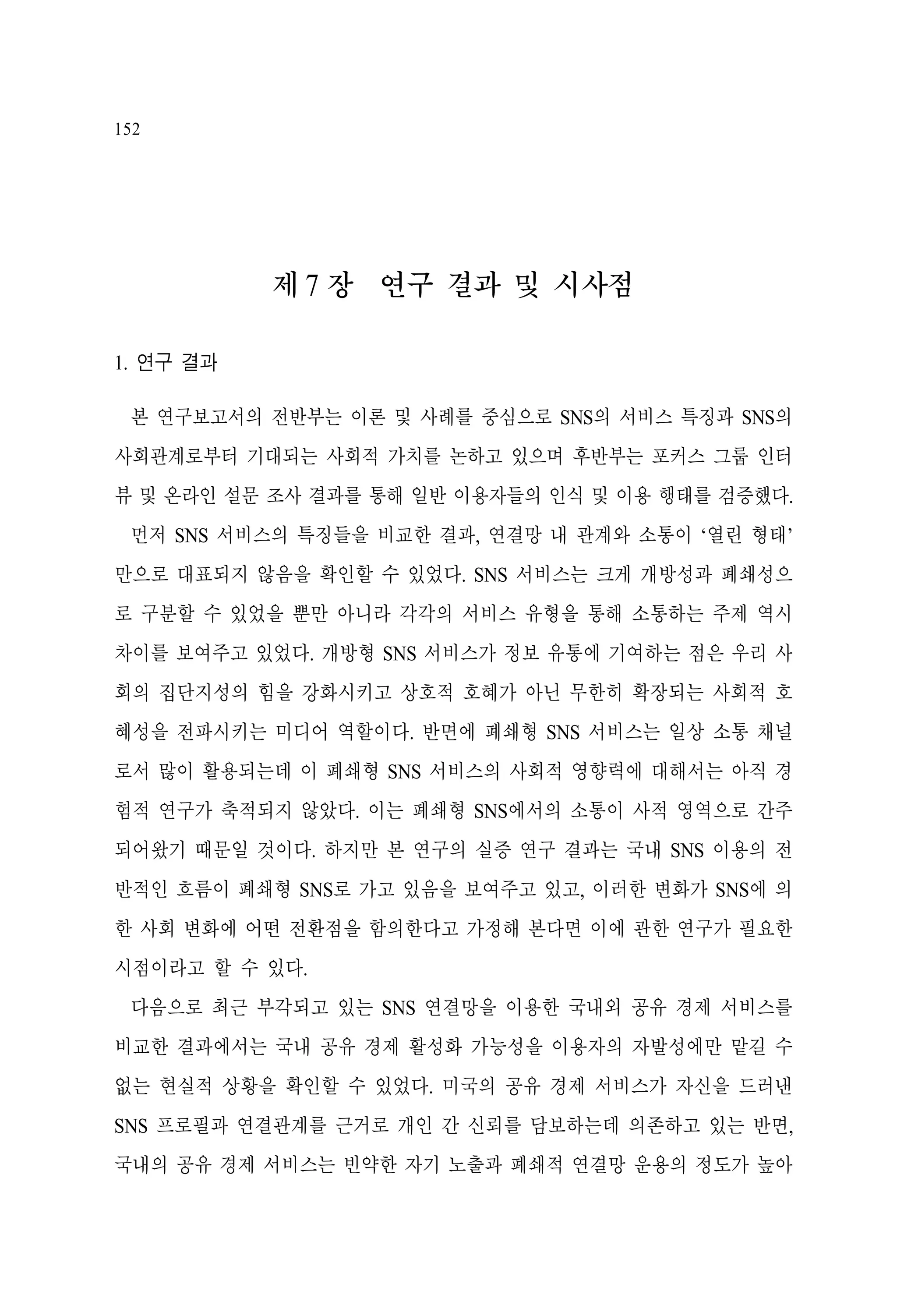 152

제 7 장 연구 결과 및 시사점
1. 연구 결과
본 연구보고서의 전반부는 이론 및 사례를 중심으로 SNS의 서비스 특징과 SNS의
사회관계로부터 기대되는 사회적 가치를 논하고 있으며 후반부는 포커스 그룹 인터
뷰 및 온라인 설문 조사 결과를 통해 일반 이용자들의 인식 및 이용 행태를 검증했다.
먼저 SNS 서비스의 특징들을 비교한 결과, 연결망 내 관계와 소통이 ‘열린 형태’
만으로 대표되지 않음을 확인할 수 있었다. SNS 서비스는 크게 개방성과 폐쇄성으
로 구분할 수 있었을 뿐만 아니라 각각의 서비스 유형을 통해 소통하는 주제 역시
차이를 보여주고 있었다. 개방형 SNS 서비스가 정보 유통에 기여하는 점은 우리 사
회의 집단지성의 힘을 강화시키고 상호적 호혜가 아닌 무한히 확장되는 사회적 호
혜성을 전파시키는 미디어 역할이다. 반면에 폐쇄형 SNS 서비스는 일상 소통 채널
로서 많이 활용되는데 이 폐쇄형 SNS 서비스의 사회적 영향력에 대해서는 아직 경
험적 연구가 축적되지 않았다. 이는 폐쇄형 SNS에서의 소통이 사적 영역으로 간주
되어왔기 때문일 것이다. 하지만 본 연구의 실증 연구 결과는 국내 SNS 이용의 전
반적인 흐름이 폐쇄형 SNS로 가고 있음을 보여주고 있고, 이러한 변화가 SNS에 의
한 사회 변화에 어떤 전환점을 함의한다고 가정해 본다면 이에 관한 연구가 필요한
시점이라고 할 수 있다.
다음으로 최근 부각되고 있는 SNS 연결망을 이용한 국내외 공유 경제 서비스를
비교한 결과에서는 국내 공유 경제 활성화 가능성을 이용자의 자발성에만 맡길 수
없는 현실적 상황을 확인할 수 있었다. 미국의 공유 경제 서비스가 자신을 드러낸
SNS 프로필과 연결관계를 근거로 개인 간 신뢰를 담보하는데 의존하고 있는 반면,
국내의 공유 경제 서비스는 빈약한 자기 노출과 폐쇄적 연결망 운용의 정도가 높아

 