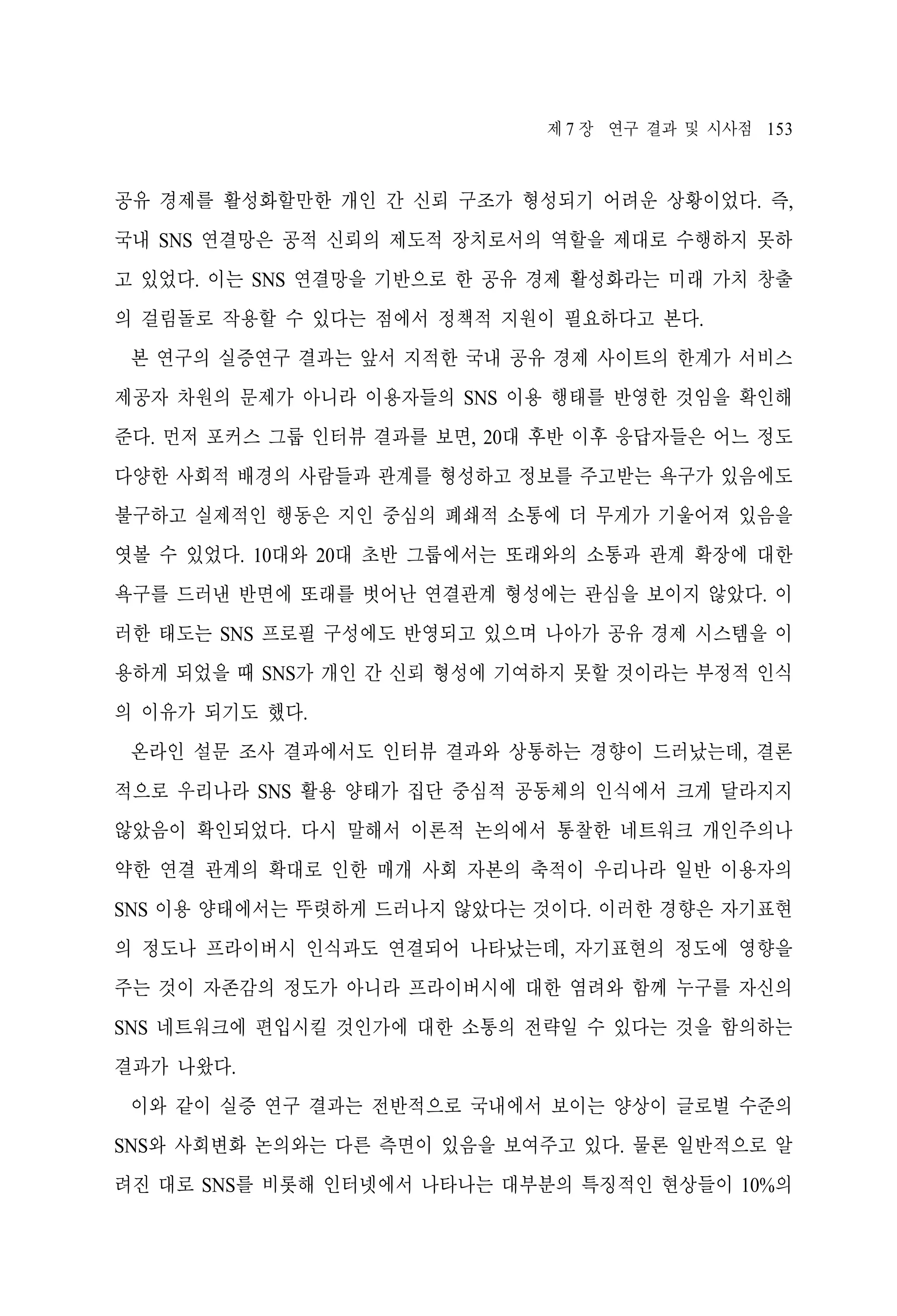 제 7 장 연구 결과 및 시사점 153

공유 경제를 활성화할만한 개인 간 신뢰 구조가 형성되기 어려운 상황이었다. 즉,
국내 SNS 연결망은 공적 신뢰의 제도적 장치로서의 역할을 제대로 수행하지 못하
고 있었다. 이는 SNS 연결망을 기반으로 한 공유 경제 활성화라는 미래 가치 창출
의 걸림돌로 작용할 수 있다는 점에서 정책적 지원이 필요하다고 본다.
본 연구의 실증연구 결과는 앞서 지적한 국내 공유 경제 사이트의 한계가 서비스
제공자 차원의 문제가 아니라 이용자들의 SNS 이용 행태를 반영한 것임을 확인해
준다. 먼저 포커스 그룹 인터뷰 결과를 보면, 20대 후반 이후 응답자들은 어느 정도
다양한 사회적 배경의 사람들과 관계를 형성하고 정보를 주고받는 욕구가 있음에도
불구하고 실제적인 행동은 지인 중심의 폐쇄적 소통에 더 무게가 기울어져 있음을
엿볼 수 있었다. 10대와 20대 초반 그룹에서는 또래와의 소통과 관계 확장에 대한
욕구를 드러낸 반면에 또래를 벗어난 연결관계 형성에는 관심을 보이지 않았다. 이
러한 태도는 SNS 프로필 구성에도 반영되고 있으며 나아가 공유 경제 시스템을 이
용하게 되었을 때 SNS가 개인 간 신뢰 형성에 기여하지 못할 것이라는 부정적 인식
의 이유가 되기도 했다.
온라인 설문 조사 결과에서도 인터뷰 결과와 상통하는 경향이 드러났는데, 결론
적으로 우리나라 SNS 활용 양태가 집단 중심적 공동체의 인식에서 크게 달라지지
않았음이 확인되었다. 다시 말해서 이론적 논의에서 통찰한 네트워크 개인주의나
약한 연결 관계의 확대로 인한 매개 사회 자본의 축적이 우리나라 일반 이용자의
SNS 이용 양태에서는 뚜렷하게 드러나지 않았다는 것이다. 이러한 경향은 자기표현
의 정도나 프라이버시 인식과도 연결되어 나타났는데, 자기표현의 정도에 영향을
주는 것이 자존감의 정도가 아니라 프라이버시에 대한 염려와 함께 누구를 자신의
SNS 네트워크에 편입시킬 것인가에 대한 소통의 전략일 수 있다는 것을 함의하는
결과가 나왔다.
이와 같이 실증 연구 결과는 전반적으로 국내에서 보이는 양상이 글로벌 수준의
SNS와 사회변화 논의와는 다른 측면이 있음을 보여주고 있다. 물론 일반적으로 알
려진 대로 SNS를 비롯해 인터넷에서 나타나는 대부분의 특징적인 현상들이 10%의

 