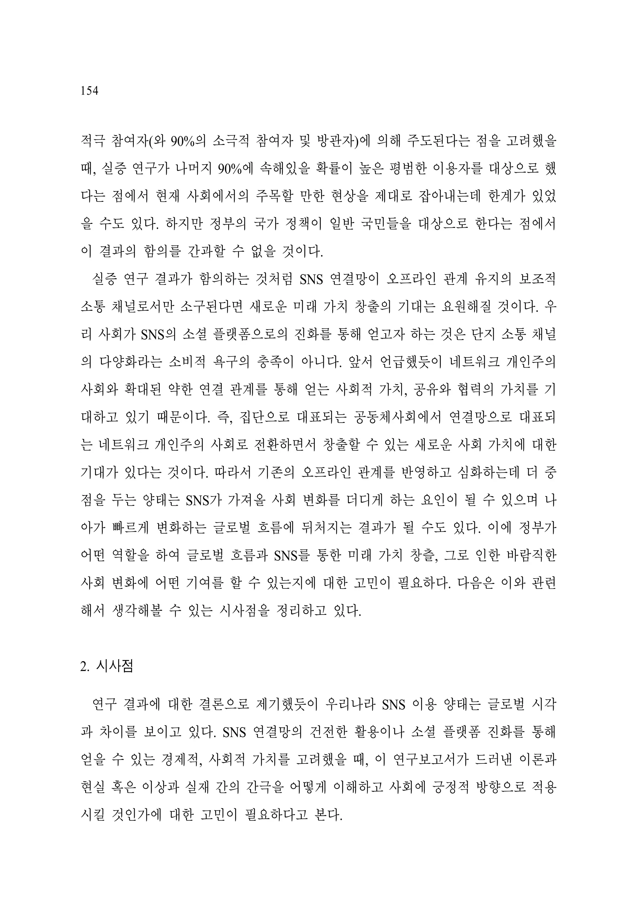 154

적극 참여자(와 90%의 소극적 참여자 및 방관자)에 의해 주도된다는 점을 고려했을
때, 실증 연구가 나머지 90%에 속해있을 확률이 높은 평범한 이용자를 대상으로 했
다는 점에서 현재 사회에서의 주목할 만한 현상을 제대로 잡아내는데 한계가 있었
을 수도 있다. 하지만 정부의 국가 정책이 일반 국민들을 대상으로 한다는 점에서
이 결과의 함의를 간과할 수 없을 것이다.
실증 연구 결과가 함의하는 것처럼 SNS 연결망이 오프라인 관계 유지의 보조적
소통 채널로서만 소구된다면 새로운 미래 가치 창출의 기대는 요원해질 것이다. 우
리 사회가 SNS의 소셜 플랫폼으로의 진화를 통해 얻고자 하는 것은 단지 소통 채널
의 다양화라는 소비적 욕구의 충족이 아니다. 앞서 언급했듯이 네트워크 개인주의
사회와 확대된 약한 연결 관계를 통해 얻는 사회적 가치, 공유와 협력의 가치를 기
대하고 있기 때문이다. 즉, 집단으로 대표되는 공동체사회에서 연결망으로 대표되
는 네트워크 개인주의 사회로 전환하면서 창출할 수 있는 새로운 사회 가치에 대한
기대가 있다는 것이다. 따라서 기존의 오프라인 관계를 반영하고 심화하는데 더 중
점을 두는 양태는 SNS가 가져올 사회 변화를 더디게 하는 요인이 될 수 있으며 나
아가 빠르게 변화하는 글로벌 흐름에 뒤처지는 결과가 될 수도 있다. 이에 정부가
어떤 역할을 하여 글로벌 흐름과 SNS를 통한 미래 가치 창츨, 그로 인한 바람직한
사회 변화에 어떤 기여를 할 수 있는지에 대한 고민이 필요하다. 다음은 이와 관련
해서 생각해볼 수 있는 시사점을 정리하고 있다.

2. 시사점
연구 결과에 대한 결론으로 제기했듯이 우리나라 SNS 이용 양태는 글로벌 시각
과 차이를 보이고 있다. SNS 연결망의 건전한 활용이나 소셜 플랫폼 진화를 통해
얻을 수 있는 경제적, 사회적 가치를 고려했을 때, 이 연구보고서가 드러낸 이론과
현실 혹은 이상과 실재 간의 간극을 어떻게 이해하고 사회에 긍정적 방향으로 적용
시킬 것인가에 대한 고민이 필요하다고 본다.

 