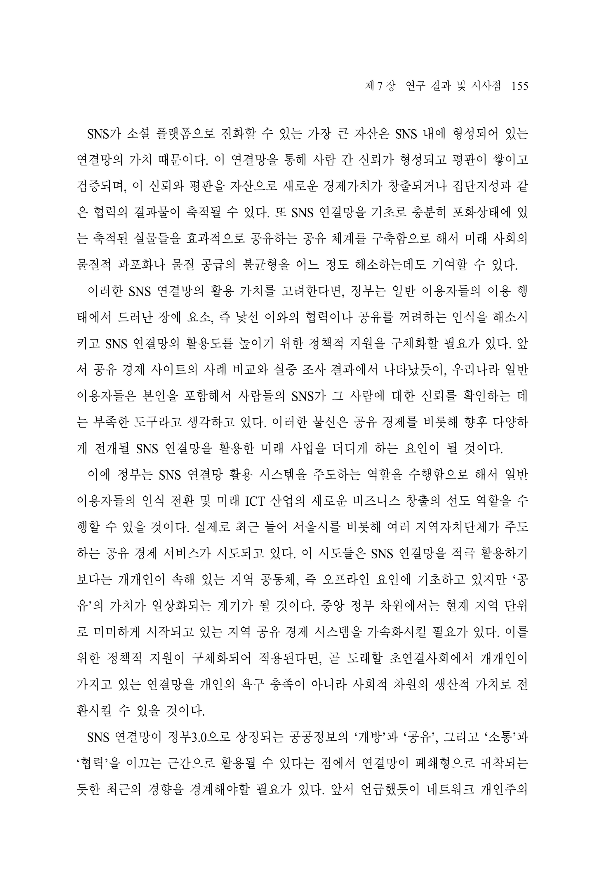 제 7 장 연구 결과 및 시사점 155

SNS가 소셜 플랫폼으로 진화할 수 있는 가장 큰 자산은 SNS 내에 형성되어 있는
연결망의 가치 때문이다. 이 연결망을 통해 사람 간 신뢰가 형성되고 평판이 쌓이고
검증되며, 이 신뢰와 평판을 자산으로 새로운 경제가치가 창출되거나 집단지성과 같
은 협력의 결과물이 축적될 수 있다. 또 SNS 연결망을 기초로 충분히 포화상태에 있
는 축적된 실물들을 효과적으로 공유하는 공유 체계를 구축함으로 해서 미래 사회의
물질적 과포화나 물질 공급의 불균형을 어느 정도 해소하는데도 기여할 수 있다.
이러한 SNS 연결망의 활용 가치를 고려한다면, 정부는 일반 이용자들의 이용 행
태에서 드러난 장애 요소, 즉 낯선 이와의 협력이나 공유를 꺼려하는 인식을 해소시
키고 SNS 연결망의 활용도를 높이기 위한 정책적 지원을 구체화할 필요가 있다. 앞
서 공유 경제 사이트의 사례 비교와 실증 조사 결과에서 나타났듯이, 우리나라 일반
이용자들은 본인을 포함해서 사람들의 SNS가 그 사람에 대한 신뢰를 확인하는 데
는 부족한 도구라고 생각하고 있다. 이러한 불신은 공유 경제를 비롯해 향후 다양하
게 전개될 SNS 연결망을 활용한 미래 사업을 더디게 하는 요인이 될 것이다.
이에 정부는 SNS 연결망 활용 시스템을 주도하는 역할을 수행함으로 해서 일반
이용자들의 인식 전환 및 미래 ICT 산업의 새로운 비즈니스 창출의 선도 역할을 수
행할 수 있을 것이다. 실제로 최근 들어 서울시를 비롯해 여러 지역자치단체가 주도
하는 공유 경제 서비스가 시도되고 있다. 이 시도들은 SNS 연결망을 적극 활용하기
보다는 개개인이 속해 있는 지역 공동체, 즉 오프라인 요인에 기초하고 있지만 ‘공
유’의 가치가 일상화되는 계기가 될 것이다. 중앙 정부 차원에서는 현재 지역 단위
로 미미하게 시작되고 있는 지역 공유 경제 시스템을 가속화시킬 필요가 있다. 이를
위한 정책적 지원이 구체화되어 적용된다면, 곧 도래할 초연결사회에서 개개인이
가지고 있는 연결망을 개인의 욕구 충족이 아니라 사회적 차원의 생산적 가치로 전
환시킬 수 있을 것이다.
SNS 연결망이 정부3.0으로 상징되는 공공정보의 ‘개방’과 ‘공유’, 그리고 ‘소통’과
‘협력’을 이끄는 근간으로 활용될 수 있다는 점에서 연결망이 폐쇄형으로 귀착되는
듯한 최근의 경향을 경계해야할 필요가 있다. 앞서 언급했듯이 네트워크 개인주의

 
