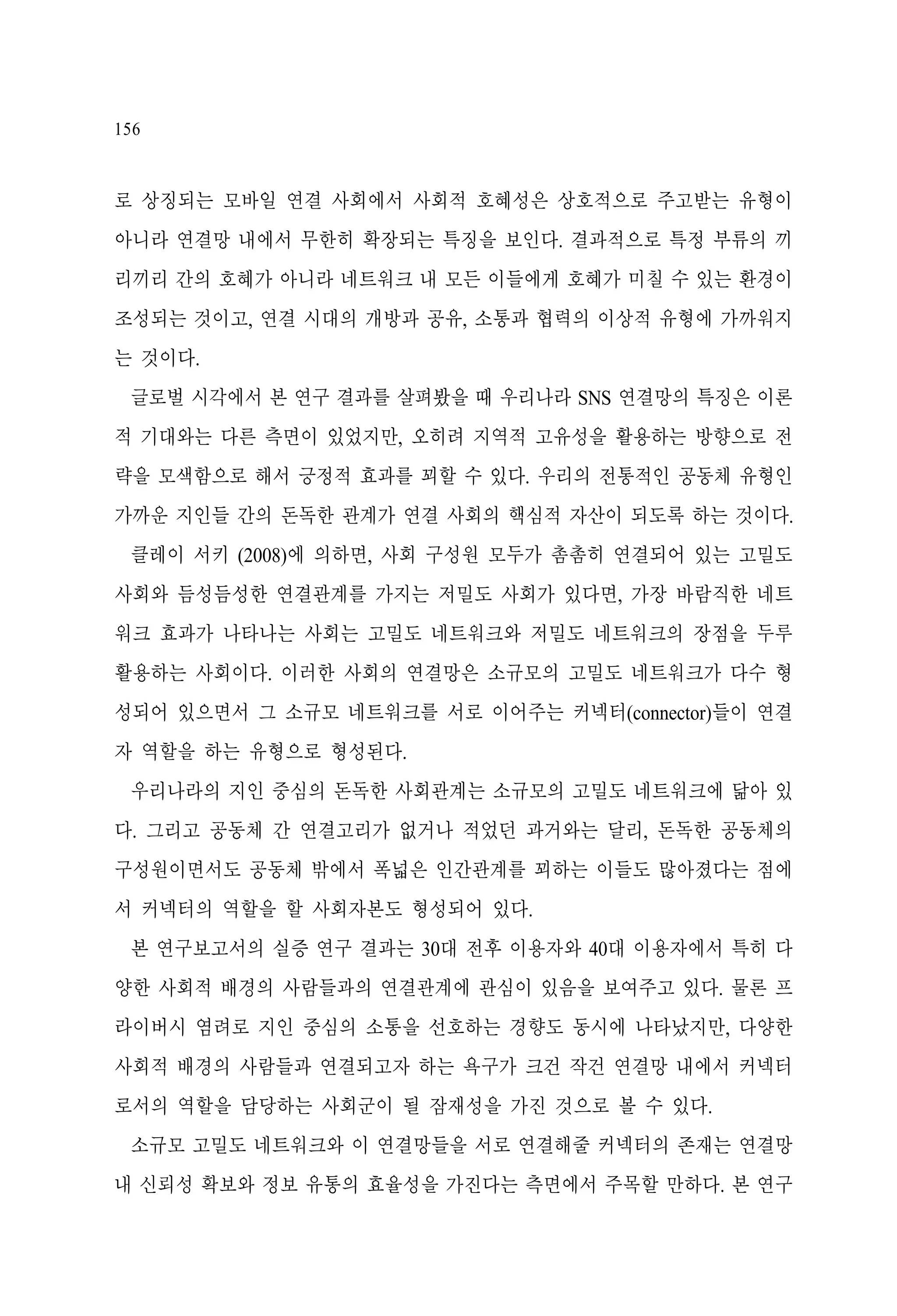 156

로 상징되는 모바일 연결 사회에서 사회적 호혜성은 상호적으로 주고받는 유형이
아니라 연결망 내에서 무한히 확장되는 특징을 보인다. 결과적으로 특정 부류의 끼
리끼리 간의 호혜가 아니라 네트워크 내 모든 이들에게 호혜가 미칠 수 있는 환경이
조성되는 것이고, 연결 시대의 개방과 공유, 소통과 협력의 이상적 유형에 가까워지
는 것이다.
글로벌 시각에서 본 연구 결과를 살펴봤을 때 우리나라 SNS 연결망의 특징은 이론
적 기대와는 다른 측면이 있었지만, 오히려 지역적 고유성을 활용하는 방향으로 전
략을 모색함으로 해서 긍정적 효과를 꾀할 수 있다. 우리의 전통적인 공동체 유형인
가까운 지인들 간의 돈독한 관계가 연결 사회의 핵심적 자산이 되도록 하는 것이다.
클레이 서키 (2008)에 의하면, 사회 구성원 모두가 촘촘히 연결되어 있는 고밀도
사회와 듬성듬성한 연결관계를 가지는 저밀도 사회가 있다면, 가장 바람직한 네트
워크 효과가 나타나는 사회는 고밀도 네트워크와 저밀도 네트워크의 장점을 두루
활용하는 사회이다. 이러한 사회의 연결망은 소규모의 고밀도 네트워크가 다수 형
성되어 있으면서 그 소규모 네트워크를 서로 이어주는 커넥터(connector)들이 연결
자 역할을 하는 유형으로 형성된다.
우리나라의 지인 중심의 돈독한 사회관계는 소규모의 고밀도 네트워크에 닮아 있
다. 그리고 공동체 간 연결고리가 없거나 적었던 과거와는 달리, 돈독한 공동체의
구성원이면서도 공동체 밖에서 폭넓은 인간관계를 꾀하는 이들도 많아졌다는 점에
서 커넥터의 역할을 할 사회자본도 형성되어 있다.
본 연구보고서의 실증 연구 결과는 30대 전후 이용자와 40대 이용자에서 특히 다
양한 사회적 배경의 사람들과의 연결관계에 관심이 있음을 보여주고 있다. 물론 프
라이버시 염려로 지인 중심의 소통을 선호하는 경향도 동시에 나타났지만, 다양한
사회적 배경의 사람들과 연결되고자 하는 욕구가 크건 작건 연결망 내에서 커넥터
로서의 역할을 담당하는 사회군이 될 잠재성을 가진 것으로 볼 수 있다.
소규모 고밀도 네트워크와 이 연결망들을 서로 연결해줄 커넥터의 존재는 연결망
내 신뢰성 확보와 정보 유통의 효율성을 가진다는 측면에서 주목할 만하다. 본 연구

 