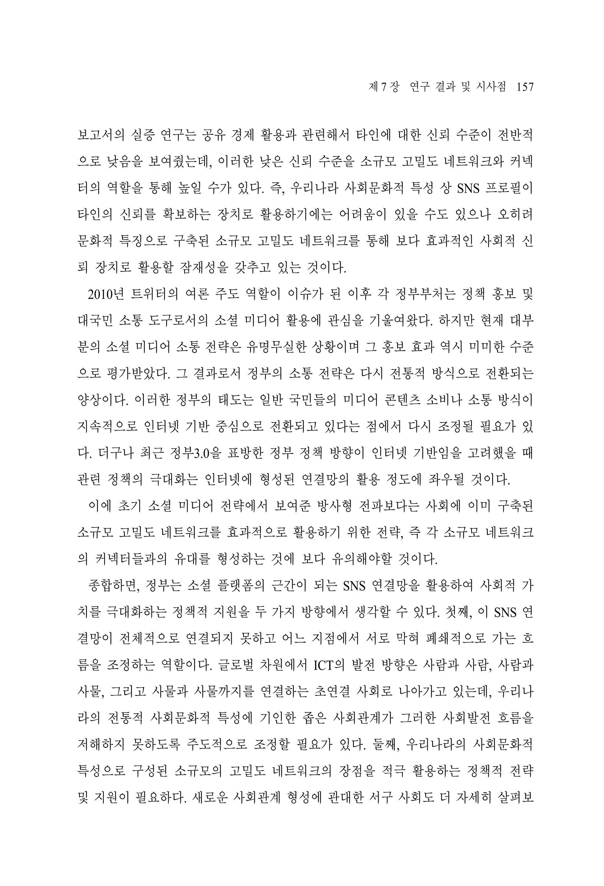 제 7 장 연구 결과 및 시사점 157

보고서의 실증 연구는 공유 경제 활용과 관련해서 타인에 대한 신뢰 수준이 전반적
으로 낮음을 보여줬는데, 이러한 낮은 신뢰 수준을 소규모 고밀도 네트워크와 커넥
터의 역할을 통해 높일 수가 있다. 즉, 우리나라 사회문화적 특성 상 SNS 프로필이
타인의 신뢰를 확보하는 장치로 활용하기에는 어려움이 있을 수도 있으나 오히려
문화적 특징으로 구축된 소규모 고밀도 네트워크를 통해 보다 효과적인 사회적 신
뢰 장치로 활용할 잠재성을 갖추고 있는 것이다.
2010년 트위터의 여론 주도 역할이 이슈가 된 이후 각 정부부처는 정책 홍보 및
대국민 소통 도구로서의 소셜 미디어 활용에 관심을 기울여왔다. 하지만 현재 대부
분의 소셜 미디어 소통 전략은 유명무실한 상황이며 그 홍보 효과 역시 미미한 수준
으로 평가받았다. 그 결과로서 정부의 소통 전략은 다시 전통적 방식으로 전환되는
양상이다. 이러한 정부의 태도는 일반 국민들의 미디어 콘텐츠 소비나 소통 방식이
지속적으로 인터넷 기반 중심으로 전환되고 있다는 점에서 다시 조정될 필요가 있
다. 더구나 최근 정부3.0을 표방한 정부 정책 방향이 인터넷 기반임을 고려했을 때
관련 정책의 극대화는 인터넷에 형성된 연결망의 활용 정도에 좌우될 것이다.
이에 초기 소셜 미디어 전략에서 보여준 방사형 전파보다는 사회에 이미 구축된
소규모 고밀도 네트워크를 효과적으로 활용하기 위한 전략, 즉 각 소규모 네트워크
의 커넥터들과의 유대를 형성하는 것에 보다 유의해야할 것이다.
종합하면, 정부는 소셜 플랫폼의 근간이 되는 SNS 연결망을 활용하여 사회적 가
치를 극대화하는 정책적 지원을 두 가지 방향에서 생각할 수 있다. 첫째, 이 SNS 연
결망이 전체적으로 연결되지 못하고 어느 지점에서 서로 막혀 폐쇄적으로 가는 흐
름을 조정하는 역할이다. 글로벌 차원에서 ICT의 발전 방향은 사람과 사람, 사람과
사물, 그리고 사물과 사물까지를 연결하는 초연결 사회로 나아가고 있는데, 우리나
라의 전통적 사회문화적 특성에 기인한 좁은 사회관계가 그러한 사회발전 흐름을
저해하지 못하도록 주도적으로 조정할 필요가 있다. 둘째, 우리나라의 사회문화적
특성으로 구성된 소규모의 고밀도 네트워크의 장점을 적극 활용하는 정책적 전략
및 지원이 필요하다. 새로운 사회관계 형성에 관대한 서구 사회도 더 자세히 살펴보

 