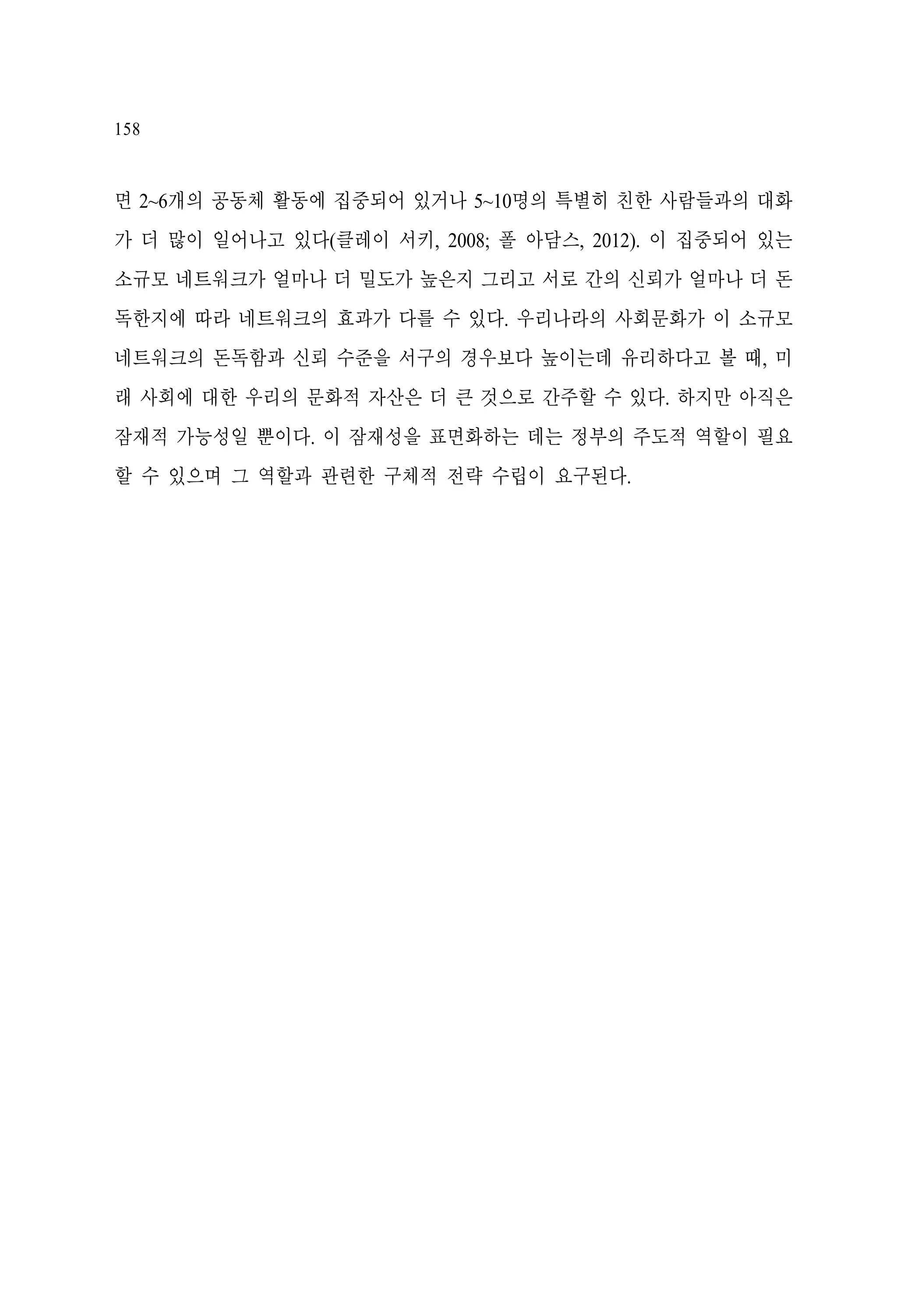 158

면 2~6개의 공동체 활동에 집중되어 있거나 5~10명의 특별히 친한 사람들과의 대화
가 더 많이 일어나고 있다(클레이 서키, 2008; 폴 아담스, 2012). 이 집중되어 있는
소규모 네트워크가 얼마나 더 밀도가 높은지 그리고 서로 간의 신뢰가 얼마나 더 돈
독한지에 따라 네트워크의 효과가 다를 수 있다. 우리나라의 사회문화가 이 소규모
네트워크의 돈독함과 신뢰 수준을 서구의 경우보다 높이는데 유리하다고 볼 때, 미
래 사회에 대한 우리의 문화적 자산은 더 큰 것으로 간주할 수 있다. 하지만 아직은
잠재적 가능성일 뿐이다. 이 잠재성을 표면화하는 데는 정부의 주도적 역할이 필요
할 수 있으며 그 역할과 관련한 구체적 전략 수립이 요구된다.

 