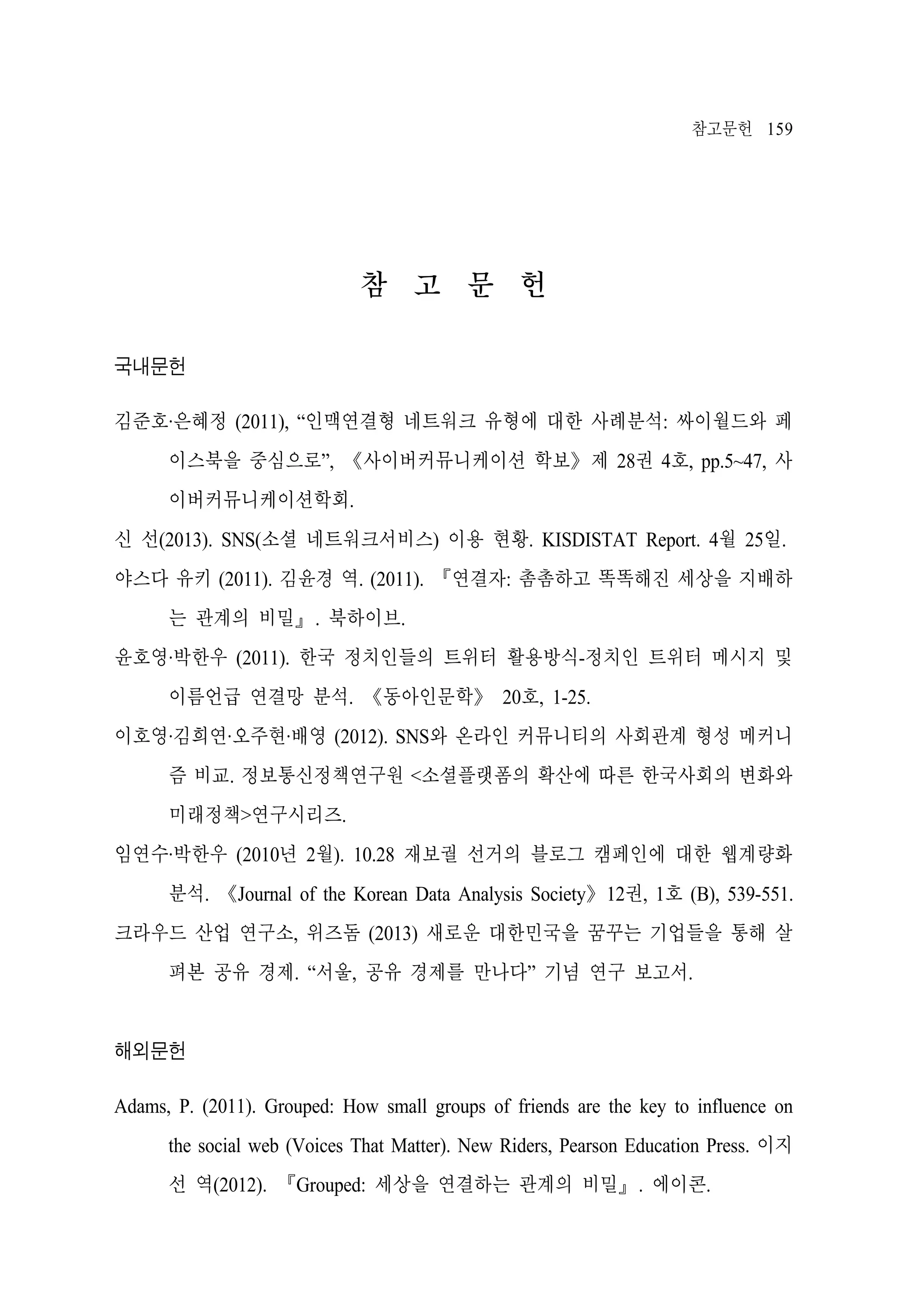 참고문헌 159

참 고 문 헌
국내문헌
김준호·은혜정 (2011), “인맥연결형 네트워크 유형에 대한 사례분석: 싸이월드와 페
이스북을 중심으로”, 《사이버커뮤니케이션 학보》제 28권 4호, pp.5~47, 사
이버커뮤니케이션학회.
신 선(2013). SNS(소셜 네트워크서비스) 이용 현황. KISDISTAT Report. 4월 25일.
야스다 유키 (2011). 김윤경 역. (2011). 『연결자: 촘촘하고 똑똑해진 세상을 지배하
는 관계의 비밀』. 북하이브.
윤호영·박한우 (2011). 한국 정치인들의 트위터 활용방식-정치인 트위터 메시지 및
이름언급 연결망 분석. 《동아인문학》 20호, 1-25.
이호영·김희연·오주현·배영 (2012). SNS와 온라인 커뮤니티의 사회관계 형성 메커니
즘 비교. 정보통신정책연구원 <소셜플랫폼의 확산에 따른 한국사회의 변화와
미래정책>연구시리즈.
임연수·박한우 (2010년 2월). 10.28 재보궐 선거의 블로그 캠페인에 대한 웹계량화
분석. 《Journal of the Korean Data Analysis Society》12권, 1호 (B), 539-551.
크라우드 산업 연구소, 위즈돔 (2013) 새로운 대한민국을 꿈꾸는 기업들을 통해 살
펴본 공유 경제. “서울, 공유 경제를 만나다” 기념 연구 보고서.

해외문헌
Adams, P. (2011). Grouped: How small groups of friends are the key to influence on
the social web (Voices That Matter). New Riders, Pearson Education Press. 이지
선 역(2012). 『Grouped: 세상을 연결하는 관계의 비밀』. 에이콘.

 