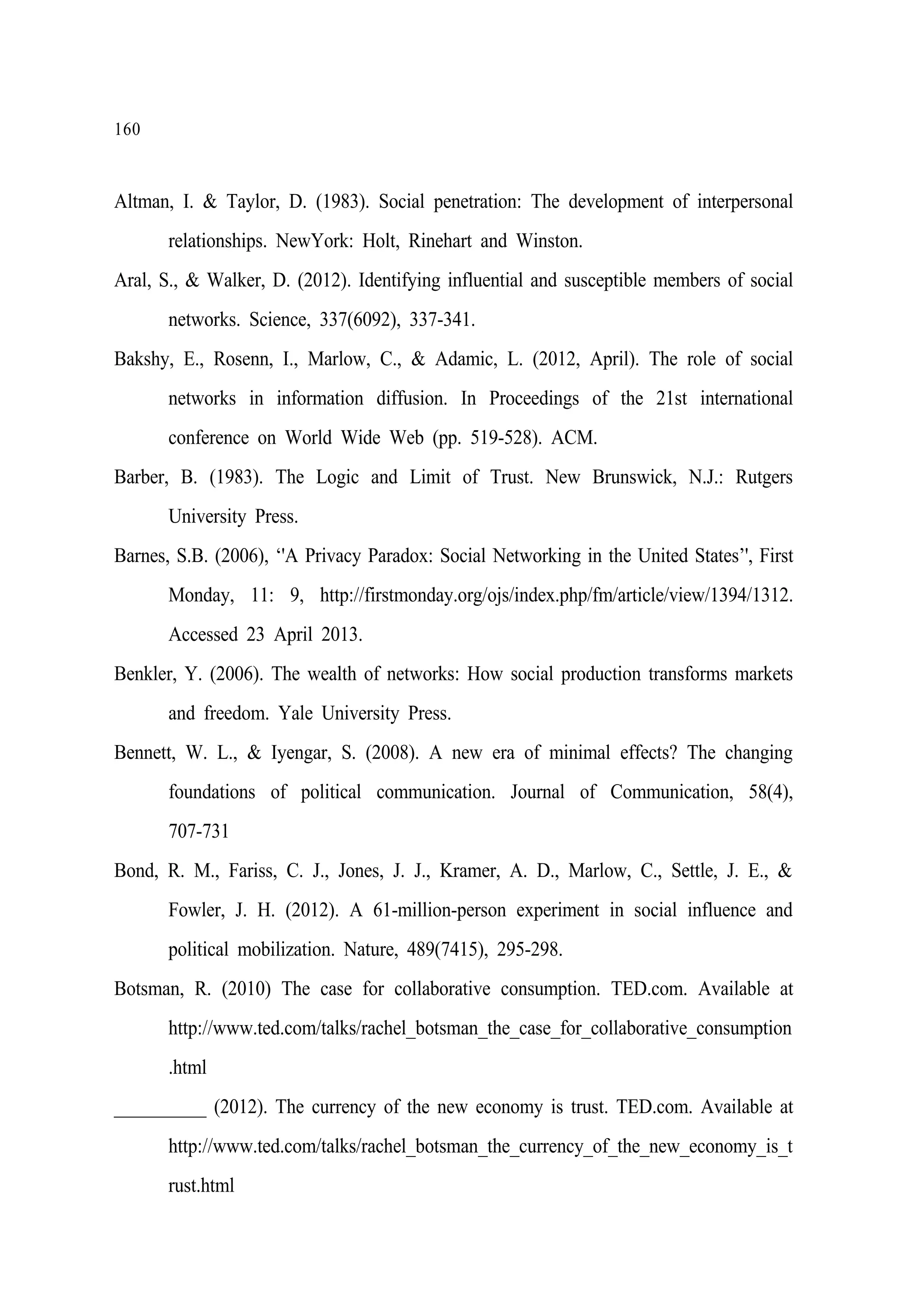 160

Altman, I. & Taylor, D. (1983). Social penetration: The development of interpersonal
relationships. NewYork: Holt, Rinehart and Winston.
Aral, S., & Walker, D. (2012). Identifying influential and susceptible members of social
networks. Science, 337(6092), 337-341.
Bakshy, E., Rosenn, I., Marlow, C., & Adamic, L. (2012, April). The role of social
networks in information diffusion. In Proceedings of the 21st international
conference on World Wide Web (pp. 519-528). ACM.
Barber, B. (1983). The Logic and Limit of Trust. New Brunswick, N.J.: Rutgers
University Press.
Barnes, S.B. (2006), ‘'A Privacy Paradox: Social Networking in the United States’', First
Monday, 11: 9, http://firstmonday.org/ojs/index.php/fm/article/view/1394/1312.
Accessed 23 April 2013.
Benkler, Y. (2006). The wealth of networks: How social production transforms markets
and freedom. Yale University Press.
Bennett, W. L., & Iyengar, S. (2008). A new era of minimal effects? The changing
foundations of political communication. Journal of Communication, 58(4),
707-731
Bond, R. M., Fariss, C. J., Jones, J. J., Kramer, A. D., Marlow, C., Settle, J. E., &
Fowler, J. H. (2012). A 61-million-person experiment in social influence and
political mobilization. Nature, 489(7415), 295-298.
Botsman, R. (2010) The case for collaborative consumption. TED.com. Available at
http://www.ted.com/talks/rachel_botsman_the_case_for_collaborative_consumption
.html
__________ (2012). The currency of the new economy is trust. TED.com. Available at
http://www.ted.com/talks/rachel_botsman_the_currency_of_the_new_economy_is_t
rust.html

 
