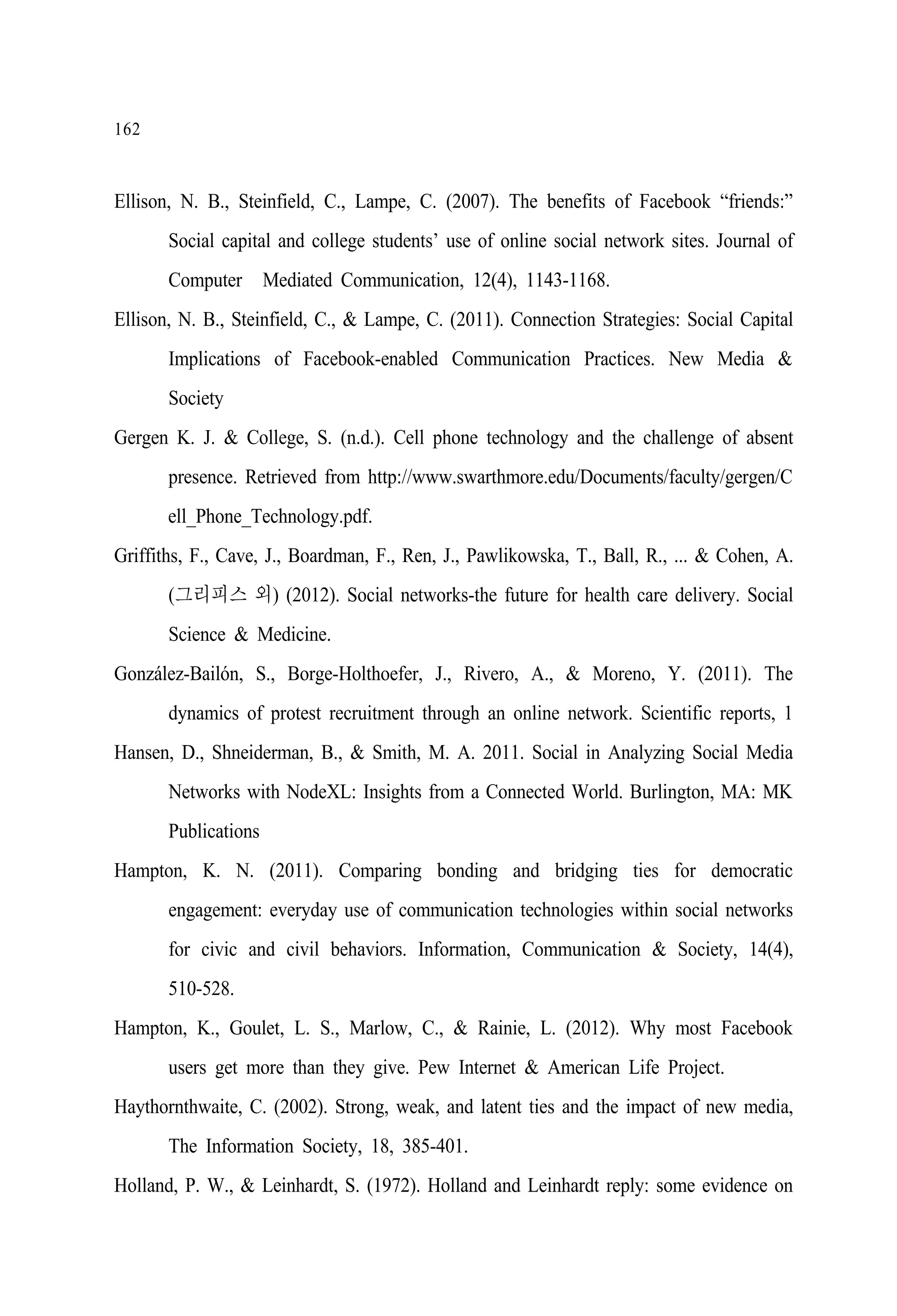 162

Ellison, N. B., Steinfield, C., Lampe, C. (2007). The benefits of Facebook “friends:”
Social capital and college students’ use of online social network sites. Journal of
Computer‐Mediated Communication, 12(4), 1143-1168.
Ellison, N. B., Steinfield, C., & Lampe, C. (2011). Connection Strategies: Social Capital
Implications of Facebook-enabled Communication Practices. New Media &
Society
Gergen K. J. & College, S. (n.d.). Cell phone technology and the challenge of absent
presence. Retrieved from http://www.swarthmore.edu/Documents/faculty/gergen/C
ell_Phone_Technology.pdf.
Griffiths, F., Cave, J., Boardman, F., Ren, J., Pawlikowska, T., Ball, R., ... & Cohen, A.
(그리피스 외) (2012). Social networks-the future for health care delivery. Social
Science & Medicine.
González-Bailón, S., Borge-Holthoefer, J., Rivero, A., & Moreno, Y. (2011). The
dynamics of protest recruitment through an online network. Scientific reports, 1
Hansen, D., Shneiderman, B., & Smith, M. A. 2011. Social in Analyzing Social Media
Networks with NodeXL: Insights from a Connected World. Burlington, MA: MK
Publications
Hampton, K. N. (2011). Comparing bonding and bridging ties for democratic
engagement: everyday use of communication technologies within social networks
for civic and civil behaviors. Information, Communication & Society, 14(4),
510-528.
Hampton, K., Goulet, L. S., Marlow, C., & Rainie, L. (2012). Why most Facebook
users get more than they give. Pew Internet & American Life Project.
Haythornthwaite, C. (2002). Strong, weak, and latent ties and the impact of new media,
The Information Society, 18, 385-401.
Holland, P. W., & Leinhardt, S. (1972). Holland and Leinhardt reply: some evidence on

 