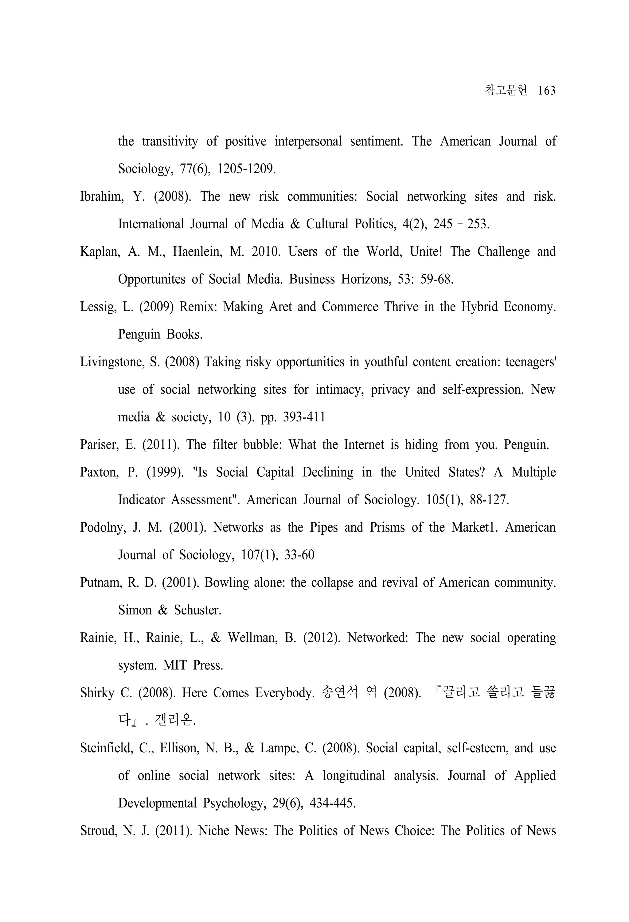 참고문헌 163

the transitivity of positive interpersonal sentiment. The American Journal of
Sociology, 77(6), 1205-1209.
Ibrahim, Y. (2008). The new risk communities: Social networking sites and risk.
International Journal of Media & Cultural Politics, 4(2), 245–253.
Kaplan, A. M., Haenlein, M. 2010. Users of the World, Unite! The Challenge and
Opportunites of Social Media. Business Horizons, 53: 59-68.
Lessig, L. (2009) Remix: Making Aret and Commerce Thrive in the Hybrid Economy.
Penguin Books.
Livingstone, S. (2008) Taking risky opportunities in youthful content creation: teenagers'
use of social networking sites for intimacy, privacy and self-expression. New
media & society, 10 (3). pp. 393-411
Pariser, E. (2011). The filter bubble: What the Internet is hiding from you. Penguin.
Paxton, P. (1999). "Is Social Capital Declining in the United States? A Multiple
Indicator Assessment". American Journal of Sociology. 105(1), 88-127.
Podolny, J. M. (2001). Networks as the Pipes and Prisms of the Market1. American
Journal of Sociology, 107(1), 33-60
Putnam, R. D. (2001). Bowling alone: the collapse and revival of American community.
Simon & Schuster.
Rainie, H., Rainie, L., & Wellman, B. (2012). Networked: The new social operating
system. MIT Press.
Shirky C. (2008). Here Comes Everybody. 송연석 역 (2008). 『끌리고 쏠리고 들끓
다』. 갤리온.
Steinfield, C., Ellison, N. B., & Lampe, C. (2008). Social capital, self-esteem, and use
of online social network sites: A longitudinal analysis. Journal of Applied
Developmental Psychology, 29(6), 434-445.
Stroud, N. J. (2011). Niche News: The Politics of News Choice: The Politics of News

 