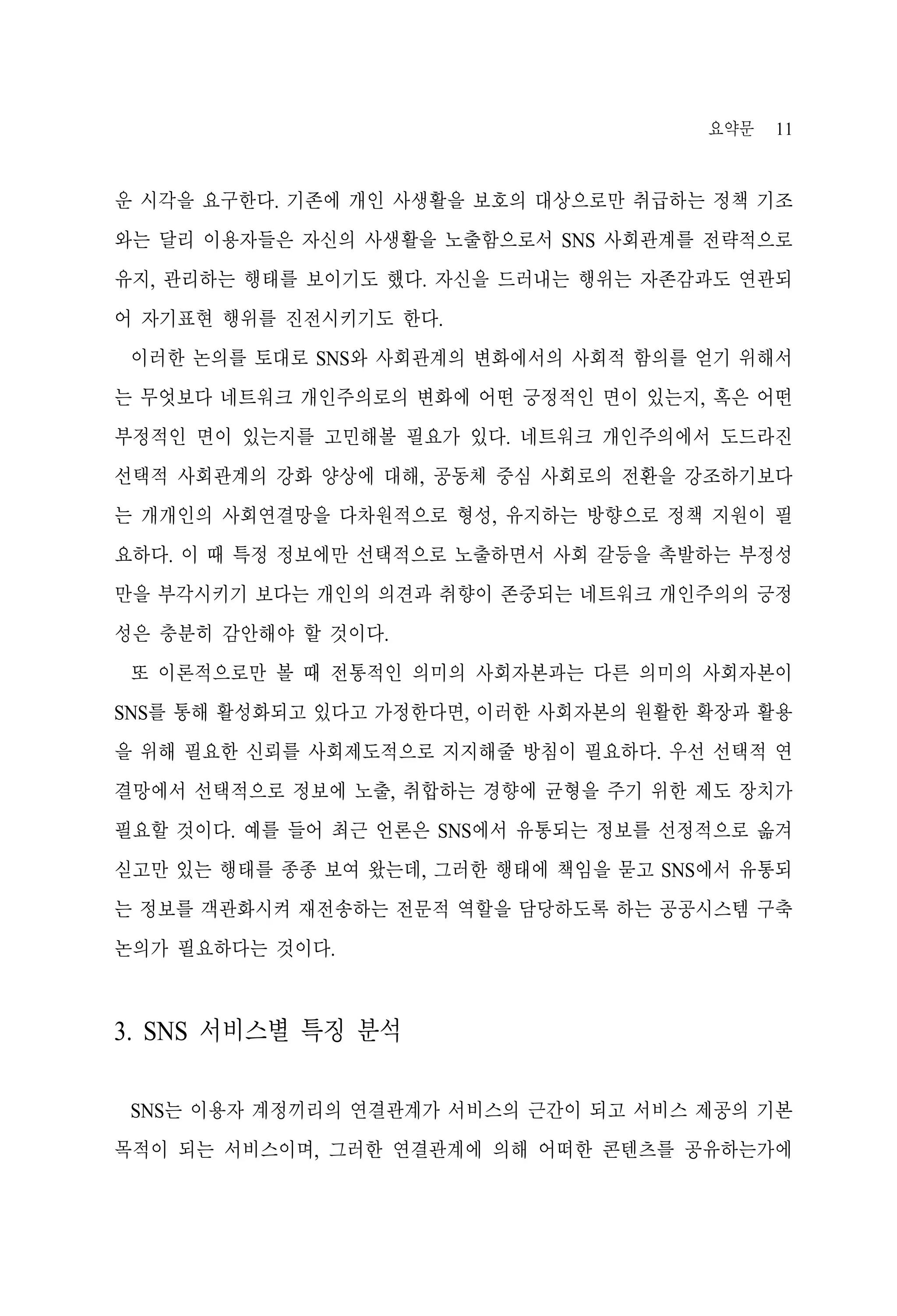 요약문

11

운 시각을 요구한다. 기존에 개인 사생활을 보호의 대상으로만 취급하는 정책 기조
와는 달리 이용자들은 자신의 사생활을 노출함으로서 SNS 사회관계를 전략적으로
유지, 관리하는 행태를 보이기도 했다. 자신을 드러내는 행위는 자존감과도 연관되
어 자기표현 행위를 진전시키기도 한다.
이러한 논의를 토대로 SNS와 사회관계의 변화에서의 사회적 함의를 얻기 위해서
는 무엇보다 네트워크 개인주의로의 변화에 어떤 긍정적인 면이 있는지, 혹은 어떤
부정적인 면이 있는지를 고민해볼 필요가 있다. 네트워크 개인주의에서 도드라진
선택적 사회관계의 강화 양상에 대해, 공동체 중심 사회로의 전환을 강조하기보다
는 개개인의 사회연결망을 다차원적으로 형성, 유지하는 방향으로 정책 지원이 필
요하다. 이 때 특정 정보에만 선택적으로 노출하면서 사회 갈등을 촉발하는 부정성
만을 부각시키기 보다는 개인의 의견과 취향이 존중되는 네트워크 개인주의의 긍정
성은 충분히 감안해야 할 것이다.
또 이론적으로만 볼 때 전통적인 의미의 사회자본과는 다른 의미의 사회자본이
SNS를 통해 활성화되고 있다고 가정한다면, 이러한 사회자본의 원활한 확장과 활용
을 위해 필요한 신뢰를 사회제도적으로 지지해줄 방침이 필요하다. 우선 선택적 연
결망에서 선택적으로 정보에 노출, 취합하는 경향에 균형을 주기 위한 제도 장치가
필요할 것이다. 예를 들어 최근 언론은 SNS에서 유통되는 정보를 선정적으로 옮겨
싣고만 있는 행태를 종종 보여 왔는데, 그러한 행태에 책임을 묻고 SNS에서 유통되
는 정보를 객관화시켜 재전송하는 전문적 역할을 담당하도록 하는 공공시스템 구축
논의가 필요하다는 것이다.

3. SNS 서비스별 특징 분석
SNS는 이용자 계정끼리의 연결관계가 서비스의 근간이 되고 서비스 제공의 기본
목적이 되는 서비스이며, 그러한 연결관계에 의해 어떠한 콘텐츠를 공유하는가에

 