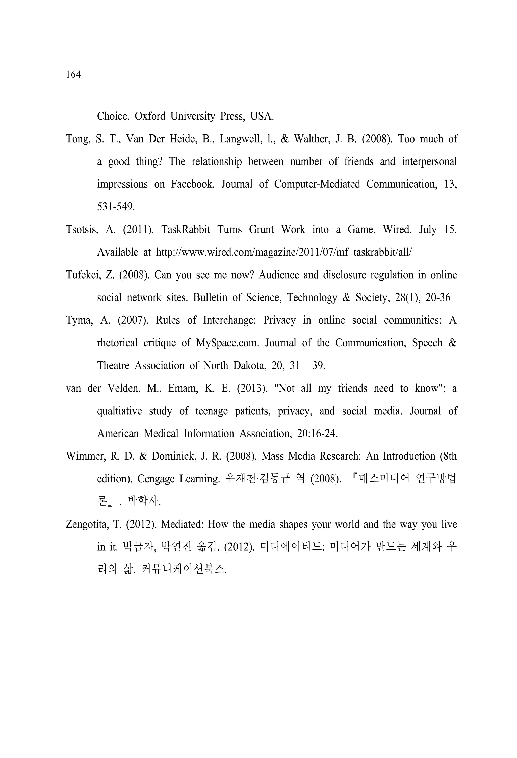 164

Choice. Oxford University Press, USA.
Tong, S. T., Van Der Heide, B., Langwell, l., & Walther, J. B. (2008). Too much of
a good thing? The relationship between number of friends and interpersonal
impressions on Facebook. Journal of Computer-Mediated Communication, 13,
531-549.
Tsotsis, A. (2011). TaskRabbit Turns Grunt Work into a Game. Wired. July 15.
Available at http://www.wired.com/magazine/2011/07/mf_taskrabbit/all/
Tufekci, Z. (2008). Can you see me now? Audience and disclosure regulation in online
social network sites. Bulletin of Science, Technology & Society, 28(1), 20-36
Tyma, A. (2007). Rules of Interchange: Privacy in online social communities: A
rhetorical critique of MySpace.com. Journal of the Communication, Speech &
Theatre Association of North Dakota, 20, 31–39.
van der Velden, M., Emam, K. E. (2013). "Not all my friends need to know": a
qualtiative study of teenage patients, privacy, and social media. Journal of
American Medical Information Association, 20:16-24.
Wimmer, R. D. & Dominick, J. R. (2008). Mass Media Research: An Introduction (8th
edition). Cengage Learning. 유재천·김동규 역 (2008). 『매스미디어 연구방법
론』. 박학사.
Zengotita, T. (2012). Mediated: How the media shapes your world and the way you live
in it. 박금자, 박연진 옮김. (2012). 미디에이티드: 미디어가 만드는 세계와 우
리의 삶. 커뮤니케이션북스.

 