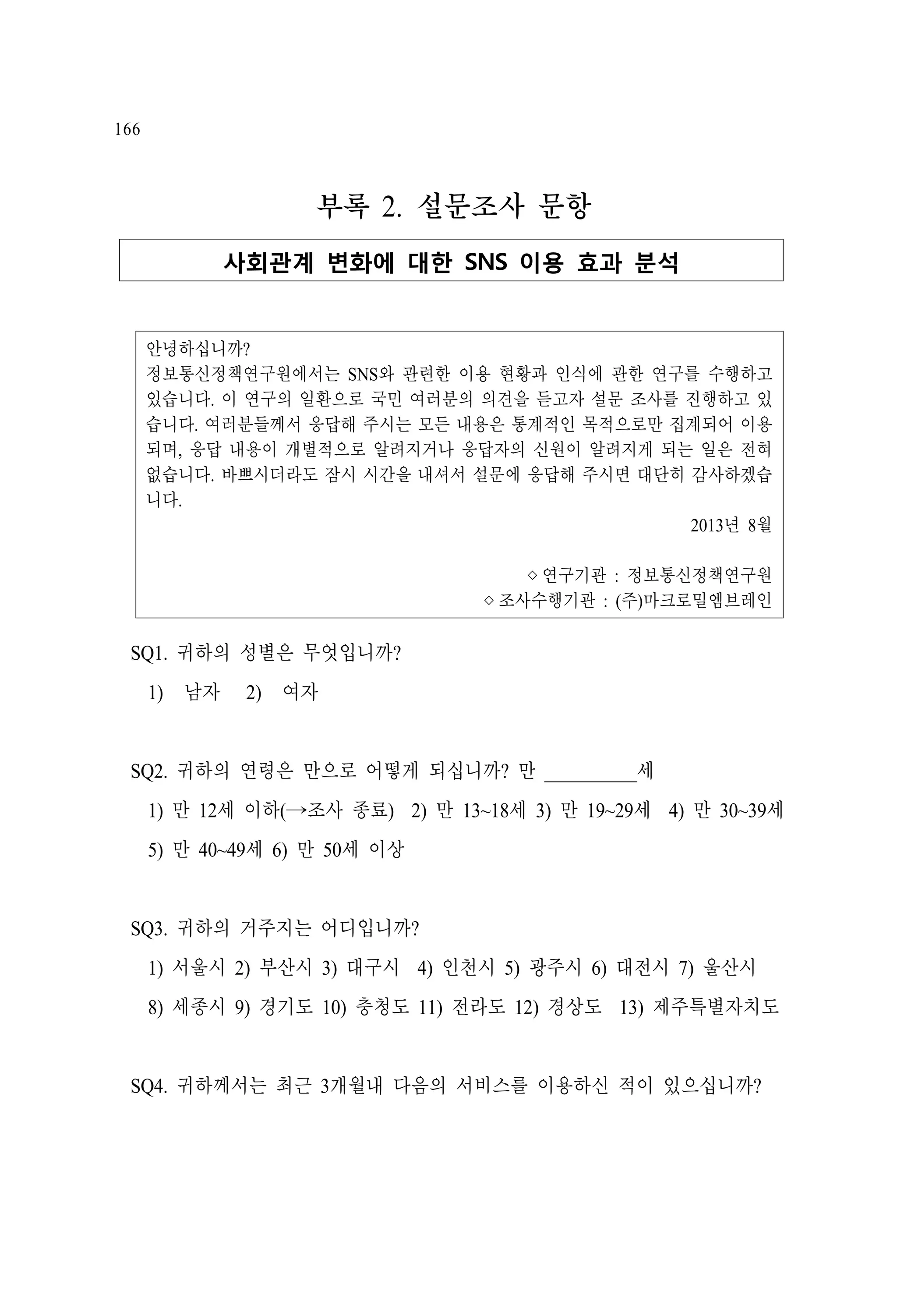 166

부록 2. 설문조사 문항
사회관계 변화에 대한 SNS 이용 효과 분석

안녕하십니까?
정보통신정책연구원에서는 SNS와 관련한 이용 현황과 인식에 관한 연구를 수행하고
있습니다. 이 연구의 일환으로 국민 여러분의 의견을 듣고자 설문 조사를 진행하고 있
습니다. 여러분들께서 응답해 주시는 모든 내용은 통계적인 목적으로만 집계되어 이용
되며, 응답 내용이 개별적으로 알려지거나 응답자의 신원이 알려지게 되는 일은 전혀
없습니다. 바쁘시더라도 잠시 시간을 내셔서 설문에 응답해 주시면 대단히 감사하겠습
니다.
2013년 8월
◊연구기관 : 정보통신정책연구원
◊조사수행기관 : (주)마크로밀엠브레인

SQ1. 귀하의 성별은 무엇입니까?
1)　남자

2)　여자

SQ2. 귀하의 연령은 만으로 어떻게 되십니까? 만 __________세
1) 만 12세 이하(→조사 종료) 2) 만 13~18세 3) 만 19~29세 4) 만 30~39세
5) 만 40~49세 6) 만 50세 이상

SQ3. 귀하의 거주지는 어디입니까?
1) 서울시 2) 부산시 3) 대구시 4) 인천시 5) 광주시 6) 대전시 7) 울산시
8) 세종시 9) 경기도 10) 충청도 11) 전라도 12) 경상도 13) 제주특별자치도

SQ4. 귀하께서는 최근 3개월내 다음의 서비스를 이용하신 적이 있으십니까?

 