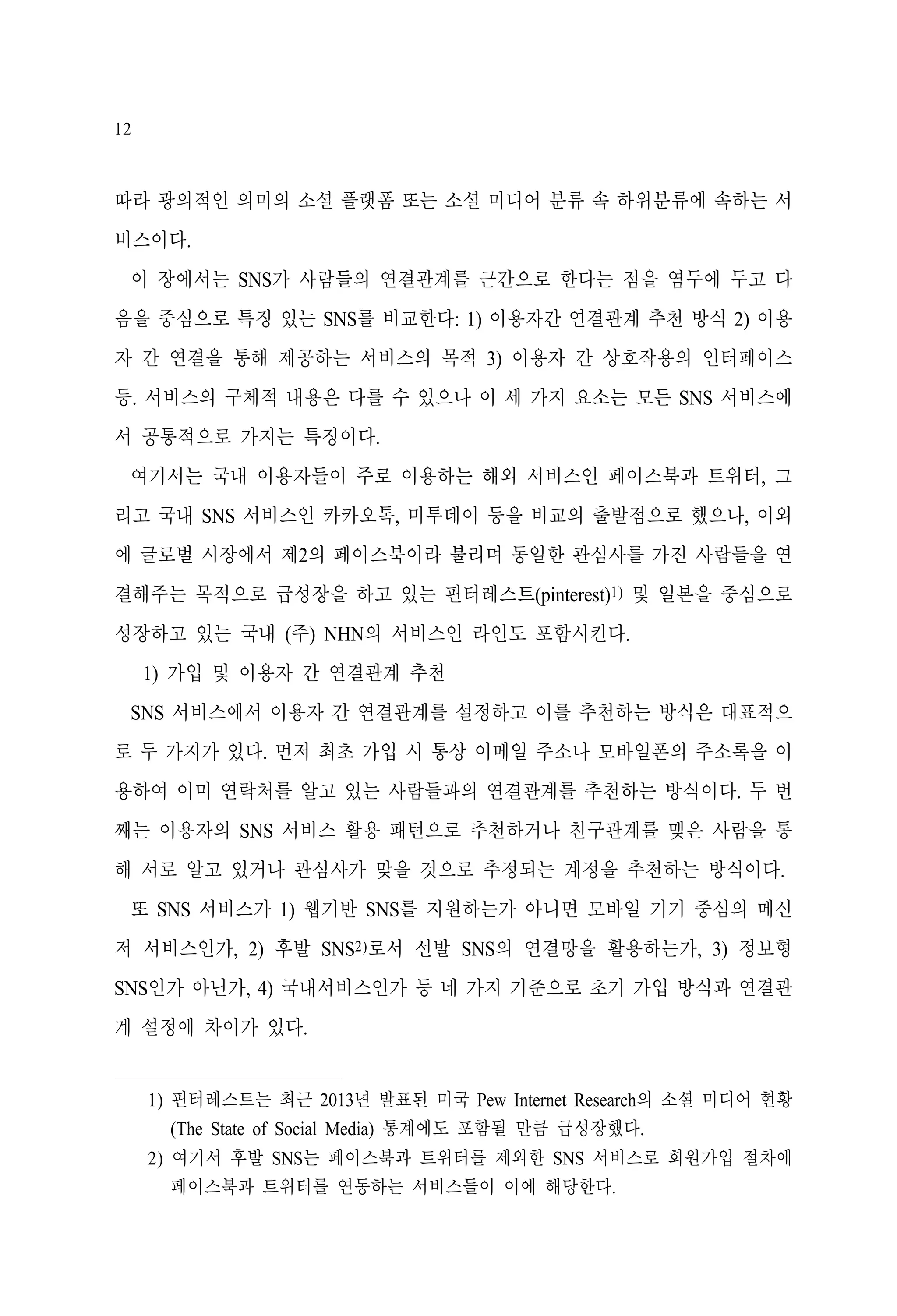 12

따라 광의적인 의미의 소셜 플랫폼 또는 소셜 미디어 분류 속 하위분류에 속하는 서
비스이다.
이 장에서는 SNS가 사람들의 연결관계를 근간으로 한다는 점을 염두에 두고 다
음을 중심으로 특징 있는 SNS를 비교한다: 1) 이용자간 연결관계 추천 방식 2) 이용
자 간 연결을 통해 제공하는 서비스의 목적 3) 이용자 간 상호작용의 인터페이스
등. 서비스의 구체적 내용은 다를 수 있으나 이 세 가지 요소는 모든 SNS 서비스에
서 공통적으로 가지는 특징이다.
여기서는 국내 이용자들이 주로 이용하는 해외 서비스인 페이스북과 트위터, 그
리고 국내 SNS 서비스인 카카오톡, 미투데이 등을 비교의 출발점으로 했으나, 이외
에 글로벌 시장에서 제2의 페이스북이라 불리며 동일한 관심사를 가진 사람들을 연
결해주는 목적으로 급성장을 하고 있는 핀터레스트(pinterest)1) 및 일본을 중심으로
성장하고 있는 국내 (주) NHN의 서비스인 라인도 포함시킨다.
1) 가입 및 이용자 간 연결관계 추천
SNS 서비스에서 이용자 간 연결관계를 설정하고 이를 추천하는 방식은 대표적으
로 두 가지가 있다. 먼저 최초 가입 시 통상 이메일 주소나 모바일폰의 주소록을 이
용하여 이미 연락처를 알고 있는 사람들과의 연결관계를 추천하는 방식이다. 두 번
째는 이용자의 SNS 서비스 활용 패턴으로 추천하거나 친구관계를 맺은 사람을 통
해 서로 알고 있거나 관심사가 맞을 것으로 추정되는 계정을 추천하는 방식이다.
또 SNS 서비스가 1) 웹기반 SNS를 지원하는가 아니면 모바일 기기 중심의 메신
저 서비스인가, 2) 후발 SNS2)로서 선발 SNS의 연결망을 활용하는가, 3) 정보형
SNS인가 아닌가, 4) 국내서비스인가 등 네 가지 기준으로 초기 가입 방식과 연결관
계 설정에 차이가 있다.
1) 핀터레스트는 최근 2013년 발표된 미국 Pew Internet Research의 소셜 미디어 현황
(The State of Social Media) 통계에도 포함될 만큼 급성장했다.
2) 여기서 후발 SNS는 페이스북과 트위터를 제외한 SNS 서비스로 회원가입 절차에
페이스북과 트위터를 연동하는 서비스들이 이에 해당한다.

 