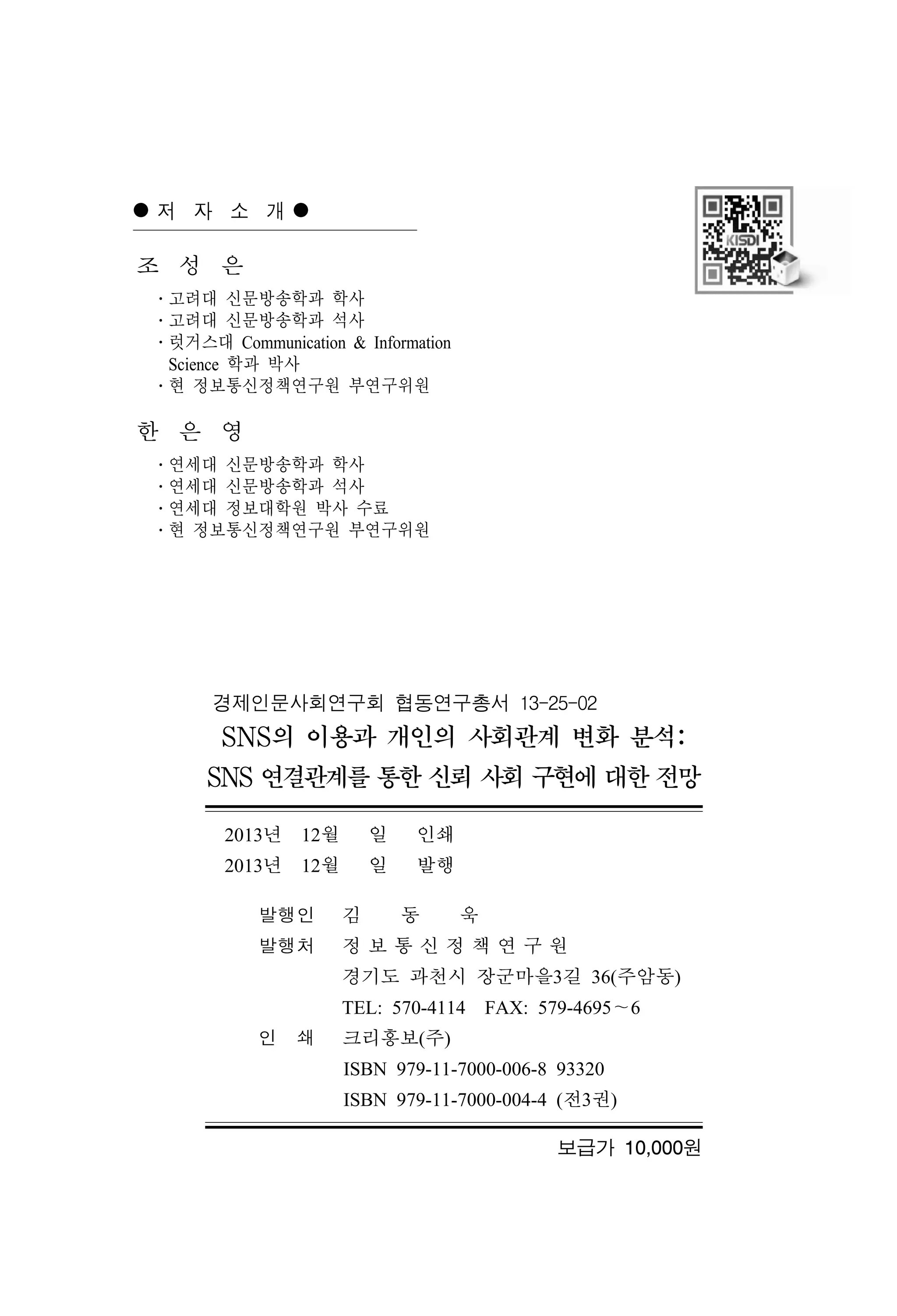 저 자 소 개

조 성 은
․고려대 신문방송학과 학사
․고려대 신문방송학과 석사
․럿거스대 Communication & Information
Science 학과 박사
․현 정보통신정책연구원 부연구위원

한 은 영
․연세대 신문방송학과 학사
․연세대 신문방송학과 석사
․연세대 정보대학원 박사 수료
․현 정보통신정책연구원 부연구위원

경제인문사회연구회 협동연구총서 13-25-02

SNS의 이용과 개인의 사회관계 변화 분석:
SNS 연결관계를 통한 신뢰 사회 구현에 대한 전망
2013년 12월

일

인쇄

2013년 12월

일

발행

발행인

김

동

욱

발행처

정보통신정책연구원
경기도 과천시 장군마을3길 36(주암동)
TEL: 570-4114 FAX: 579-4695～6

인 쇄

크리홍보(주)
ISBN 979-11-7000-006-8 93320
ISBN 979-11-7000-004-4 (전3권)
보급가 10,000원

 