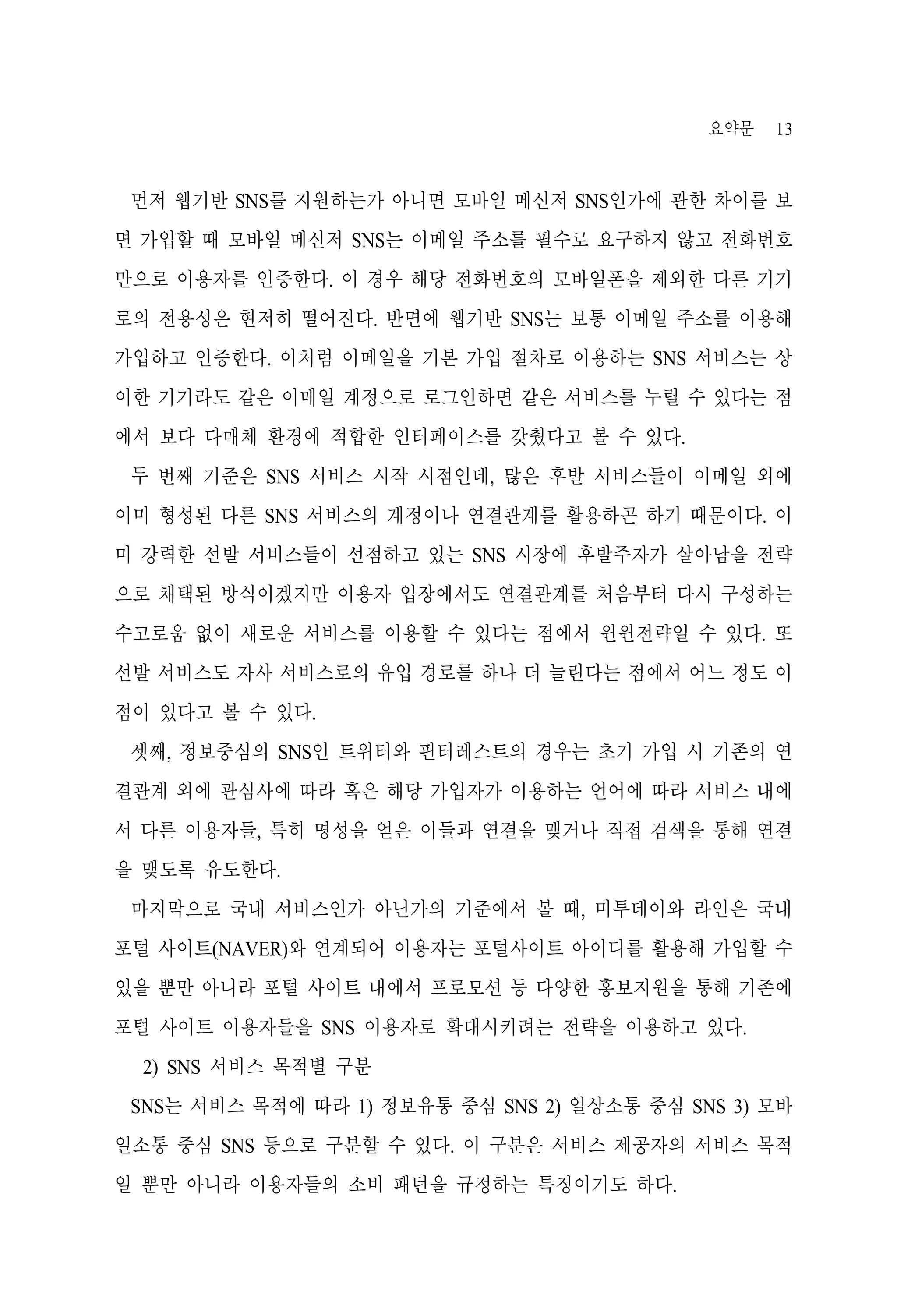 요약문

13

먼저 웹기반 SNS를 지원하는가 아니면 모바일 메신저 SNS인가에 관한 차이를 보
면 가입할 때 모바일 메신저 SNS는 이메일 주소를 필수로 요구하지 않고 전화번호
만으로 이용자를 인증한다. 이 경우 해당 전화번호의 모바일폰을 제외한 다른 기기
로의 전용성은 현저히 떨어진다. 반면에 웹기반 SNS는 보통 이메일 주소를 이용해
가입하고 인증한다. 이처럼 이메일을 기본 가입 절차로 이용하는 SNS 서비스는 상
이한 기기라도 같은 이메일 계정으로 로그인하면 같은 서비스를 누릴 수 있다는 점
에서 보다 다매체 환경에 적합한 인터페이스를 갖췄다고 볼 수 있다.
두 번째 기준은 SNS 서비스 시작 시점인데, 많은 후발 서비스들이 이메일 외에
이미 형성된 다른 SNS 서비스의 계정이나 연결관계를 활용하곤 하기 때문이다. 이
미 강력한 선발 서비스들이 선점하고 있는 SNS 시장에 후발주자가 살아남을 전략
으로 채택된 방식이겠지만 이용자 입장에서도 연결관계를 처음부터 다시 구성하는
수고로움 없이 새로운 서비스를 이용할 수 있다는 점에서 윈윈전략일 수 있다. 또
선발 서비스도 자사 서비스로의 유입 경로를 하나 더 늘린다는 점에서 어느 정도 이
점이 있다고 볼 수 있다.
셋째, 정보중심의 SNS인 트위터와 핀터레스트의 경우는 초기 가입 시 기존의 연
결관계 외에 관심사에 따라 혹은 해당 가입자가 이용하는 언어에 따라 서비스 내에
서 다른 이용자들, 특히 명성을 얻은 이들과 연결을 맺거나 직접 검색을 통해 연결
을 맺도록 유도한다.
마지막으로 국내 서비스인가 아닌가의 기준에서 볼 때, 미투데이와 라인은 국내
포털 사이트(NAVER)와 연계되어 이용자는 포털사이트 아이디를 활용해 가입할 수
있을 뿐만 아니라 포털 사이트 내에서 프로모션 등 다양한 홍보지원을 통해 기존에
포털 사이트 이용자들을 SNS 이용자로 확대시키려는 전략을 이용하고 있다.
2) SNS 서비스 목적별 구분
SNS는 서비스 목적에 따라 1) 정보유통 중심 SNS 2) 일상소통 중심 SNS 3) 모바
일소통 중심 SNS 등으로 구분할 수 있다. 이 구분은 서비스 제공자의 서비스 목적
일 뿐만 아니라 이용자들의 소비 패턴을 규정하는 특징이기도 하다.

 