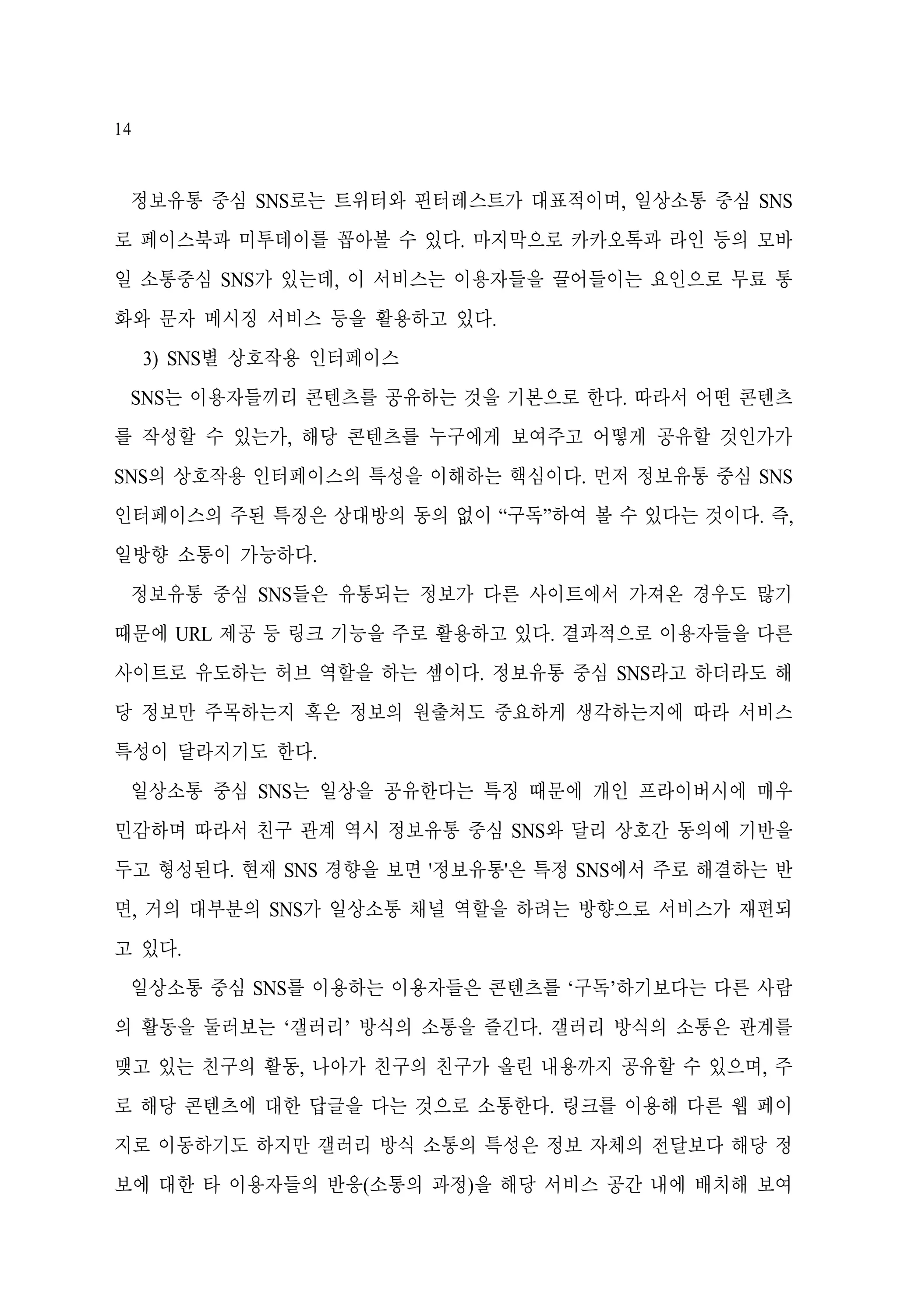 14

정보유통 중심 SNS로는 트위터와 핀터레스트가 대표적이며, 일상소통 중심 SNS
로 페이스북과 미투데이를 꼽아볼 수 있다. 마지막으로 카카오톡과 라인 등의 모바
일 소통중심 SNS가 있는데, 이 서비스는 이용자들을 끌어들이는 요인으로 무료 통
화와 문자 메시징 서비스 등을 활용하고 있다.
3) SNS별 상호작용 인터페이스
SNS는 이용자들끼리 콘텐츠를 공유하는 것을 기본으로 한다. 따라서 어떤 콘텐츠
를 작성할 수 있는가, 해당 콘텐츠를 누구에게 보여주고 어떻게 공유할 것인가가
SNS의 상호작용 인터페이스의 특성을 이해하는 핵심이다. 먼저 정보유통 중심 SNS
인터페이스의 주된 특징은 상대방의 동의 없이 “구독”하여 볼 수 있다는 것이다. 즉,
일방향 소통이 가능하다.
정보유통 중심 SNS들은 유통되는 정보가 다른 사이트에서 가져온 경우도 많기
때문에 URL 제공 등 링크 기능을 주로 활용하고 있다. 결과적으로 이용자들을 다른
사이트로 유도하는 허브 역할을 하는 셈이다. 정보유통 중심 SNS라고 하더라도 해
당 정보만 주목하는지 혹은 정보의 원출처도 중요하게 생각하는지에 따라 서비스
특성이 달라지기도 한다.
일상소통 중심 SNS는 일상을 공유한다는 특징 때문에 개인 프라이버시에 매우
민감하며 따라서 친구 관계 역시 정보유통 중심 SNS와 달리 상호간 동의에 기반을
두고 형성된다. 현재 SNS 경향을 보면 '정보유통'은 특정 SNS에서 주로 해결하는 반
면, 거의 대부분의 SNS가 일상소통 채널 역할을 하려는 방향으로 서비스가 재편되
고 있다.
일상소통 중심 SNS를 이용하는 이용자들은 콘텐츠를 ‘구독’하기보다는 다른 사람
의 활동을 둘러보는 ‘갤러리’ 방식의 소통을 즐긴다. 갤러리 방식의 소통은 관계를
맺고 있는 친구의 활동, 나아가 친구의 친구가 올린 내용까지 공유할 수 있으며, 주
로 해당 콘텐츠에 대한 답글을 다는 것으로 소통한다. 링크를 이용해 다른 웹 페이
지로 이동하기도 하지만 갤러리 방식 소통의 특성은 정보 자체의 전달보다 해당 정
보에 대한 타 이용자들의 반응(소통의 과정)을 해당 서비스 공간 내에 배치해 보여

 