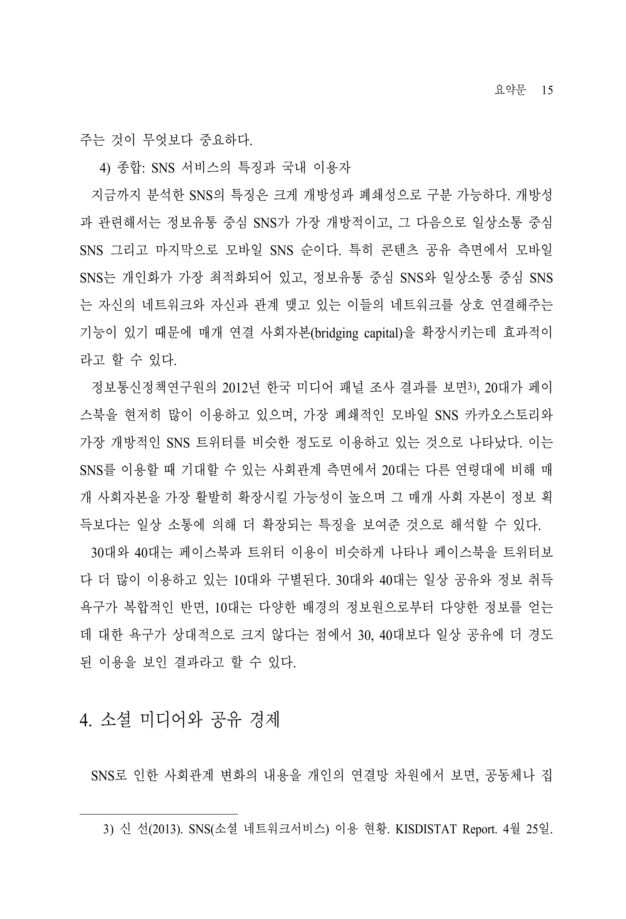 요약문

15

주는 것이 무엇보다 중요하다.
4) 종합: SNS 서비스의 특징과 국내 이용자
지금까지 분석한 SNS의 특징은 크게 개방성과 폐쇄성으로 구분 가능하다. 개방성
과 관련해서는 정보유통 중심 SNS가 가장 개방적이고, 그 다음으로 일상소통 중심
SNS 그리고 마지막으로 모바일 SNS 순이다. 특히 콘텐츠 공유 측면에서 모바일
SNS는 개인화가 가장 최적화되어 있고, 정보유통 중심 SNS와 일상소통 중심 SNS
는 자신의 네트워크와 자신과 관계 맺고 있는 이들의 네트워크를 상호 연결해주는
기능이 있기 때문에 매개 연결 사회자본(bridging capital)을 확장시키는데 효과적이
라고 할 수 있다.
정보통신정책연구원의 2012년 한국 미디어 패널 조사 결과를 보면3), 20대가 페이
스북을 현저히 많이 이용하고 있으며, 가장 폐쇄적인 모바일 SNS 카카오스토리와
가장 개방적인 SNS 트위터를 비슷한 정도로 이용하고 있는 것으로 나타났다. 이는
SNS를 이용할 때 기대할 수 있는 사회관계 측면에서 20대는 다른 연령대에 비해 매
개 사회자본을 가장 활발히 확장시킬 가능성이 높으며 그 매개 사회 자본이 정보 획
득보다는 일상 소통에 의해 더 확장되는 특징을 보여준 것으로 해석할 수 있다.
30대와 40대는 페이스북과 트위터 이용이 비슷하게 나타나 페이스북을 트위터보
다 더 많이 이용하고 있는 10대와 구별된다. 30대와 40대는 일상 공유와 정보 취득
욕구가 복합적인 반면, 10대는 다양한 배경의 정보원으로부터 다양한 정보를 얻는
데 대한 욕구가 상대적으로 크지 않다는 점에서 30, 40대보다 일상 공유에 더 경도
된 이용을 보인 결과라고 할 수 있다.

4. 소셜 미디어와 공유 경제
SNS로 인한 사회관계 변화의 내용을 개인의 연결망 차원에서 보면, 공동체나 집

3) 신 선(2013). SNS(소셜 네트워크서비스) 이용 현황. KISDISTAT Report. 4월 25일.

 