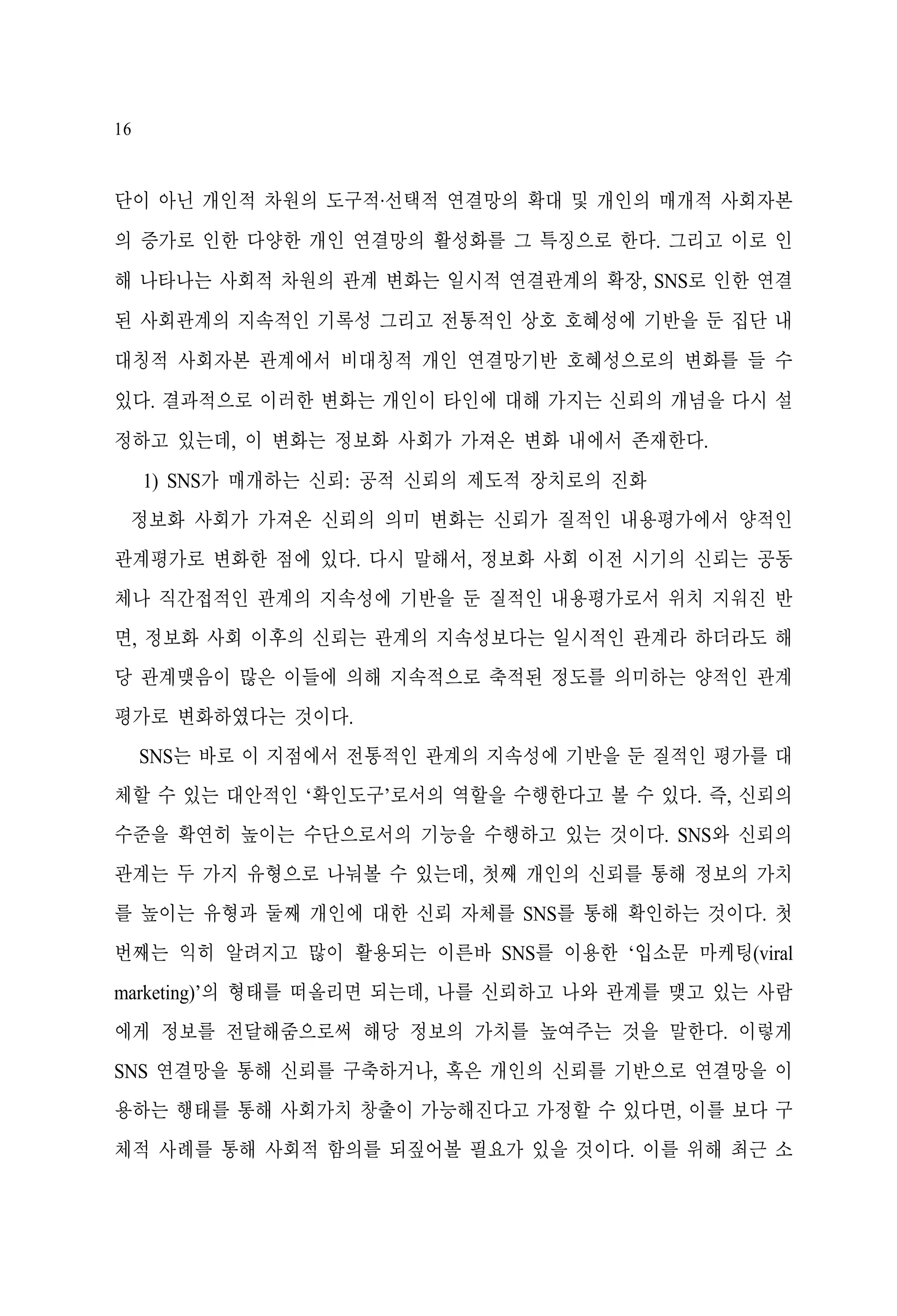 16

단이 아닌 개인적 차원의 도구적·선택적 연결망의 확대 및 개인의 매개적 사회자본
의 증가로 인한 다양한 개인 연결망의 활성화를 그 특징으로 한다. 그리고 이로 인
해 나타나는 사회적 차원의 관계 변화는 일시적 연결관계의 확장, SNS로 인한 연결
된 사회관계의 지속적인 기록성 그리고 전통적인 상호 호혜성에 기반을 둔 집단 내
대칭적 사회자본 관계에서 비대칭적 개인 연결망기반 호혜성으로의 변화를 들 수
있다. 결과적으로 이러한 변화는 개인이 타인에 대해 가지는 신뢰의 개념을 다시 설
정하고 있는데, 이 변화는 정보화 사회가 가져온 변화 내에서 존재한다.
1) SNS가 매개하는 신뢰: 공적 신뢰의 제도적 장치로의 진화
정보화 사회가 가져온 신뢰의 의미 변화는 신뢰가 질적인 내용평가에서 양적인
관계평가로 변화한 점에 있다. 다시 말해서, 정보화 사회 이전 시기의 신뢰는 공동
체나 직간접적인 관계의 지속성에 기반을 둔 질적인 내용평가로서 위치 지워진 반
면, 정보화 사회 이후의 신뢰는 관계의 지속성보다는 일시적인 관계라 하더라도 해
당 관계맺음이 많은 이들에 의해 지속적으로 축적된 정도를 의미하는 양적인 관계
평가로 변화하였다는 것이다.
SNS는 바로 이 지점에서 전통적인 관계의 지속성에 기반을 둔 질적인 평가를 대
체할 수 있는 대안적인 ‘확인도구’로서의 역할을 수행한다고 볼 수 있다. 즉, 신뢰의
수준을 확연히 높이는 수단으로서의 기능을 수행하고 있는 것이다. SNS와 신뢰의
관계는 두 가지 유형으로 나눠볼 수 있는데, 첫째 개인의 신뢰를 통해 정보의 가치
를 높이는 유형과 둘째 개인에 대한 신뢰 자체를 SNS를 통해 확인하는 것이다. 첫
번째는 익히 알려지고 많이 활용되는 이른바 SNS를 이용한 ‘입소문 마케팅(viral
marketing)’의 형태를 떠올리면 되는데, 나를 신뢰하고 나와 관계를 맺고 있는 사람
에게 정보를 전달해줌으로써 해당 정보의 가치를 높여주는 것을 말한다. 이렇게
SNS 연결망을 통해 신뢰를 구축하거나, 혹은 개인의 신뢰를 기반으로 연결망을 이
용하는 행태를 통해 사회가치 창출이 가능해진다고 가정할 수 있다면, 이를 보다 구
체적 사례를 통해 사회적 함의를 되짚어볼 필요가 있을 것이다. 이를 위해 최근 소

 