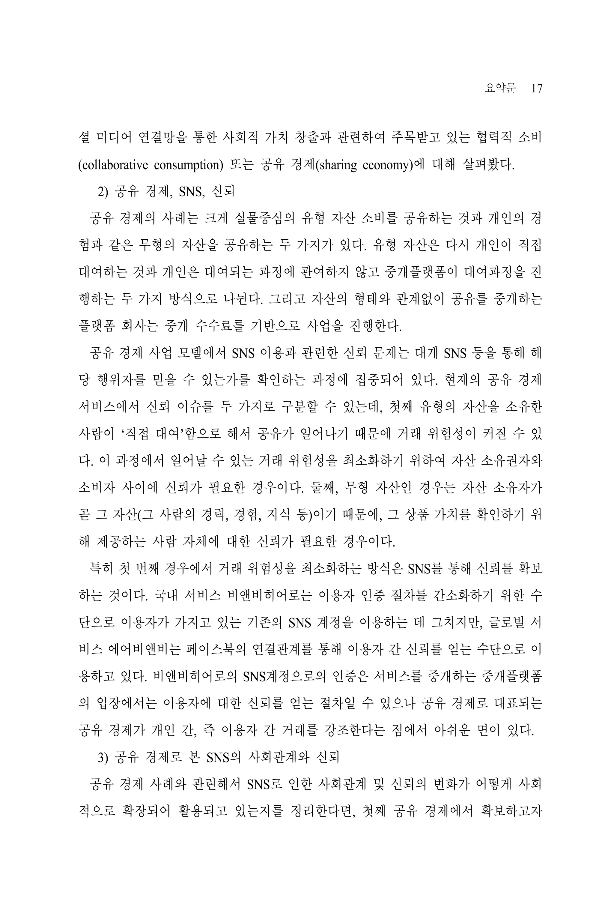 요약문

17

셜 미디어 연결망을 통한 사회적 가치 창출과 관련하여 주목받고 있는 협력적 소비
(collaborative consumption) 또는 공유 경제(sharing economy)에 대해 살펴봤다.
2) 공유 경제, SNS, 신뢰
공유 경제의 사례는 크게 실물중심의 유형 자산 소비를 공유하는 것과 개인의 경
험과 같은 무형의 자산을 공유하는 두 가지가 있다. 유형 자산은 다시 개인이 직접
대여하는 것과 개인은 대여되는 과정에 관여하지 않고 중개플랫폼이 대여과정을 진
행하는 두 가지 방식으로 나뉜다. 그리고 자산의 형태와 관계없이 공유를 중개하는
플랫폼 회사는 중개 수수료를 기반으로 사업을 진행한다.
공유 경제 사업 모델에서 SNS 이용과 관련한 신뢰 문제는 대개 SNS 등을 통해 해
당 행위자를 믿을 수 있는가를 확인하는 과정에 집중되어 있다. 현재의 공유 경제
서비스에서 신뢰 이슈를 두 가지로 구분할 수 있는데, 첫째 유형의 자산을 소유한
사람이 ‘직접 대여’함으로 해서 공유가 일어나기 때문에 거래 위험성이 커질 수 있
다. 이 과정에서 일어날 수 있는 거래 위험성을 최소화하기 위하여 자산 소유권자와
소비자 사이에 신뢰가 필요한 경우이다. 둘째, 무형 자산인 경우는 자산 소유자가
곧 그 자산(그 사람의 경력, 경험, 지식 등)이기 때문에, 그 상품 가치를 확인하기 위
해 제공하는 사람 자체에 대한 신뢰가 필요한 경우이다.
특히 첫 번째 경우에서 거래 위험성을 최소화하는 방식은 SNS를 통해 신뢰를 확보
하는 것이다. 국내 서비스 비앤비히어로는 이용자 인증 절차를 간소화하기 위한 수
단으로 이용자가 가지고 있는 기존의 SNS 계정을 이용하는 데 그치지만, 글로벌 서
비스 에어비앤비는 페이스북의 연결관계를 통해 이용자 간 신뢰를 얻는 수단으로 이
용하고 있다. 비앤비히어로의 SNS계정으로의 인증은 서비스를 중개하는 중개플랫폼
의 입장에서는 이용자에 대한 신뢰를 얻는 절차일 수 있으나 공유 경제로 대표되는
공유 경제가 개인 간, 즉 이용자 간 거래를 강조한다는 점에서 아쉬운 면이 있다.
3) 공유 경제로 본 SNS의 사회관계와 신뢰
공유 경제 사례와 관련해서 SNS로 인한 사회관계 및 신뢰의 변화가 어떻게 사회
적으로 확장되어 활용되고 있는지를 정리한다면, 첫째 공유 경제에서 확보하고자

 