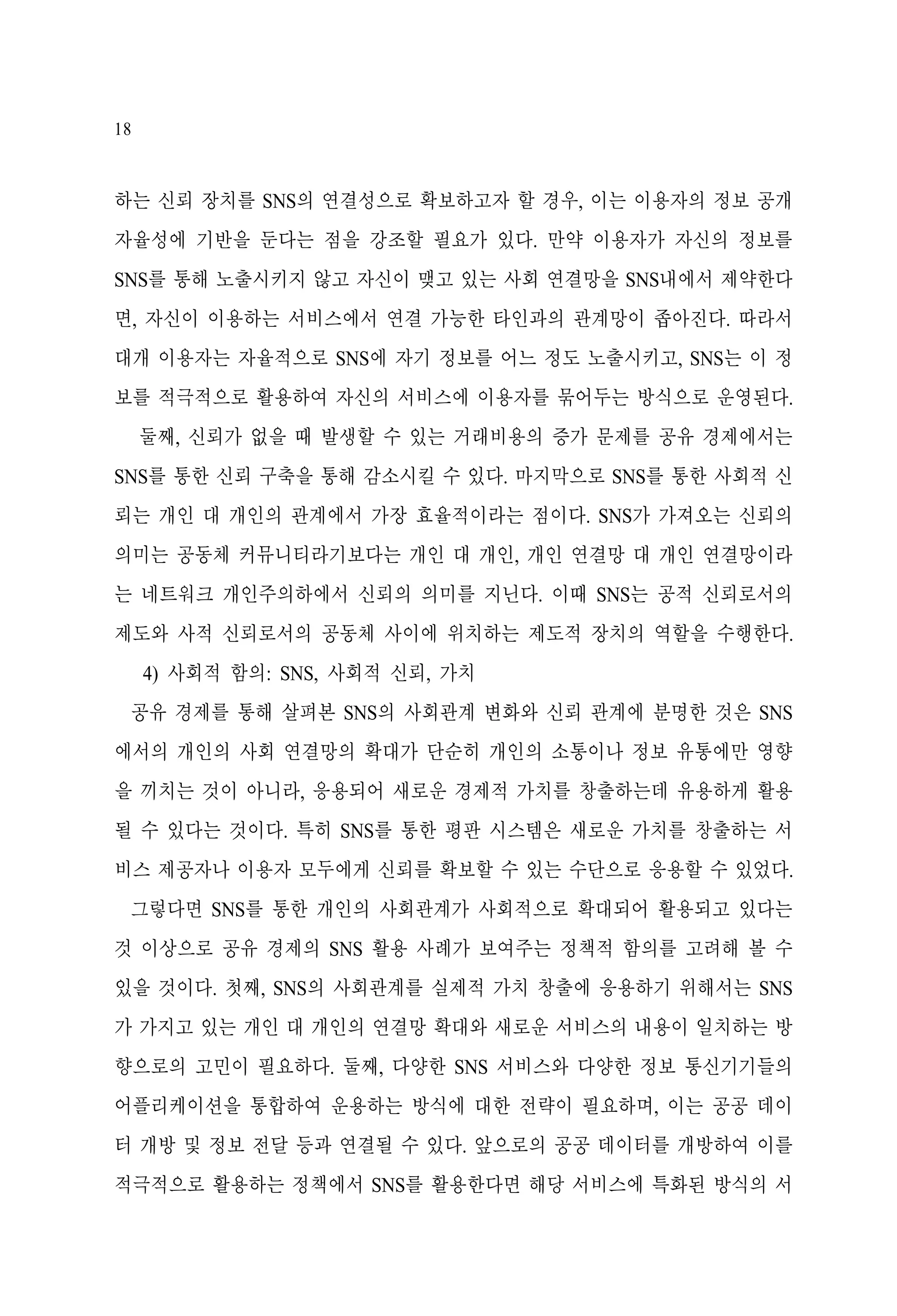 18

하는 신뢰 장치를 SNS의 연결성으로 확보하고자 할 경우, 이는 이용자의 정보 공개
자율성에 기반을 둔다는 점을 강조할 필요가 있다. 만약 이용자가 자신의 정보를
SNS를 통해 노출시키지 않고 자신이 맺고 있는 사회 연결망을 SNS내에서 제약한다
면, 자신이 이용하는 서비스에서 연결 가능한 타인과의 관계망이 좁아진다. 따라서
대개 이용자는 자율적으로 SNS에 자기 정보를 어느 정도 노출시키고, SNS는 이 정
보를 적극적으로 활용하여 자신의 서비스에 이용자를 묶어두는 방식으로 운영된다.
둘째, 신뢰가 없을 때 발생할 수 있는 거래비용의 증가 문제를 공유 경제에서는
SNS를 통한 신뢰 구축을 통해 감소시킬 수 있다. 마지막으로 SNS를 통한 사회적 신
뢰는 개인 대 개인의 관계에서 가장 효율적이라는 점이다. SNS가 가져오는 신뢰의
의미는 공동체 커뮤니티라기보다는 개인 대 개인, 개인 연결망 대 개인 연결망이라
는 네트워크 개인주의하에서 신뢰의 의미를 지닌다. 이때 SNS는 공적 신뢰로서의
제도와 사적 신뢰로서의 공동체 사이에 위치하는 제도적 장치의 역할을 수행한다.
4) 사회적 함의: SNS, 사회적 신뢰, 가치
공유 경제를 통해 살펴본 SNS의 사회관계 변화와 신뢰 관계에 분명한 것은 SNS
에서의 개인의 사회 연결망의 확대가 단순히 개인의 소통이나 정보 유통에만 영향
을 끼치는 것이 아니라, 응용되어 새로운 경제적 가치를 창출하는데 유용하게 활용
될 수 있다는 것이다. 특히 SNS를 통한 평판 시스템은 새로운 가치를 창출하는 서
비스 제공자나 이용자 모두에게 신뢰를 확보할 수 있는 수단으로 응용할 수 있었다.
그렇다면 SNS를 통한 개인의 사회관계가 사회적으로 확대되어 활용되고 있다는
것 이상으로 공유 경제의 SNS 활용 사례가 보여주는 정책적 함의를 고려해 볼 수
있을 것이다. 첫째, SNS의 사회관계를 실제적 가치 창출에 응용하기 위해서는 SNS
가 가지고 있는 개인 대 개인의 연결망 확대와 새로운 서비스의 내용이 일치하는 방
향으로의 고민이 필요하다. 둘째, 다양한 SNS 서비스와 다양한 정보 통신기기들의
어플리케이션을 통합하여 운용하는 방식에 대한 전략이 필요하며, 이는 공공 데이
터 개방 및 정보 전달 등과 연결될 수 있다. 앞으로의 공공 데이터를 개방하여 이를
적극적으로 활용하는 정책에서 SNS를 활용한다면 해당 서비스에 특화된 방식의 서

 