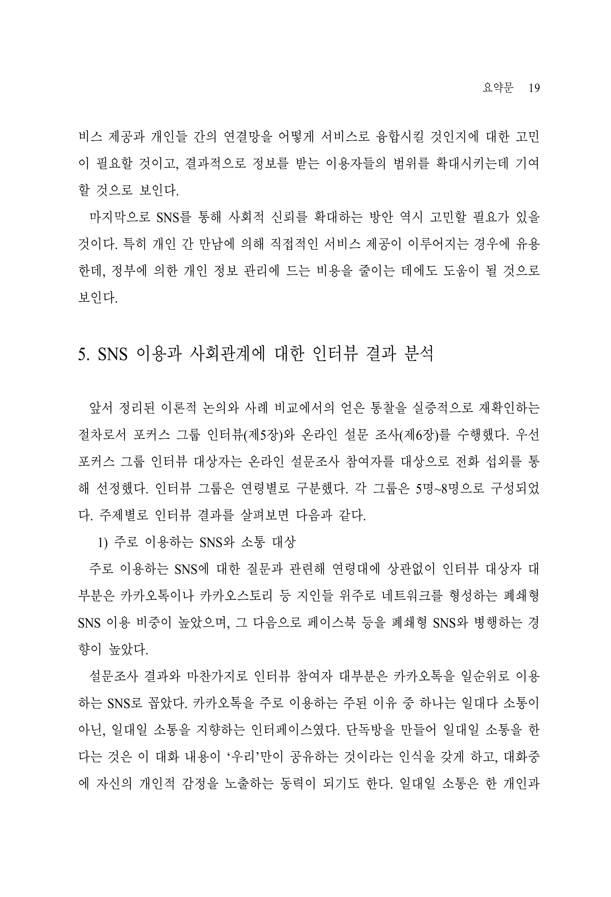 요약문

19

비스 제공과 개인들 간의 연결망을 어떻게 서비스로 융합시킬 것인지에 대한 고민
이 필요할 것이고, 결과적으로 정보를 받는 이용자들의 범위를 확대시키는데 기여
할 것으로 보인다.
마지막으로 SNS를 통해 사회적 신뢰를 확대하는 방안 역시 고민할 필요가 있을
것이다. 특히 개인 간 만남에 의해 직접적인 서비스 제공이 이루어지는 경우에 유용
한데, 정부에 의한 개인 정보 관리에 드는 비용을 줄이는 데에도 도움이 될 것으로
보인다.

5. SNS 이용과 사회관계에 대한 인터뷰 결과 분석
앞서 정리된 이론적 논의와 사례 비교에서의 얻은 통찰을 실증적으로 재확인하는
절차로서 포커스 그룹 인터뷰(제5장)와 온라인 설문 조사(제6장)를 수행했다. 우선
포커스 그룹 인터뷰 대상자는 온라인 설문조사 참여자를 대상으로 전화 섭외를 통
해 선정했다. 인터뷰 그룹은 연령별로 구분했다. 각 그룹은 5명~8명으로 구성되었
다. 주제별로 인터뷰 결과를 살펴보면 다음과 같다.
1) 주로 이용하는 SNS와 소통 대상
주로 이용하는 SNS에 대한 질문과 관련해 연령대에 상관없이 인터뷰 대상자 대
부분은 카카오톡이나 카카오스토리 등 지인들 위주로 네트워크를 형성하는 폐쇄형
SNS 이용 비중이 높았으며, 그 다음으로 페이스북 등을 폐쇄형 SNS와 병행하는 경
향이 높았다.
설문조사 결과와 마찬가지로 인터뷰 참여자 대부분은 카카오톡을 일순위로 이용
하는 SNS로 꼽았다. 카카오톡을 주로 이용하는 주된 이유 중 하나는 일대다 소통이
아닌, 일대일 소통을 지향하는 인터페이스였다. 단독방을 만들어 일대일 소통을 한
다는 것은 이 대화 내용이 ‘우리’만이 공유하는 것이라는 인식을 갖게 하고, 대화중
에 자신의 개인적 감정을 노출하는 동력이 되기도 한다. 일대일 소통은 한 개인과

 
