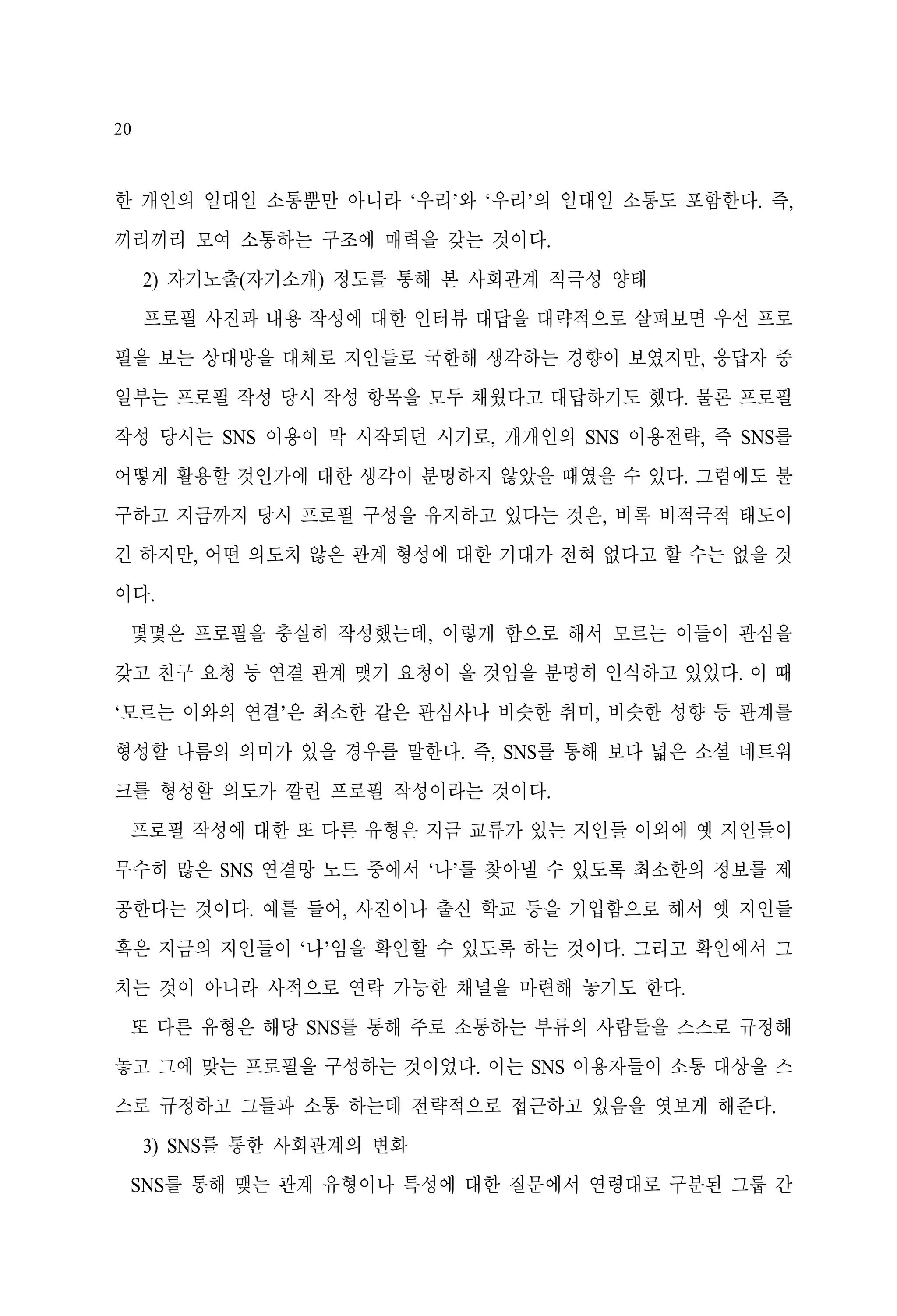 20

한 개인의 일대일 소통뿐만 아니라 ‘우리’와 ‘우리’의 일대일 소통도 포함한다. 즉,
끼리끼리 모여 소통하는 구조에 매력을 갖는 것이다.
2) 자기노출(자기소개) 정도를 통해 본 사회관계 적극성 양태
프로필 사진과 내용 작성에 대한 인터뷰 대답을 대략적으로 살펴보면 우선 프로
필을 보는 상대방을 대체로 지인들로 국한해 생각하는 경향이 보였지만, 응답자 중
일부는 프로필 작성 당시 작성 항목을 모두 채웠다고 대답하기도 했다. 물론 프로필
작성 당시는 SNS 이용이 막 시작되던 시기로, 개개인의 SNS 이용전략, 즉 SNS를
어떻게 활용할 것인가에 대한 생각이 분명하지 않았을 때였을 수 있다. 그럼에도 불
구하고 지금까지 당시 프로필 구성을 유지하고 있다는 것은, 비록 비적극적 태도이
긴 하지만, 어떤 의도치 않은 관계 형성에 대한 기대가 전혀 없다고 할 수는 없을 것
이다.
몇몇은 프로필을 충실히 작성했는데, 이렇게 함으로 해서 모르는 이들이 관심을
갖고 친구 요청 등 연결 관계 맺기 요청이 올 것임을 분명히 인식하고 있었다. 이 때
‘모르는 이와의 연결’은 최소한 같은 관심사나 비슷한 취미, 비슷한 성향 등 관계를
형성할 나름의 의미가 있을 경우를 말한다. 즉, SNS를 통해 보다 넓은 소셜 네트워
크를 형성할 의도가 깔린 프로필 작성이라는 것이다.
프로필 작성에 대한 또 다른 유형은 지금 교류가 있는 지인들 이외에 옛 지인들이
무수히 많은 SNS 연결망 노드 중에서 ‘나’를 찾아낼 수 있도록 최소한의 정보를 제
공한다는 것이다. 예를 들어, 사진이나 출신 학교 등을 기입함으로 해서 옛 지인들
혹은 지금의 지인들이 ‘나’임을 확인할 수 있도록 하는 것이다. 그리고 확인에서 그
치는 것이 아니라 사적으로 연락 가능한 채널을 마련해 놓기도 한다.
또 다른 유형은 해당 SNS를 통해 주로 소통하는 부류의 사람들을 스스로 규정해
놓고 그에 맞는 프로필을 구성하는 것이었다. 이는 SNS 이용자들이 소통 대상을 스
스로 규정하고 그들과 소통 하는데 전략적으로 접근하고 있음을 엿보게 해준다.
3) SNS를 통한 사회관계의 변화
SNS를 통해 맺는 관계 유형이나 특성에 대한 질문에서 연령대로 구분된 그룹 간

 