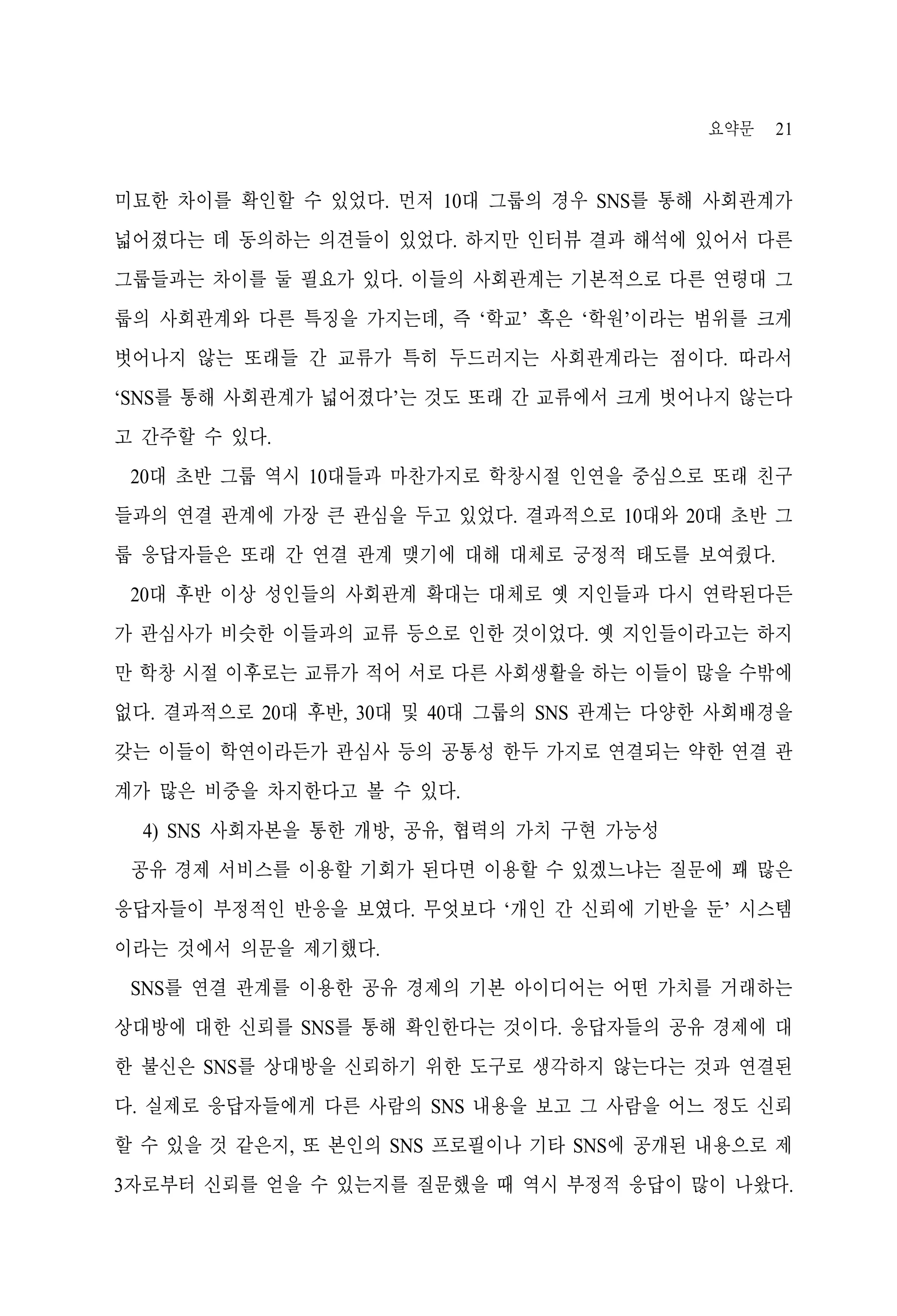 요약문

21

미묘한 차이를 확인할 수 있었다. 먼저 10대 그룹의 경우 SNS를 통해 사회관계가
넓어졌다는 데 동의하는 의견들이 있었다. 하지만 인터뷰 결과 해석에 있어서 다른
그룹들과는 차이를 둘 필요가 있다. 이들의 사회관계는 기본적으로 다른 연령대 그
룹의 사회관계와 다른 특징을 가지는데, 즉 ‘학교’ 혹은 ‘학원’이라는 범위를 크게
벗어나지 않는 또래들 간 교류가 특히 두드러지는 사회관계라는 점이다. 따라서
‘SNS를 통해 사회관계가 넓어졌다’는 것도 또래 간 교류에서 크게 벗어나지 않는다
고 간주할 수 있다.
20대 초반 그룹 역시 10대들과 마찬가지로 학창시절 인연을 중심으로 또래 친구
들과의 연결 관계에 가장 큰 관심을 두고 있었다. 결과적으로 10대와 20대 초반 그
룹 응답자들은 또래 간 연결 관계 맺기에 대해 대체로 긍정적 태도를 보여줬다.
20대 후반 이상 성인들의 사회관계 확대는 대체로 옛 지인들과 다시 연락된다든
가 관심사가 비슷한 이들과의 교류 등으로 인한 것이었다. 옛 지인들이라고는 하지
만 학창 시절 이후로는 교류가 적어 서로 다른 사회생활을 하는 이들이 많을 수밖에
없다. 결과적으로 20대 후반, 30대 및 40대 그룹의 SNS 관계는 다양한 사회배경을
갖는 이들이 학연이라든가 관심사 등의 공통성 한두 가지로 연결되는 약한 연결 관
계가 많은 비중을 차지한다고 볼 수 있다.
4) SNS 사회자본을 통한 개방, 공유, 협력의 가치 구현 가능성
공유 경제 서비스를 이용할 기회가 된다면 이용할 수 있겠느냐는 질문에 꽤 많은
응답자들이 부정적인 반응을 보였다. 무엇보다 ‘개인 간 신뢰에 기반을 둔’ 시스템
이라는 것에서 의문을 제기했다.
SNS를 연결 관계를 이용한 공유 경제의 기본 아이디어는 어떤 가치를 거래하는
상대방에 대한 신뢰를 SNS를 통해 확인한다는 것이다. 응답자들의 공유 경제에 대
한 불신은 SNS를 상대방을 신뢰하기 위한 도구로 생각하지 않는다는 것과 연결된
다. 실제로 응답자들에게 다른 사람의 SNS 내용을 보고 그 사람을 어느 정도 신뢰
할 수 있을 것 같은지, 또 본인의 SNS 프로필이나 기타 SNS에 공개된 내용으로 제
3자로부터 신뢰를 얻을 수 있는지를 질문했을 때 역시 부정적 응답이 많이 나왔다.

 