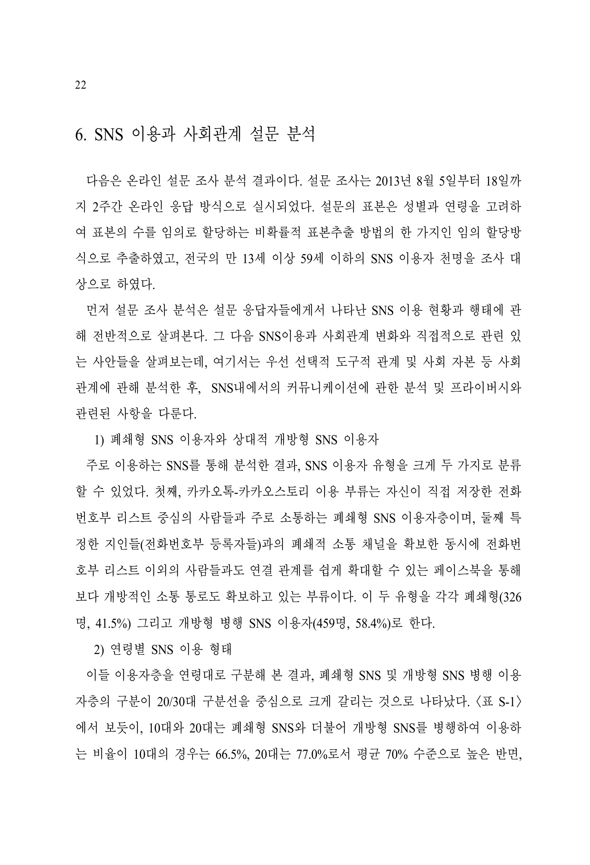 22

6. SNS 이용과 사회관계 설문 분석
다음은 온라인 설문 조사 분석 결과이다. 설문 조사는 2013년 8월 5일부터 18일까
지 2주간 온라인 응답 방식으로 실시되었다. 설문의 표본은 성별과 연령을 고려하
여 표본의 수를 임의로 할당하는 비확률적 표본추출 방법의 한 가지인 임의 할당방
식으로 추출하였고, 전국의 만 13세 이상 59세 이하의 SNS 이용자 천명을 조사 대
상으로 하였다.
먼저 설문 조사 분석은 설문 응답자들에게서 나타난 SNS 이용 현황과 행태에 관
해 전반적으로 살펴본다. 그 다음 SNS이용과 사회관계 변화와 직접적으로 관련 있
는 사안들을 살펴보는데, 여기서는 우선 선택적 도구적 관계 및 사회 자본 등 사회
관계에 관해 분석한 후, SNS내에서의 커뮤니케이션에 관한 분석 및 프라이버시와
관련된 사항을 다룬다.
1) 폐쇄형 SNS 이용자와 상대적 개방형 SNS 이용자
주로 이용하는 SNS를 통해 분석한 결과, SNS 이용자 유형을 크게 두 가지로 분류
할 수 있었다. 첫째, 카카오톡-카카오스토리 이용 부류는 자신이 직접 저장한 전화
번호부 리스트 중심의 사람들과 주로 소통하는 폐쇄형 SNS 이용자층이며, 둘째 특
정한 지인들(전화번호부 등록자들)과의 폐쇄적 소통 채널을 확보한 동시에 전화번
호부 리스트 이외의 사람들과도 연결 관계를 쉽게 확대할 수 있는 페이스북을 통해
보다 개방적인 소통 통로도 확보하고 있는 부류이다. 이 두 유형을 각각 폐쇄형(326
명, 41.5%) 그리고 개방형 병행 SNS 이용자(459명, 58.4%)로 한다.
2) 연령별 SNS 이용 형태
이들 이용자층을 연령대로 구분해 본 결과, 폐쇄형 SNS 및 개방형 SNS 병행 이용
자층의 구분이 20/30대 구분선을 중심으로 크게 갈리는 것으로 나타났다. <표 S-1>
에서 보듯이, 10대와 20대는 폐쇄형 SNS와 더불어 개방형 SNS를 병행하여 이용하
는 비율이 10대의 경우는 66.5%, 20대는 77.0%로서 평균 70% 수준으로 높은 반면,

 