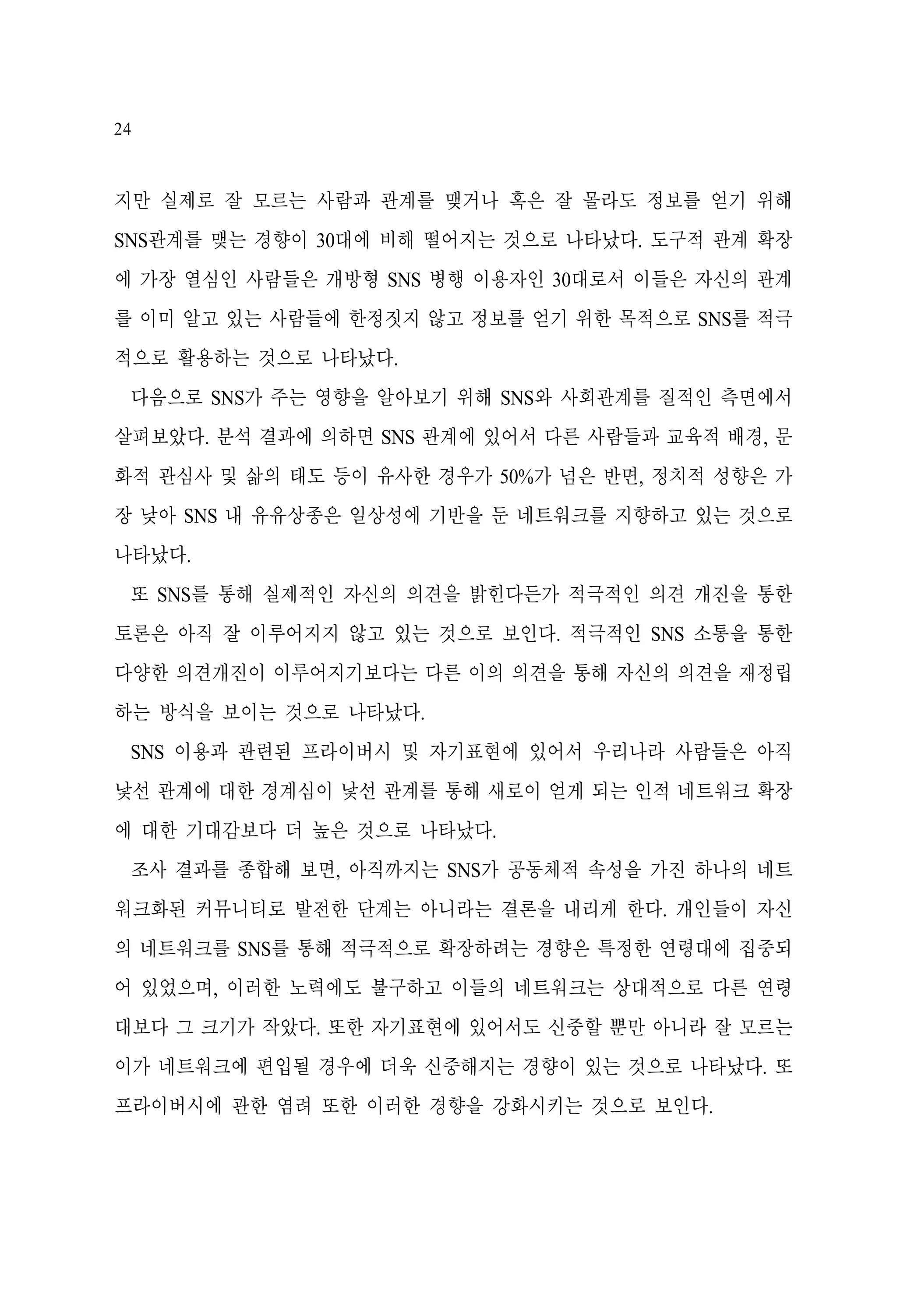24

지만 실제로 잘 모르는 사람과 관계를 맺거나 혹은 잘 몰라도 정보를 얻기 위해
SNS관계를 맺는 경향이 30대에 비해 떨어지는 것으로 나타났다. 도구적 관계 확장
에 가장 열심인 사람들은 개방형 SNS 병행 이용자인 30대로서 이들은 자신의 관계
를 이미 알고 있는 사람들에 한정짓지 않고 정보를 얻기 위한 목적으로 SNS를 적극
적으로 활용하는 것으로 나타났다.
다음으로 SNS가 주는 영향을 알아보기 위해 SNS와 사회관계를 질적인 측면에서
살펴보았다. 분석 결과에 의하면 SNS 관계에 있어서 다른 사람들과 교육적 배경, 문
화적 관심사 및 삶의 태도 등이 유사한 경우가 50%가 넘은 반면, 정치적 성향은 가
장 낮아 SNS 내 유유상종은 일상성에 기반을 둔 네트워크를 지향하고 있는 것으로
나타났다.
또 SNS를 통해 실제적인 자신의 의견을 밝힌다든가 적극적인 의견 개진을 통한
토론은 아직 잘 이루어지지 않고 있는 것으로 보인다. 적극적인 SNS 소통을 통한
다양한 의견개진이 이루어지기보다는 다른 이의 의견을 통해 자신의 의견을 재정립
하는 방식을 보이는 것으로 나타났다.
SNS 이용과 관련된 프라이버시 및 자기표현에 있어서 우리나라 사람들은 아직
낯선 관계에 대한 경계심이 낯선 관계를 통해 새로이 얻게 되는 인적 네트워크 확장
에 대한 기대감보다 더 높은 것으로 나타났다.
조사 결과를 종합해 보면, 아직까지는 SNS가 공동체적 속성을 가진 하나의 네트
워크화된 커뮤니티로 발전한 단계는 아니라는 결론을 내리게 한다. 개인들이 자신
의 네트워크를 SNS를 통해 적극적으로 확장하려는 경향은 특정한 연령대에 집중되
어 있었으며, 이러한 노력에도 불구하고 이들의 네트워크는 상대적으로 다른 연령
대보다 그 크기가 작았다. 또한 자기표현에 있어서도 신중할 뿐만 아니라 잘 모르는
이가 네트워크에 편입될 경우에 더욱 신중해지는 경향이 있는 것으로 나타났다. 또
프라이버시에 관한 염려 또한 이러한 경향을 강화시키는 것으로 보인다.

 