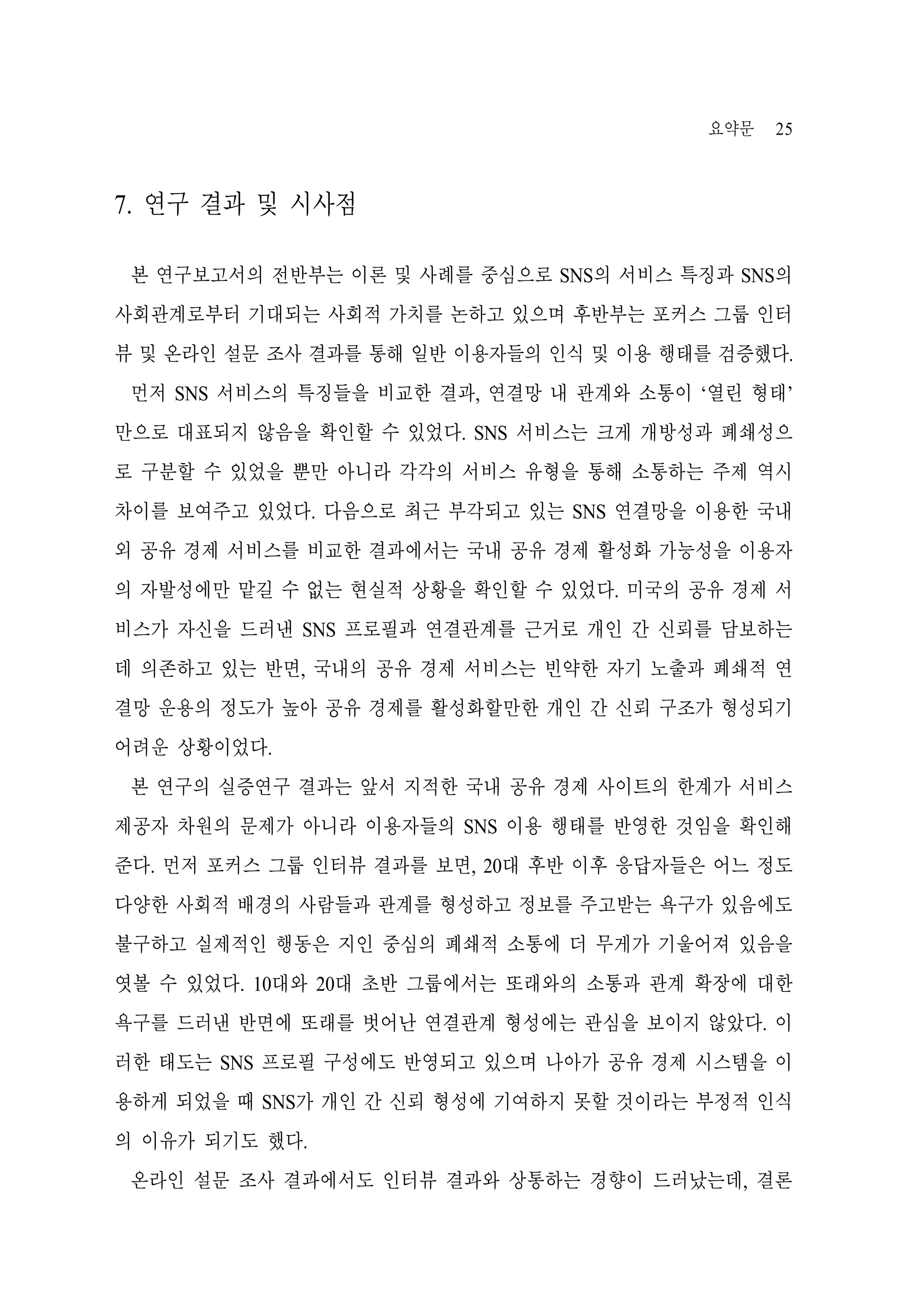 요약문

25

7. 연구 결과 및 시사점
본 연구보고서의 전반부는 이론 및 사례를 중심으로 SNS의 서비스 특징과 SNS의
사회관계로부터 기대되는 사회적 가치를 논하고 있으며 후반부는 포커스 그룹 인터
뷰 및 온라인 설문 조사 결과를 통해 일반 이용자들의 인식 및 이용 행태를 검증했다.
먼저 SNS 서비스의 특징들을 비교한 결과, 연결망 내 관계와 소통이 ‘열린 형태’
만으로 대표되지 않음을 확인할 수 있었다. SNS 서비스는 크게 개방성과 폐쇄성으
로 구분할 수 있었을 뿐만 아니라 각각의 서비스 유형을 통해 소통하는 주제 역시
차이를 보여주고 있었다. 다음으로 최근 부각되고 있는 SNS 연결망을 이용한 국내
외 공유 경제 서비스를 비교한 결과에서는 국내 공유 경제 활성화 가능성을 이용자
의 자발성에만 맡길 수 없는 현실적 상황을 확인할 수 있었다. 미국의 공유 경제 서
비스가 자신을 드러낸 SNS 프로필과 연결관계를 근거로 개인 간 신뢰를 담보하는
데 의존하고 있는 반면, 국내의 공유 경제 서비스는 빈약한 자기 노출과 폐쇄적 연
결망 운용의 정도가 높아 공유 경제를 활성화할만한 개인 간 신뢰 구조가 형성되기
어려운 상황이었다.
본 연구의 실증연구 결과는 앞서 지적한 국내 공유 경제 사이트의 한계가 서비스
제공자 차원의 문제가 아니라 이용자들의 SNS 이용 행태를 반영한 것임을 확인해
준다. 먼저 포커스 그룹 인터뷰 결과를 보면, 20대 후반 이후 응답자들은 어느 정도
다양한 사회적 배경의 사람들과 관계를 형성하고 정보를 주고받는 욕구가 있음에도
불구하고 실제적인 행동은 지인 중심의 폐쇄적 소통에 더 무게가 기울어져 있음을
엿볼 수 있었다. 10대와 20대 초반 그룹에서는 또래와의 소통과 관계 확장에 대한
욕구를 드러낸 반면에 또래를 벗어난 연결관계 형성에는 관심을 보이지 않았다. 이
러한 태도는 SNS 프로필 구성에도 반영되고 있으며 나아가 공유 경제 시스템을 이
용하게 되었을 때 SNS가 개인 간 신뢰 형성에 기여하지 못할 것이라는 부정적 인식
의 이유가 되기도 했다.
온라인 설문 조사 결과에서도 인터뷰 결과와 상통하는 경향이 드러났는데, 결론

 