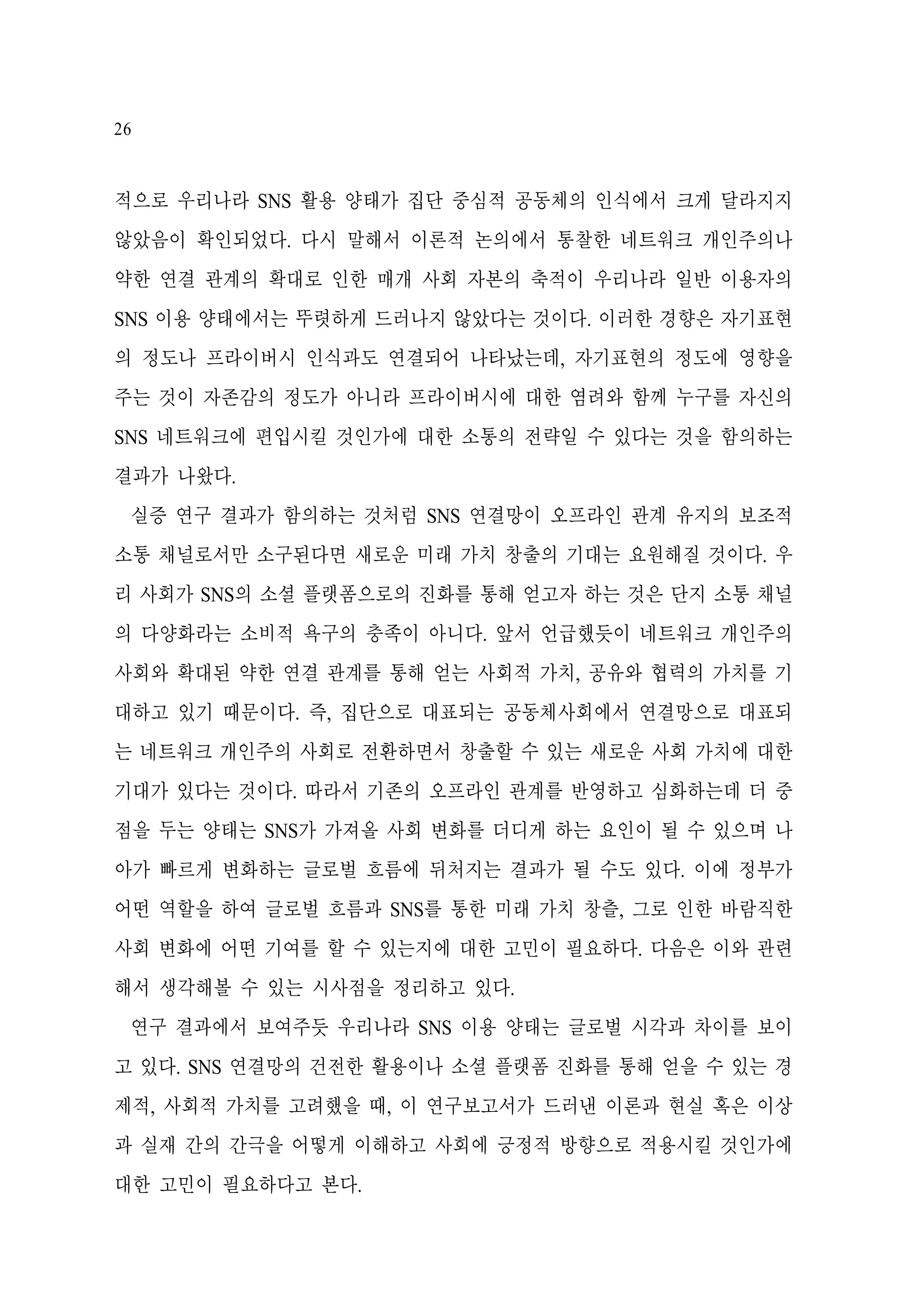 26

적으로 우리나라 SNS 활용 양태가 집단 중심적 공동체의 인식에서 크게 달라지지
않았음이 확인되었다. 다시 말해서 이론적 논의에서 통찰한 네트워크 개인주의나
약한 연결 관계의 확대로 인한 매개 사회 자본의 축적이 우리나라 일반 이용자의
SNS 이용 양태에서는 뚜렷하게 드러나지 않았다는 것이다. 이러한 경향은 자기표현
의 정도나 프라이버시 인식과도 연결되어 나타났는데, 자기표현의 정도에 영향을
주는 것이 자존감의 정도가 아니라 프라이버시에 대한 염려와 함께 누구를 자신의
SNS 네트워크에 편입시킬 것인가에 대한 소통의 전략일 수 있다는 것을 함의하는
결과가 나왔다.
실증 연구 결과가 함의하는 것처럼 SNS 연결망이 오프라인 관계 유지의 보조적
소통 채널로서만 소구된다면 새로운 미래 가치 창출의 기대는 요원해질 것이다. 우
리 사회가 SNS의 소셜 플랫폼으로의 진화를 통해 얻고자 하는 것은 단지 소통 채널
의 다양화라는 소비적 욕구의 충족이 아니다. 앞서 언급했듯이 네트워크 개인주의
사회와 확대된 약한 연결 관계를 통해 얻는 사회적 가치, 공유와 협력의 가치를 기
대하고 있기 때문이다. 즉, 집단으로 대표되는 공동체사회에서 연결망으로 대표되
는 네트워크 개인주의 사회로 전환하면서 창출할 수 있는 새로운 사회 가치에 대한
기대가 있다는 것이다. 따라서 기존의 오프라인 관계를 반영하고 심화하는데 더 중
점을 두는 양태는 SNS가 가져올 사회 변화를 더디게 하는 요인이 될 수 있으며 나
아가 빠르게 변화하는 글로벌 흐름에 뒤처지는 결과가 될 수도 있다. 이에 정부가
어떤 역할을 하여 글로벌 흐름과 SNS를 통한 미래 가치 창츨, 그로 인한 바람직한
사회 변화에 어떤 기여를 할 수 있는지에 대한 고민이 필요하다. 다음은 이와 관련
해서 생각해볼 수 있는 시사점을 정리하고 있다.
연구 결과에서 보여주듯 우리나라 SNS 이용 양태는 글로벌 시각과 차이를 보이
고 있다. SNS 연결망의 건전한 활용이나 소셜 플랫폼 진화를 통해 얻을 수 있는 경
제적, 사회적 가치를 고려했을 때, 이 연구보고서가 드러낸 이론과 현실 혹은 이상
과 실재 간의 간극을 어떻게 이해하고 사회에 긍정적 방향으로 적용시킬 것인가에
대한 고민이 필요하다고 본다.

 