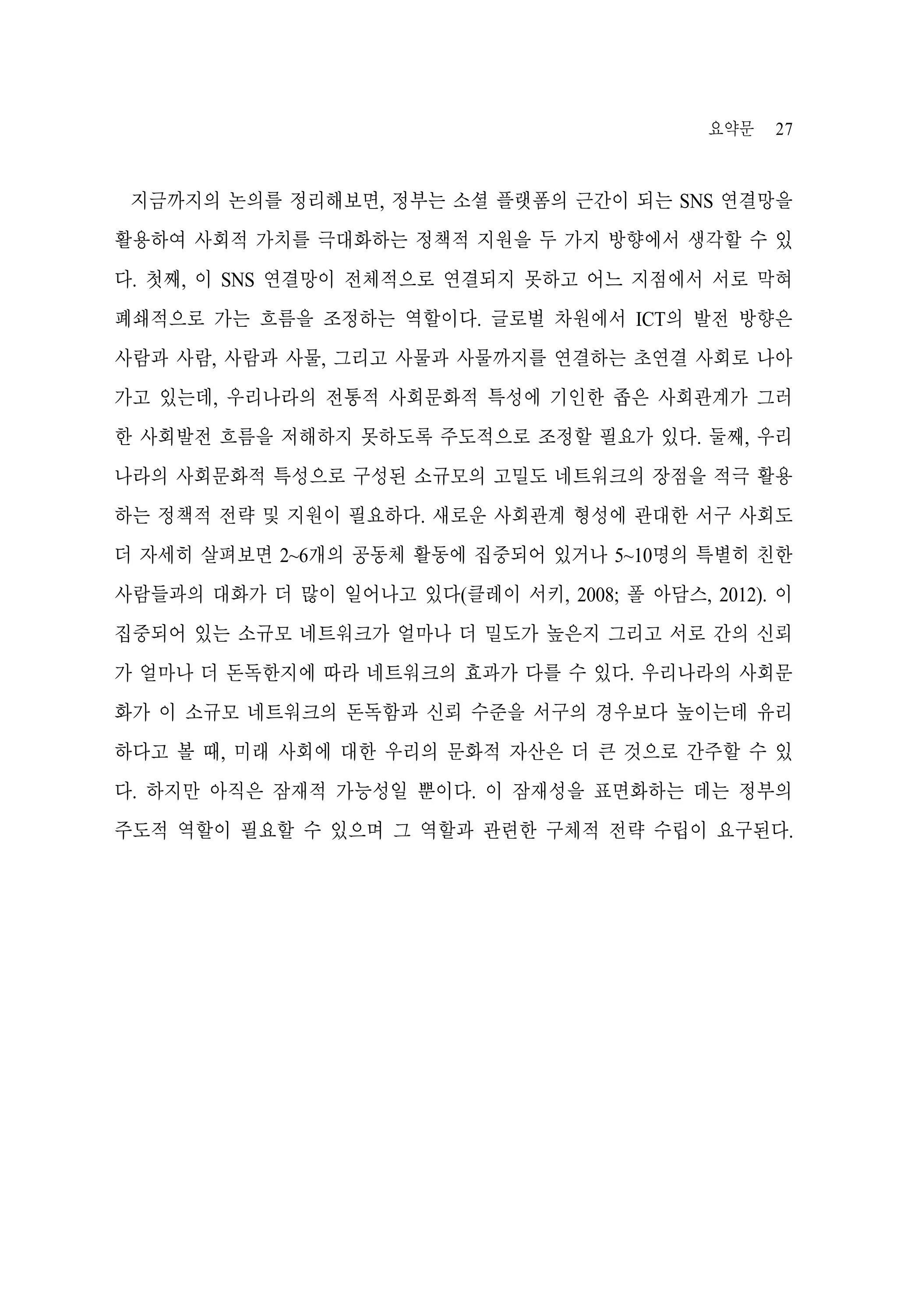 요약문

27

지금까지의 논의를 정리해보면, 정부는 소셜 플랫폼의 근간이 되는 SNS 연결망을
활용하여 사회적 가치를 극대화하는 정책적 지원을 두 가지 방향에서 생각할 수 있
다. 첫째, 이 SNS 연결망이 전체적으로 연결되지 못하고 어느 지점에서 서로 막혀
폐쇄적으로 가는 흐름을 조정하는 역할이다. 글로벌 차원에서 ICT의 발전 방향은
사람과 사람, 사람과 사물, 그리고 사물과 사물까지를 연결하는 초연결 사회로 나아
가고 있는데, 우리나라의 전통적 사회문화적 특성에 기인한 좁은 사회관계가 그러
한 사회발전 흐름을 저해하지 못하도록 주도적으로 조정할 필요가 있다. 둘째, 우리
나라의 사회문화적 특성으로 구성된 소규모의 고밀도 네트워크의 장점을 적극 활용
하는 정책적 전략 및 지원이 필요하다. 새로운 사회관계 형성에 관대한 서구 사회도
더 자세히 살펴보면 2~6개의 공동체 활동에 집중되어 있거나 5~10명의 특별히 친한
사람들과의 대화가 더 많이 일어나고 있다(클레이 서키, 2008; 폴 아담스, 2012). 이
집중되어 있는 소규모 네트워크가 얼마나 더 밀도가 높은지 그리고 서로 간의 신뢰
가 얼마나 더 돈독한지에 따라 네트워크의 효과가 다를 수 있다. 우리나라의 사회문
화가 이 소규모 네트워크의 돈독함과 신뢰 수준을 서구의 경우보다 높이는데 유리
하다고 볼 때, 미래 사회에 대한 우리의 문화적 자산은 더 큰 것으로 간주할 수 있
다. 하지만 아직은 잠재적 가능성일 뿐이다. 이 잠재성을 표면화하는 데는 정부의
주도적 역할이 필요할 수 있으며 그 역할과 관련한 구체적 전략 수립이 요구된다.

 