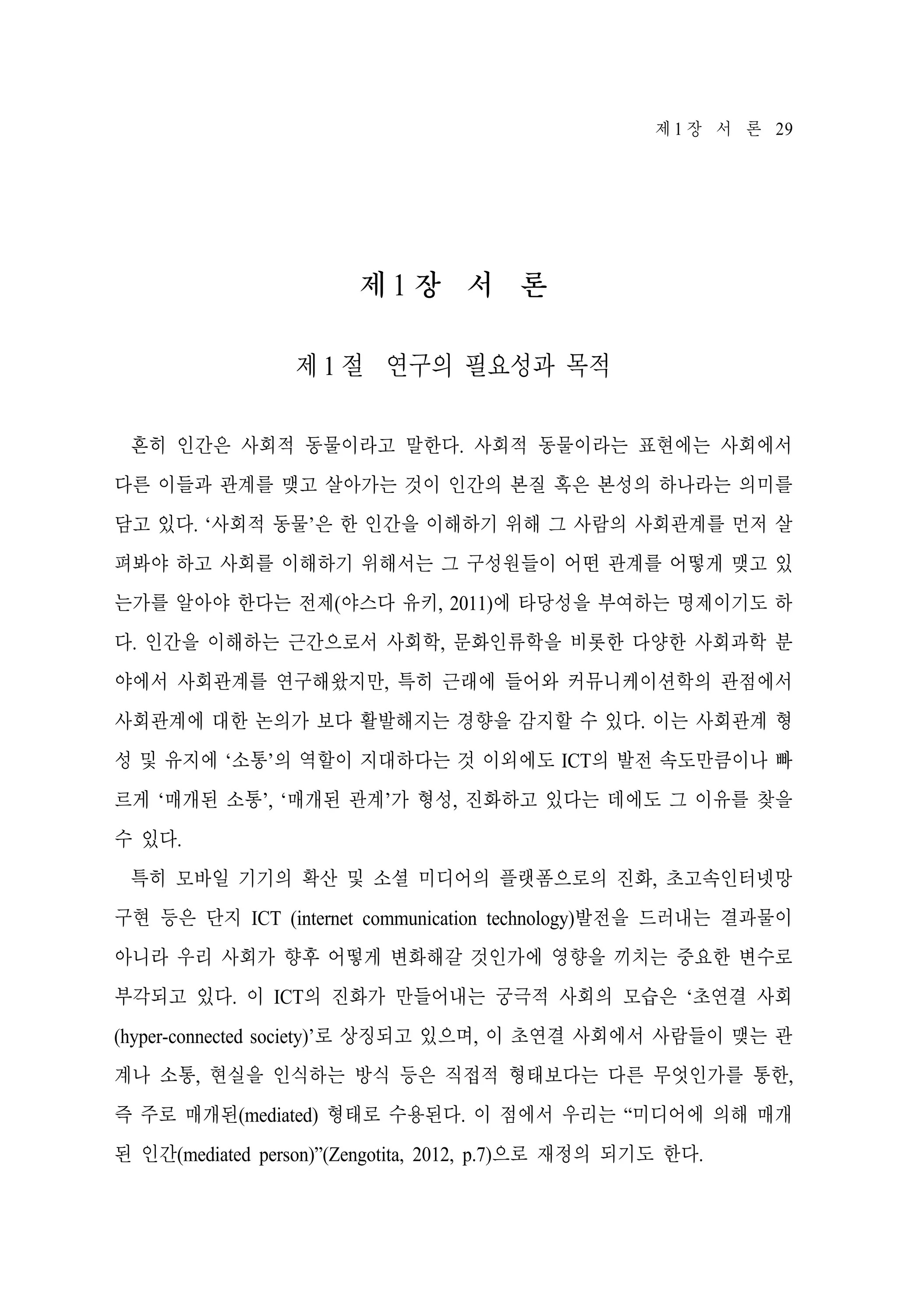 제 1 장 서 론 29

제1 장 서 론
제 1 절 연구의 필요성과 목적
흔히 인간은 사회적 동물이라고 말한다. 사회적 동물이라는 표현에는 사회에서
다른 이들과 관계를 맺고 살아가는 것이 인간의 본질 혹은 본성의 하나라는 의미를
담고 있다. ‘사회적 동물’은 한 인간을 이해하기 위해 그 사람의 사회관계를 먼저 살
펴봐야 하고 사회를 이해하기 위해서는 그 구성원들이 어떤 관계를 어떻게 맺고 있
는가를 알아야 한다는 전제(야스다 유키, 2011)에 타당성을 부여하는 명제이기도 하
다. 인간을 이해하는 근간으로서 사회학, 문화인류학을 비롯한 다양한 사회과학 분
야에서 사회관계를 연구해왔지만, 특히 근래에 들어와 커뮤니케이션학의 관점에서
사회관계에 대한 논의가 보다 활발해지는 경향을 감지할 수 있다. 이는 사회관계 형
성 및 유지에 ‘소통’의 역할이 지대하다는 것 이외에도 ICT의 발전 속도만큼이나 빠
르게 ‘매개된 소통’, ‘매개된 관계’가 형성, 진화하고 있다는 데에도 그 이유를 찾을
수 있다.
특히 모바일 기기의 확산 및 소셜 미디어의 플랫폼으로의 진화, 초고속인터넷망
구현 등은 단지 ICT (internet communication technology)발전을 드러내는 결과물이
아니라 우리 사회가 향후 어떻게 변화해갈 것인가에 영향을 끼치는 중요한 변수로
부각되고 있다. 이 ICT의 진화가 만들어내는 궁극적 사회의 모습은 ‘초연결 사회
(hyper-connected society)’로 상징되고 있으며, 이 초연결 사회에서 사람들이 맺는 관
계나 소통, 현실을 인식하는 방식 등은 직접적 형태보다는 다른 무엇인가를 통한,
즉 주로 매개된(mediated) 형태로 수용된다. 이 점에서 우리는 “미디어에 의해 매개
된 인간(mediated person)”(Zengotita, 2012, p.7)으로 재정의 되기도 한다.

 