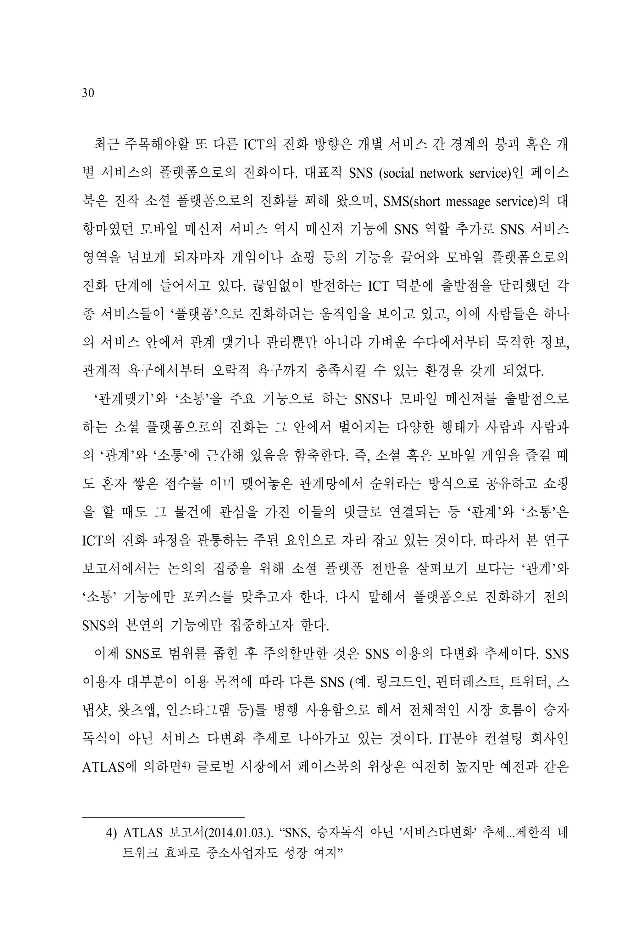 30

최근 주목해야할 또 다른 ICT의 진화 방향은 개별 서비스 간 경계의 붕괴 혹은 개
별 서비스의 플랫폼으로의 진화이다. 대표적 SNS (social network service)인 페이스
북은 진작 소셜 플랫폼으로의 진화를 꾀해 왔으며, SMS(short message service)의 대
항마였던 모바일 메신저 서비스 역시 메신저 기능에 SNS 역할 추가로 SNS 서비스
영역을 넘보게 되자마자 게임이나 쇼핑 등의 기능을 끌어와 모바일 플랫폼으로의
진화 단계에 들어서고 있다. 끊임없이 발전하는 ICT 덕분에 출발점을 달리했던 각
종 서비스들이 ‘플랫폼’으로 진화하려는 움직임을 보이고 있고, 이에 사람들은 하나
의 서비스 안에서 관계 맺기나 관리뿐만 아니라 가벼운 수다에서부터 묵직한 정보,
관계적 욕구에서부터 오락적 욕구까지 충족시킬 수 있는 환경을 갖게 되었다.
‘관계맺기’와 ‘소통’을 주요 기능으로 하는 SNS나 모바일 메신저를 출발점으로
하는 소셜 플랫폼으로의 진화는 그 안에서 벌어지는 다양한 행태가 사람과 사람과
의 ‘관계’와 ‘소통’에 근간해 있음을 함축한다. 즉, 소셜 혹은 모바일 게임을 즐길 때
도 혼자 쌓은 점수를 이미 맺어놓은 관계망에서 순위라는 방식으로 공유하고 쇼핑
을 할 때도 그 물건에 관심을 가진 이들의 댓글로 연결되는 등 ‘관계’와 ‘소통’은
ICT의 진화 과정을 관통하는 주된 요인으로 자리 잡고 있는 것이다. 따라서 본 연구
보고서에서는 논의의 집중을 위해 소셜 플랫폼 전반을 살펴보기 보다는 ‘관계’와
‘소통’ 기능에만 포커스를 맞추고자 한다. 다시 말해서 플랫폼으로 진화하기 전의
SNS의 본연의 기능에만 집중하고자 한다.
이제 SNS로 범위를 좁힌 후 주의할만한 것은 SNS 이용의 다변화 추세이다. SNS
이용자 대부분이 이용 목적에 따라 다른 SNS (예. 링크드인, 핀터레스트, 트위터, 스
냅샷, 왓츠앱, 인스타그램 등)를 병행 사용함으로 해서 전체적인 시장 흐름이 승자
독식이 아닌 서비스 다변화 추세로 나아가고 있는 것이다. IT분야 컨설팅 회사인
ATLAS에 의하면4) 글로벌 시장에서 페이스북의 위상은 여전히 높지만 예전과 같은

4) ATLAS 보고서(2014.01.03.). “SNS, 승자독식 아닌 '서비스다변화' 추세...제한적 네
트워크 효과로 중소사업자도 성장 여지”

 