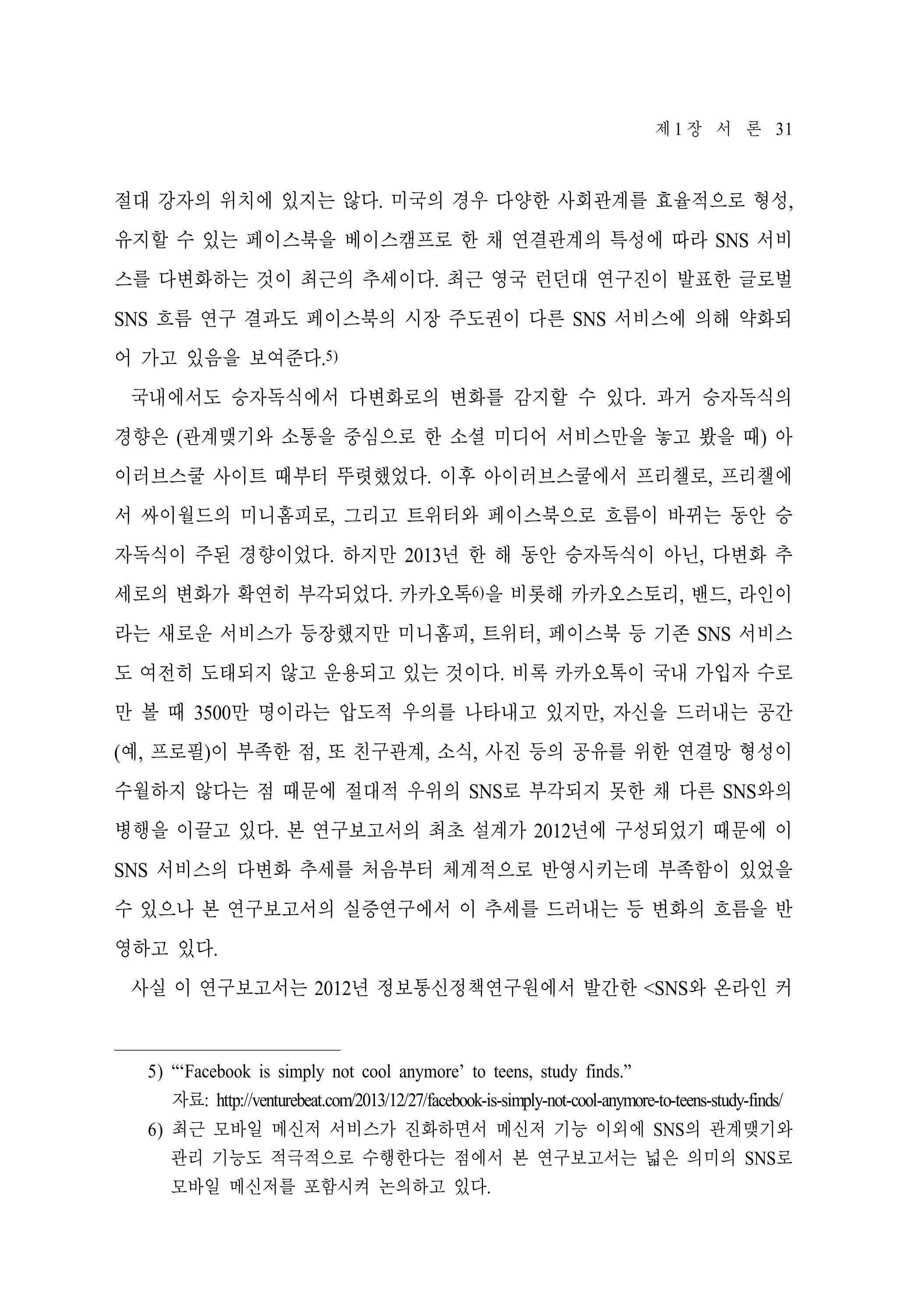 제 1 장 서 론 31

절대 강자의 위치에 있지는 않다. 미국의 경우 다양한 사회관계를 효율적으로 형성,
유지할 수 있는 페이스북을 베이스캠프로 한 채 연결관계의 특성에 따라 SNS 서비
스를 다변화하는 것이 최근의 추세이다. 최근 영국 런던대 연구진이 발표한 글로벌
SNS 흐름 연구 결과도 페이스북의 시장 주도권이 다른 SNS 서비스에 의해 약화되
어 가고 있음을 보여준다.5)
국내에서도 승자독식에서 다변화로의 변화를 감지할 수 있다. 과거 승자독식의
경향은 (관계맺기와 소통을 중심으로 한 소셜 미디어 서비스만을 놓고 봤을 때) 아
이러브스쿨 사이트 때부터 뚜렷했었다. 이후 아이러브스쿨에서 프리챌로, 프리챌에
서 싸이월드의 미니홈피로, 그리고 트위터와 페이스북으로 흐름이 바뀌는 동안 승
자독식이 주된 경향이었다. 하지만 2013년 한 해 동안 승자독식이 아닌, 다변화 추
세로의 변화가 확연히 부각되었다. 카카오톡6)을 비롯해 카카오스토리, 밴드, 라인이
라는 새로운 서비스가 등장했지만 미니홈피, 트위터, 페이스북 등 기존 SNS 서비스
도 여전히 도태되지 않고 운용되고 있는 것이다. 비록 카카오톡이 국내 가입자 수로
만 볼 때 3500만 명이라는 압도적 우의를 나타내고 있지만, 자신을 드러내는 공간
(예, 프로필)이 부족한 점, 또 친구관계, 소식, 사진 등의 공유를 위한 연결망 형성이
수월하지 않다는 점 때문에 절대적 우위의 SNS로 부각되지 못한 채 다른 SNS와의
병행을 이끌고 있다. 본 연구보고서의 최초 설계가 2012년에 구성되었기 때문에 이
SNS 서비스의 다변화 추세를 처음부터 체계적으로 반영시키는데 부족함이 있었을
수 있으나 본 연구보고서의 실증연구에서 이 추세를 드러내는 등 변화의 흐름을 반
영하고 있다.
사실 이 연구보고서는 2012년 정보통신정책연구원에서 발간한 <SNS와 온라인 커

5) “‘Facebook is simply not cool anymore’ to teens, study finds.”
자료: http://venturebeat.com/2013/12/27/facebook-is-simply-not-cool-anymore-to-teens-study-finds/
6) 최근 모바일 메신저 서비스가 진화하면서 메신저 기능 이외에 SNS의 관계맺기와
관리 기능도 적극적으로 수행한다는 점에서 본 연구보고서는 넓은 의미의 SNS로
모바일 메신저를 포함시켜 논의하고 있다.

 