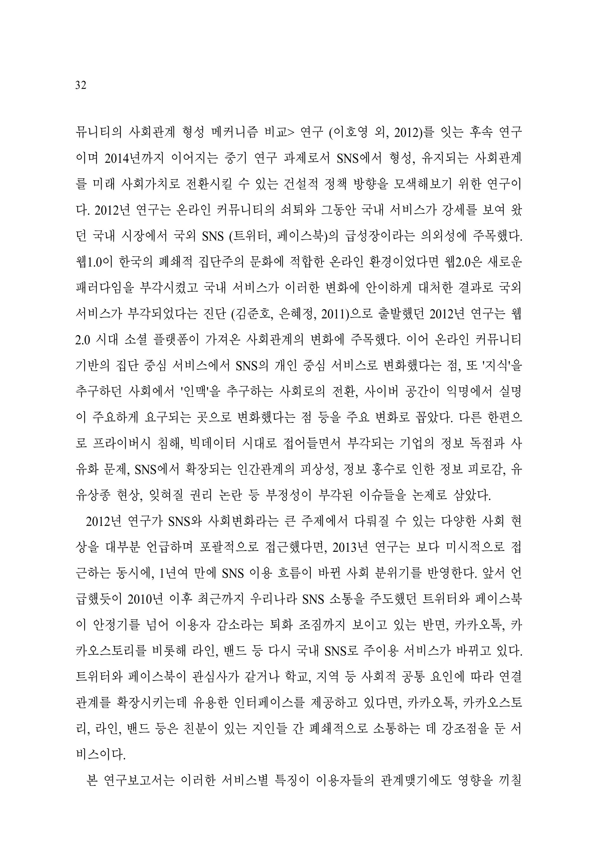 32

뮤니티의 사회관계 형성 메커니즘 비교> 연구 (이호영 외, 2012)를 잇는 후속 연구
이며 2014년까지 이어지는 중기 연구 과제로서 SNS에서 형성, 유지되는 사회관계
를 미래 사회가치로 전환시킬 수 있는 건설적 정책 방향을 모색해보기 위한 연구이
다. 2012년 연구는 온라인 커뮤니티의 쇠퇴와 그동안 국내 서비스가 강세를 보여 왔
던 국내 시장에서 국외 SNS (트위터, 페이스북)의 급성장이라는 의외성에 주목했다.
웹1.0이 한국의 폐쇄적 집단주의 문화에 적합한 온라인 환경이었다면 웹2.0은 새로운
패러다임을 부각시켰고 국내 서비스가 이러한 변화에 안이하게 대처한 결과로 국외
서비스가 부각되었다는 진단 (김준호, 은혜정, 2011)으로 출발했던 2012년 연구는 웹
2.0 시대 소셜 플랫폼이 가져온 사회관계의 변화에 주목했다. 이어 온라인 커뮤니티
기반의 집단 중심 서비스에서 SNS의 개인 중심 서비스로 변화했다는 점, 또 '지식'을
추구하던 사회에서 '인맥'을 추구하는 사회로의 전환, 사이버 공간이 익명에서 실명
이 주요하게 요구되는 곳으로 변화했다는 점 등을 주요 변화로 꼽았다. 다른 한편으
로 프라이버시 침해, 빅데이터 시대로 접어들면서 부각되는 기업의 정보 독점과 사
유화 문제, SNS에서 확장되는 인간관계의 피상성, 정보 홍수로 인한 정보 피로감, 유
유상종 현상, 잊혀질 권리 논란 등 부정성이 부각된 이슈들을 논제로 삼았다.
2012년 연구가 SNS와 사회변화라는 큰 주제에서 다뤄질 수 있는 다양한 사회 현
상을 대부분 언급하며 포괄적으로 접근했다면, 2013년 연구는 보다 미시적으로 접
근하는 동시에, 1년여 만에 SNS 이용 흐름이 바뀐 사회 분위기를 반영한다. 앞서 언
급했듯이 2010년 이후 최근까지 우리나라 SNS 소통을 주도했던 트위터와 페이스북
이 안정기를 넘어 이용자 감소라는 퇴화 조짐까지 보이고 있는 반면, 카카오톡, 카
카오스토리를 비롯해 라인, 밴드 등 다시 국내 SNS로 주이용 서비스가 바뀌고 있다.
트위터와 페이스북이 관심사가 같거나 학교, 지역 등 사회적 공통 요인에 따라 연결
관계를 확장시키는데 유용한 인터페이스를 제공하고 있다면, 카카오톡, 카카오스토
리, 라인, 밴드 등은 친분이 있는 지인들 간 폐쇄적으로 소통하는 데 강조점을 둔 서
비스이다.
본 연구보고서는 이러한 서비스별 특징이 이용자들의 관계맺기에도 영향을 끼칠

 