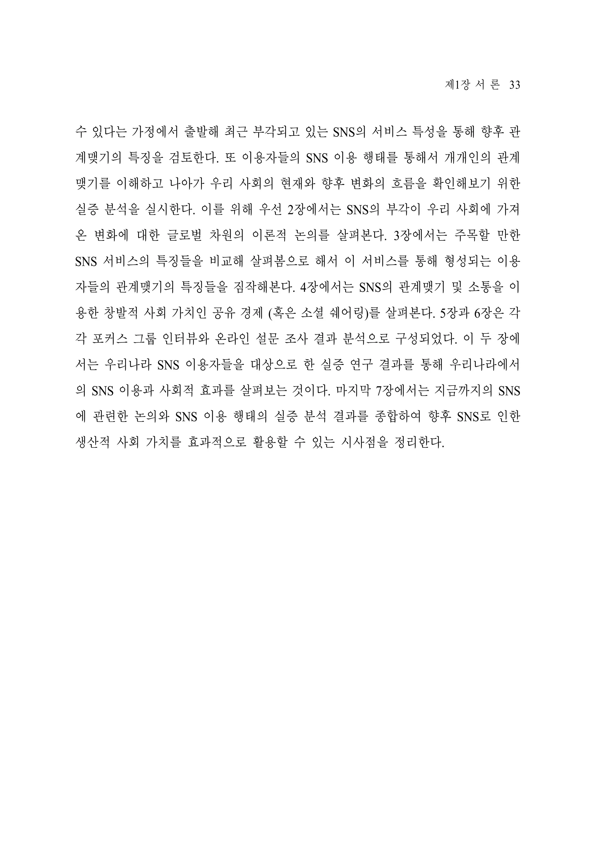 제1장 서 론 33

수 있다는 가정에서 출발해 최근 부각되고 있는 SNS의 서비스 특성을 통해 향후 관
계맺기의 특징을 검토한다. 또 이용자들의 SNS 이용 행태를 통해서 개개인의 관계
맺기를 이해하고 나아가 우리 사회의 현재와 향후 변화의 흐름을 확인해보기 위한
실증 분석을 실시한다. 이를 위해 우선 2장에서는 SNS의 부각이 우리 사회에 가져
온 변화에 대한 글로벌 차원의 이론적 논의를 살펴본다. 3장에서는 주목할 만한
SNS 서비스의 특징들을 비교해 살펴봄으로 해서 이 서비스를 통해 형성되는 이용
자들의 관계맺기의 특징들을 짐작해본다. 4장에서는 SNS의 관계맺기 및 소통을 이
용한 창발적 사회 가치인 공유 경제 (혹은 소셜 쉐어링)를 살펴본다. 5장과 6장은 각
각 포커스 그룹 인터뷰와 온라인 설문 조사 결과 분석으로 구성되었다. 이 두 장에
서는 우리나라 SNS 이용자들을 대상으로 한 실증 연구 결과를 통해 우리나라에서
의 SNS 이용과 사회적 효과를 살펴보는 것이다. 마지막 7장에서는 지금까지의 SNS
에 관련한 논의와 SNS 이용 행태의 실증 분석 결과를 종합하여 향후 SNS로 인한
생산적 사회 가치를 효과적으로 활용할 수 있는 시사점을 정리한다.

 