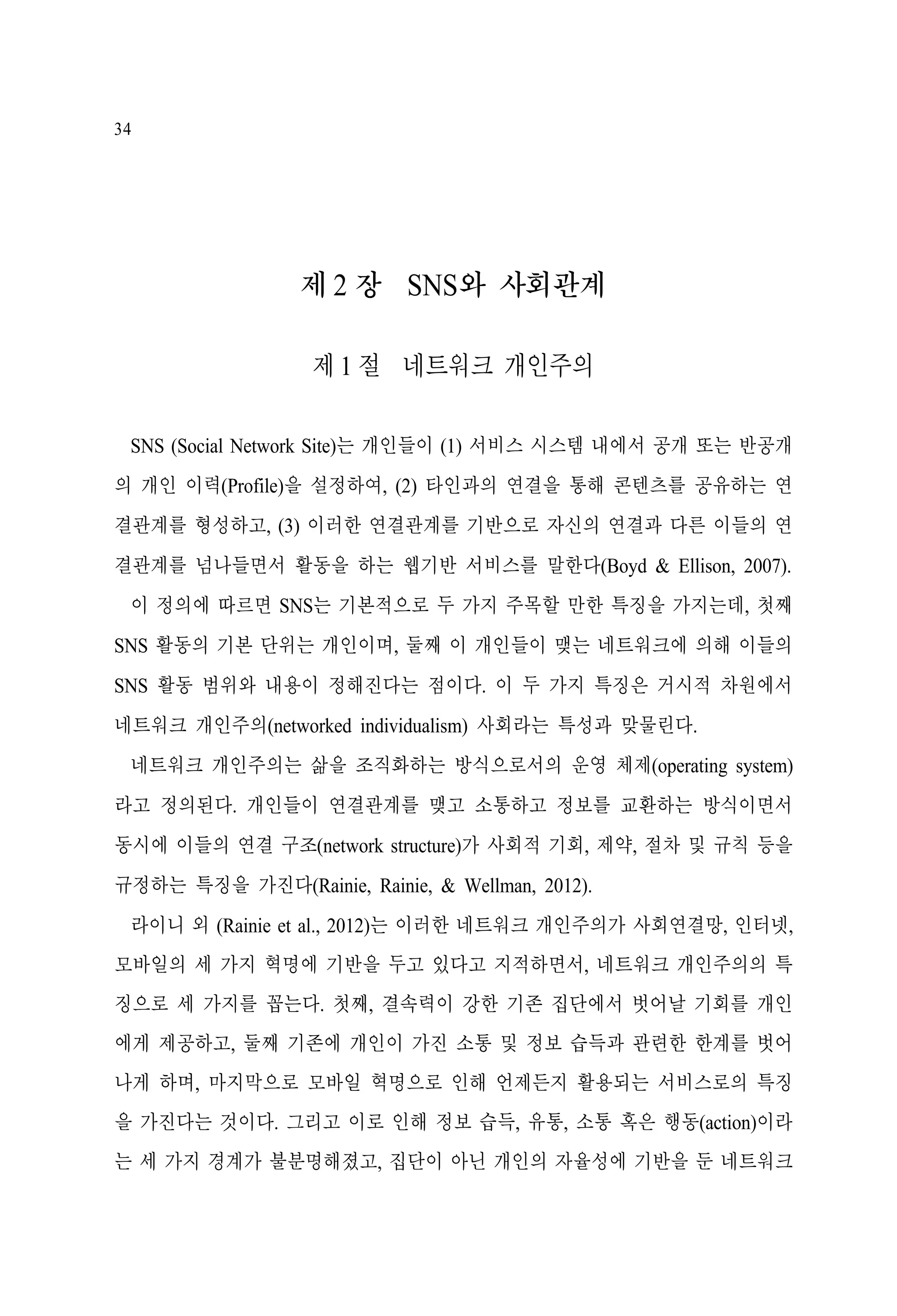 34

제 2 장 SNS와 사회관계
제 1 절 네트워크 개인주의
SNS (Social Network Site)는 개인들이 (1) 서비스 시스템 내에서 공개 또는 반공개
의 개인 이력(Profile)을 설정하여, (2) 타인과의 연결을 통해 콘텐츠를 공유하는 연
결관계를 형성하고, (3) 이러한 연결관계를 기반으로 자신의 연결과 다른 이들의 연
결관계를 넘나들면서 활동을 하는 웹기반 서비스를 말한다(Boyd & Ellison, 2007).
이 정의에 따르면 SNS는 기본적으로 두 가지 주목할 만한 특징을 가지는데, 첫째
SNS 활동의 기본 단위는 개인이며, 둘째 이 개인들이 맺는 네트워크에 의해 이들의
SNS 활동 범위와 내용이 정해진다는 점이다. 이 두 가지 특징은 거시적 차원에서
네트워크 개인주의(networked individualism) 사회라는 특성과 맞물린다.
네트워크 개인주의는 삶을 조직화하는 방식으로서의 운영 체제(operating system)
라고 정의된다. 개인들이 연결관계를 맺고 소통하고 정보를 교환하는 방식이면서
동시에 이들의 연결 구조(network structure)가 사회적 기회, 제약, 절차 및 규칙 등을
규정하는 특징을 가진다(Rainie, Rainie, & Wellman, 2012).
라이니 외 (Rainie et al., 2012)는 이러한 네트워크 개인주의가 사회연결망, 인터넷,
모바일의 세 가지 혁명에 기반을 두고 있다고 지적하면서, 네트워크 개인주의의 특
징으로 세 가지를 꼽는다. 첫째, 결속력이 강한 기존 집단에서 벗어날 기회를 개인
에게 제공하고, 둘째 기존에 개인이 가진 소통 및 정보 습득과 관련한 한계를 벗어
나게 하며, 마지막으로 모바일 혁명으로 인해 언제든지 활용되는 서비스로의 특징
을 가진다는 것이다. 그리고 이로 인해 정보 습득, 유통, 소통 혹은 행동(action)이라
는 세 가지 경계가 불분명해졌고, 집단이 아닌 개인의 자율성에 기반을 둔 네트워크

 