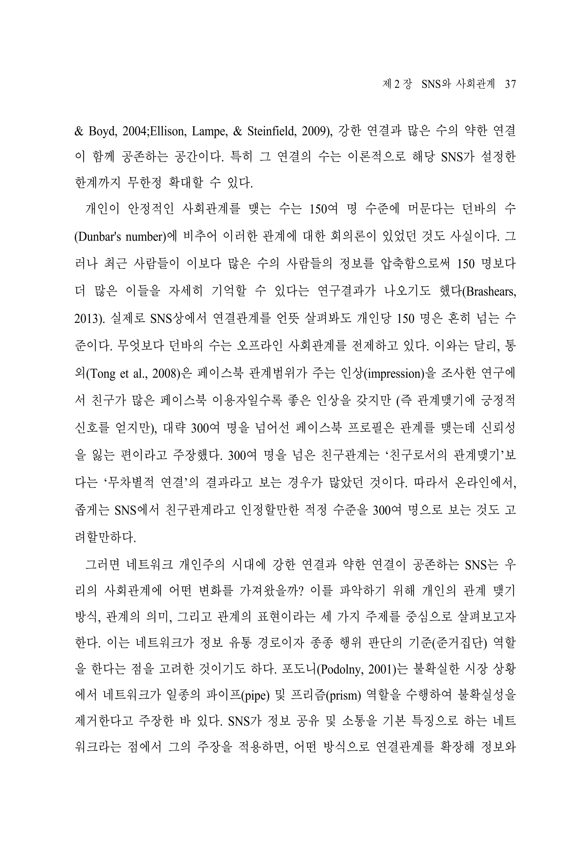 제 2 장 SNS와 사회관계 37

& Boyd, 2004;Ellison, Lampe, & Steinfield, 2009), 강한 연결과 많은 수의 약한 연결
이 함께 공존하는 공간이다. 특히 그 연결의 수는 이론적으로 해당 SNS가 설정한
한계까지 무한정 확대할 수 있다.
개인이 안정적인 사회관계를 맺는 수는 150여 명 수준에 머문다는 던바의 수
(Dunbar's number)에 비추어 이러한 관계에 대한 회의론이 있었던 것도 사실이다. 그
러나 최근 사람들이 이보다 많은 수의 사람들의 정보를 압축함으로써 150 명보다
더 많은 이들을 자세히 기억할 수 있다는 연구결과가 나오기도 했다(Brashears,
2013). 실제로 SNS상에서 연결관계를 언뜻 살펴봐도 개인당 150 명은 흔히 넘는 수
준이다. 무엇보다 던바의 수는 오프라인 사회관계를 전제하고 있다. 이와는 달리, 통
외(Tong et al., 2008)은 페이스북 관계범위가 주는 인상(impression)을 조사한 연구에
서 친구가 많은 페이스북 이용자일수록 좋은 인상을 갖지만 (즉 관계맺기에 긍정적
신호를 얻지만), 대략 300여 명을 넘어선 페이스북 프로필은 관계를 맺는데 신뢰성
을 잃는 편이라고 주장했다. 300여 명을 넘은 친구관계는 ‘친구로서의 관계맺기’보
다는 ‘무차별적 연결’의 결과라고 보는 경우가 많았던 것이다. 따라서 온라인에서,
좁게는 SNS에서 친구관계라고 인정할만한 적정 수준을 300여 명으로 보는 것도 고
려할만하다.
그러면 네트워크 개인주의 시대에 강한 연결과 약한 연결이 공존하는 SNS는 우
리의 사회관계에 어떤 변화를 가져왔을까? 이를 파악하기 위해 개인의 관계 맺기
방식, 관계의 의미, 그리고 관계의 표현이라는 세 가지 주제를 중심으로 살펴보고자
한다. 이는 네트워크가 정보 유통 경로이자 종종 행위 판단의 기준(준거집단) 역할
을 한다는 점을 고려한 것이기도 하다. 포도니(Podolny, 2001)는 불확실한 시장 상황
에서 네트워크가 일종의 파이프(pipe) 및 프리즘(prism) 역할을 수행하여 불확실성을
제거한다고 주장한 바 있다. SNS가 정보 공유 및 소통을 기본 특징으로 하는 네트
워크라는 점에서 그의 주장을 적용하면, 어떤 방식으로 연결관계를 확장해 정보와

 
