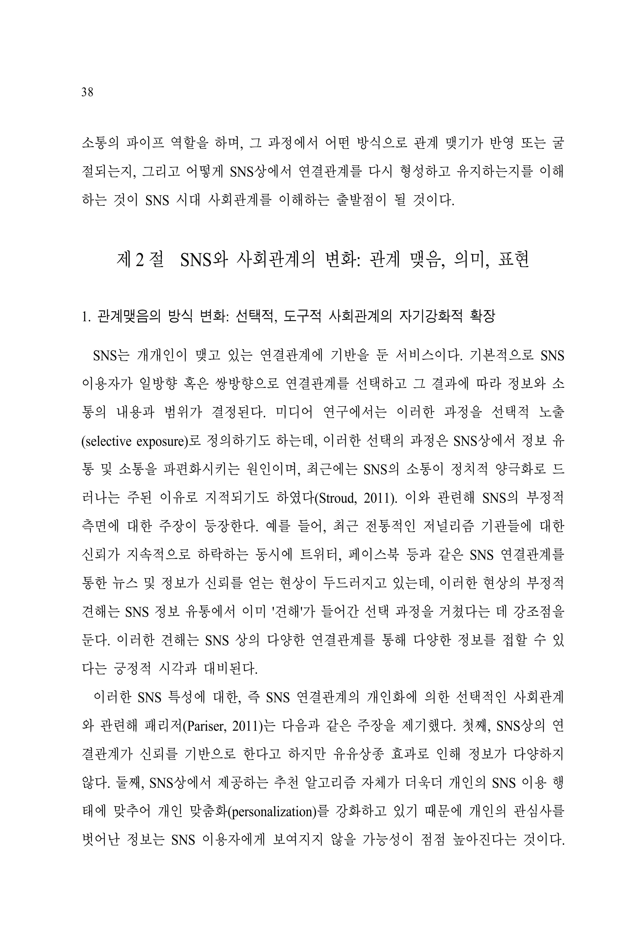 38

소통의 파이프 역할을 하며, 그 과정에서 어떤 방식으로 관계 맺기가 반영 또는 굴
절되는지, 그리고 어떻게 SNS상에서 연결관계를 다시 형성하고 유지하는지를 이해
하는 것이 SNS 시대 사회관계를 이해하는 출발점이 될 것이다.

제 2 절 SNS와 사회관계의 변화: 관계 맺음, 의미, 표현
1. 관계맺음의 방식 변화: 선택적, 도구적 사회관계의 자기강화적 확장
SNS는 개개인이 맺고 있는 연결관계에 기반을 둔 서비스이다. 기본적으로 SNS
이용자가 일방향 혹은 쌍방향으로 연결관계를 선택하고 그 결과에 따라 정보와 소
통의 내용과 범위가 결정된다. 미디어 연구에서는 이러한 과정을 선택적 노출
(selective exposure)로 정의하기도 하는데, 이러한 선택의 과정은 SNS상에서 정보 유
통 및 소통을 파편화시키는 원인이며, 최근에는 SNS의 소통이 정치적 양극화로 드
러나는 주된 이유로 지적되기도 하였다(Stroud, 2011). 이와 관련해 SNS의 부정적
측면에 대한 주장이 등장한다. 예를 들어, 최근 전통적인 저널리즘 기관들에 대한
신뢰가 지속적으로 하락하는 동시에 트위터, 페이스북 등과 같은 SNS 연결관계를
통한 뉴스 및 정보가 신뢰를 얻는 현상이 두드러지고 있는데, 이러한 현상의 부정적
견해는 SNS 정보 유통에서 이미 '견해'가 들어간 선택 과정을 거쳤다는 데 강조점을
둔다. 이러한 견해는 SNS 상의 다양한 연결관계를 통해 다양한 정보를 접할 수 있
다는 긍정적 시각과 대비된다.
이러한 SNS 특성에 대한, 즉 SNS 연결관계의 개인화에 의한 선택적인 사회관계
와 관련해 패리저(Pariser, 2011)는 다음과 같은 주장을 제기했다. 첫째, SNS상의 연
결관계가 신뢰를 기반으로 한다고 하지만 유유상종 효과로 인해 정보가 다양하지
않다. 둘째, SNS상에서 제공하는 추천 알고리즘 자체가 더욱더 개인의 SNS 이용 행
태에 맞추어 개인 맞춤화(personalization)를 강화하고 있기 때문에 개인의 관심사를
벗어난 정보는 SNS 이용자에게 보여지지 않을 가능성이 점점 높아진다는 것이다.

 