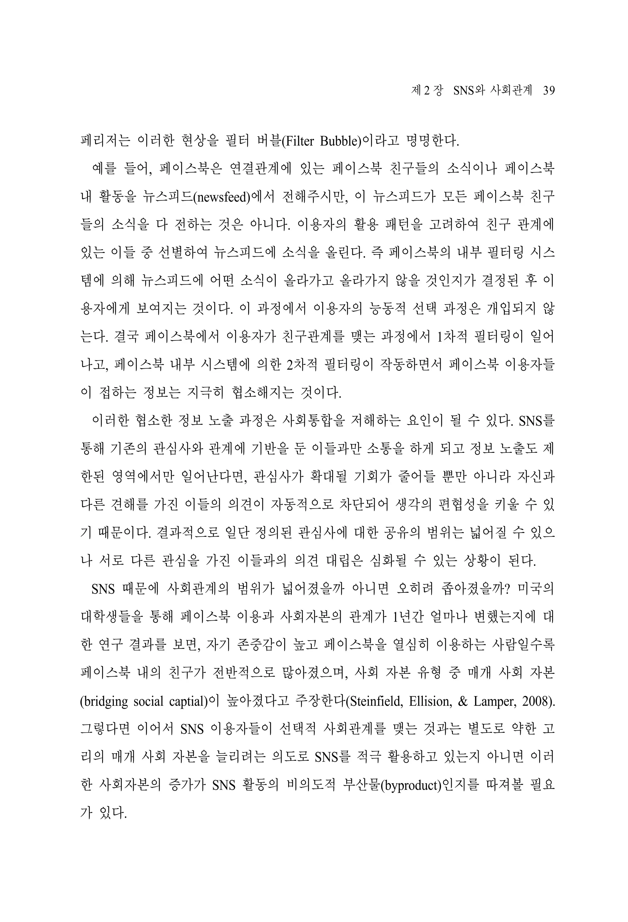 제 2 장 SNS와 사회관계 39

페리저는 이러한 현상을 필터 버블(Filter Bubble)이라고 명명한다.
예를 들어, 페이스북은 연결관계에 있는 페이스북 친구들의 소식이나 페이스북
내 활동을 뉴스피드(newsfeed)에서 전해주시만, 이 뉴스피드가 모든 페이스북 친구
들의 소식을 다 전하는 것은 아니다. 이용자의 활용 패턴을 고려하여 친구 관계에
있는 이들 중 선별하여 뉴스피드에 소식을 올린다. 즉 페이스북의 내부 필터링 시스
템에 의해 뉴스피드에 어떤 소식이 올라가고 올라가지 않을 것인지가 결정된 후 이
용자에게 보여지는 것이다. 이 과정에서 이용자의 능동적 선택 과정은 개입되지 않
는다. 결국 페이스북에서 이용자가 친구관계를 맺는 과정에서 1차적 필터링이 일어
나고, 페이스북 내부 시스템에 의한 2차적 필터링이 작동하면서 페이스북 이용자들
이 접하는 정보는 지극히 협소해지는 것이다.
이러한 협소한 정보 노출 과정은 사회통합을 저해하는 요인이 될 수 있다. SNS를
통해 기존의 관심사와 관계에 기반을 둔 이들과만 소통을 하게 되고 정보 노출도 제
한된 영역에서만 일어난다면, 관심사가 확대될 기회가 줄어들 뿐만 아니라 자신과
다른 견해를 가진 이들의 의견이 자동적으로 차단되어 생각의 편협성을 키울 수 있
기 때문이다. 결과적으로 일단 정의된 관심사에 대한 공유의 범위는 넓어질 수 있으
나 서로 다른 관심을 가진 이들과의 의견 대립은 심화될 수 있는 상황이 된다.
SNS 때문에 사회관계의 범위가 넓어졌을까 아니면 오히려 좁아졌을까? 미국의
대학생들을 통해 페이스북 이용과 사회자본의 관계가 1년간 얼마나 변했는지에 대
한 연구 결과를 보면, 자기 존중감이 높고 페이스북을 열심히 이용하는 사람일수록
페이스북 내의 친구가 전반적으로 많아졌으며, 사회 자본 유형 중 매개 사회 자본
(bridging social captial)이 높아졌다고 주장한다(Steinfield, Ellision, & Lamper, 2008).
그렇다면 이어서 SNS 이용자들이 선택적 사회관계를 맺는 것과는 별도로 약한 고
리의 매개 사회 자본을 늘리려는 의도로 SNS를 적극 활용하고 있는지 아니면 이러
한 사회자본의 증가가 SNS 활동의 비의도적 부산물(byproduct)인지를 따져볼 필요
가 있다.

 