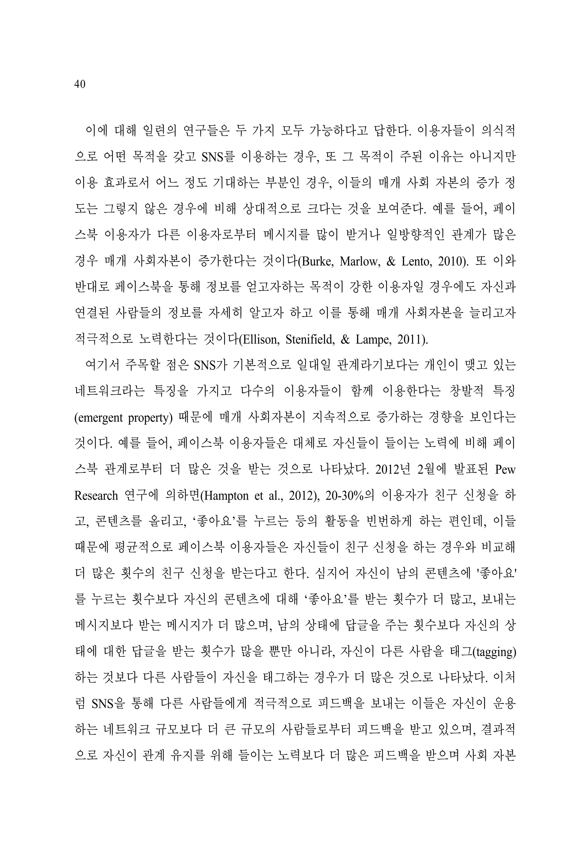 40

이에 대해 일련의 연구들은 두 가지 모두 가능하다고 답한다. 이용자들이 의식적
으로 어떤 목적을 갖고 SNS를 이용하는 경우, 또 그 목적이 주된 이유는 아니지만
이용 효과로서 어느 정도 기대하는 부분인 경우, 이들의 매개 사회 자본의 증가 정
도는 그렇지 않은 경우에 비해 상대적으로 크다는 것을 보여준다. 예를 들어, 페이
스북 이용자가 다른 이용자로부터 메시지를 많이 받거나 일방향적인 관계가 많은
경우 매개 사회자본이 증가한다는 것이다(Burke, Marlow, & Lento, 2010). 또 이와
반대로 페이스북을 통해 정보를 얻고자하는 목적이 강한 이용자일 경우에도 자신과
연결된 사람들의 정보를 자세히 알고자 하고 이를 통해 매개 사회자본을 늘리고자
적극적으로 노력한다는 것이다(Ellison, Stenifield, & Lampe, 2011).
여기서 주목할 점은 SNS가 기본적으로 일대일 관계라기보다는 개인이 맺고 있는
네트워크라는 특징을 가지고 다수의 이용자들이 함께 이용한다는 창발적 특징
(emergent property) 때문에 매개 사회자본이 지속적으로 증가하는 경향을 보인다는
것이다. 예를 들어, 페이스북 이용자들은 대체로 자신들이 들이는 노력에 비해 페이
스북 관계로부터 더 많은 것을 받는 것으로 나타났다. 2012년 2월에 발표된 Pew
Research 연구에 의하면(Hampton et al., 2012), 20-30%의 이용자가 친구 신청을 하
고, 콘텐츠를 올리고, ‘좋아요’를 누르는 등의 활동을 빈번하게 하는 편인데, 이들
때문에 평균적으로 페이스북 이용자들은 자신들이 친구 신청을 하는 경우와 비교해
더 많은 횟수의 친구 신청을 받는다고 한다. 심지어 자신이 남의 콘텐츠에 '좋아요'
를 누르는 횟수보다 자신의 콘텐츠에 대해 ‘좋아요’를 받는 횟수가 더 많고, 보내는
메시지보다 받는 메시지가 더 많으며, 남의 상태에 답글을 주는 횟수보다 자신의 상
태에 대한 답글을 받는 횟수가 많을 뿐만 아니라, 자신이 다른 사람을 태그(tagging)
하는 것보다 다른 사람들이 자신을 태그하는 경우가 더 많은 것으로 나타났다. 이처
럼 SNS을 통해 다른 사람들에게 적극적으로 피드백을 보내는 이들은 자신이 운용
하는 네트워크 규모보다 더 큰 규모의 사람들로부터 피드백을 받고 있으며, 결과적
으로 자신이 관계 유지를 위해 들이는 노력보다 더 많은 피드백을 받으며 사회 자본

 