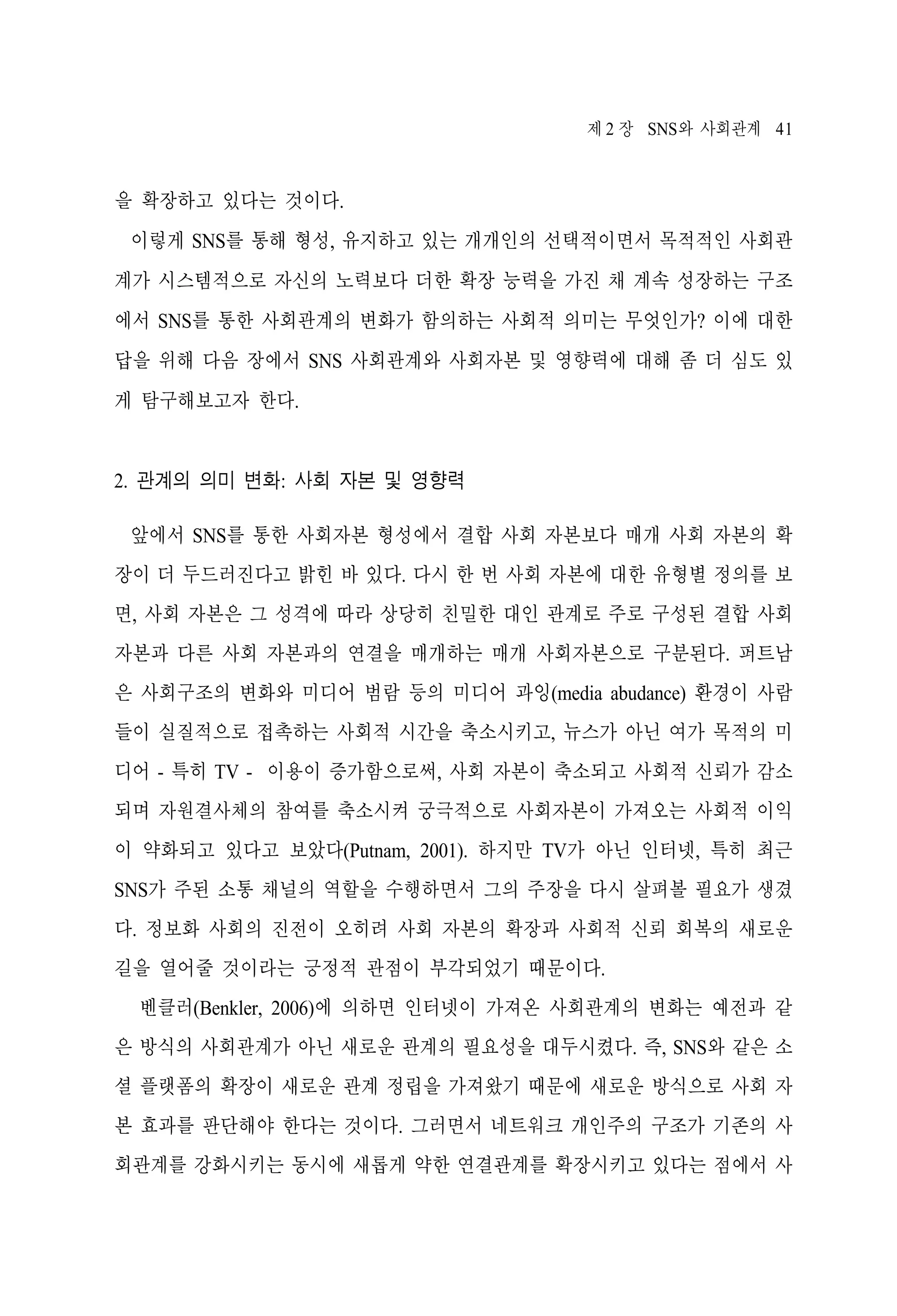 제 2 장 SNS와 사회관계 41

을 확장하고 있다는 것이다.
이렇게 SNS를 통해 형성, 유지하고 있는 개개인의 선택적이면서 목적적인 사회관
계가 시스템적으로 자신의 노력보다 더한 확장 능력을 가진 채 계속 성장하는 구조
에서 SNS를 통한 사회관계의 변화가 함의하는 사회적 의미는 무엇인가? 이에 대한
답을 위해 다음 장에서 SNS 사회관계와 사회자본 및 영향력에 대해 좀 더 심도 있
게 탐구해보고자 한다.

2. 관계의 의미 변화: 사회 자본 및 영향력
앞에서 SNS를 통한 사회자본 형성에서 결합 사회 자본보다 매개 사회 자본의 확
장이 더 두드러진다고 밝힌 바 있다. 다시 한 번 사회 자본에 대한 유형별 정의를 보
면, 사회 자본은 그 성격에 따라 상당히 친밀한 대인 관계로 주로 구성된 결합 사회
자본과 다른 사회 자본과의 연결을 매개하는 매개 사회자본으로 구분된다. 퍼트남
은 사회구조의 변화와 미디어 범람 등의 미디어 과잉(media abudance) 환경이 사람
들이 실질적으로 접촉하는 사회적 시간을 축소시키고, 뉴스가 아닌 여가 목적의 미
디어 - 특히 TV - 이용이 증가함으로써, 사회 자본이 축소되고 사회적 신뢰가 감소
되며 자원결사체의 참여를 축소시켜 궁극적으로 사회자본이 가져오는 사회적 이익
이 약화되고 있다고 보았다(Putnam, 2001). 하지만 TV가 아닌 인터넷, 특히 최근
SNS가 주된 소통 채널의 역할을 수행하면서 그의 주장을 다시 살펴볼 필요가 생겼
다. 정보화 사회의 진전이 오히려 사회 자본의 확장과 사회적 신뢰 회복의 새로운
길을 열어줄 것이라는 긍정적 관점이 부각되었기 때문이다.
벤클러(Benkler, 2006)에 의하면 인터넷이 가져온 사회관계의 변화는 예전과 같
은 방식의 사회관계가 아닌 새로운 관계의 필요성을 대두시켰다. 즉, SNS와 같은 소
셜 플랫폼의 확장이 새로운 관계 정립을 가져왔기 때문에 새로운 방식으로 사회 자
본 효과를 판단해야 한다는 것이다. 그러면서 네트워크 개인주의 구조가 기존의 사
회관계를 강화시키는 동시에 새롭게 약한 연결관계를 확장시키고 있다는 점에서 사

 