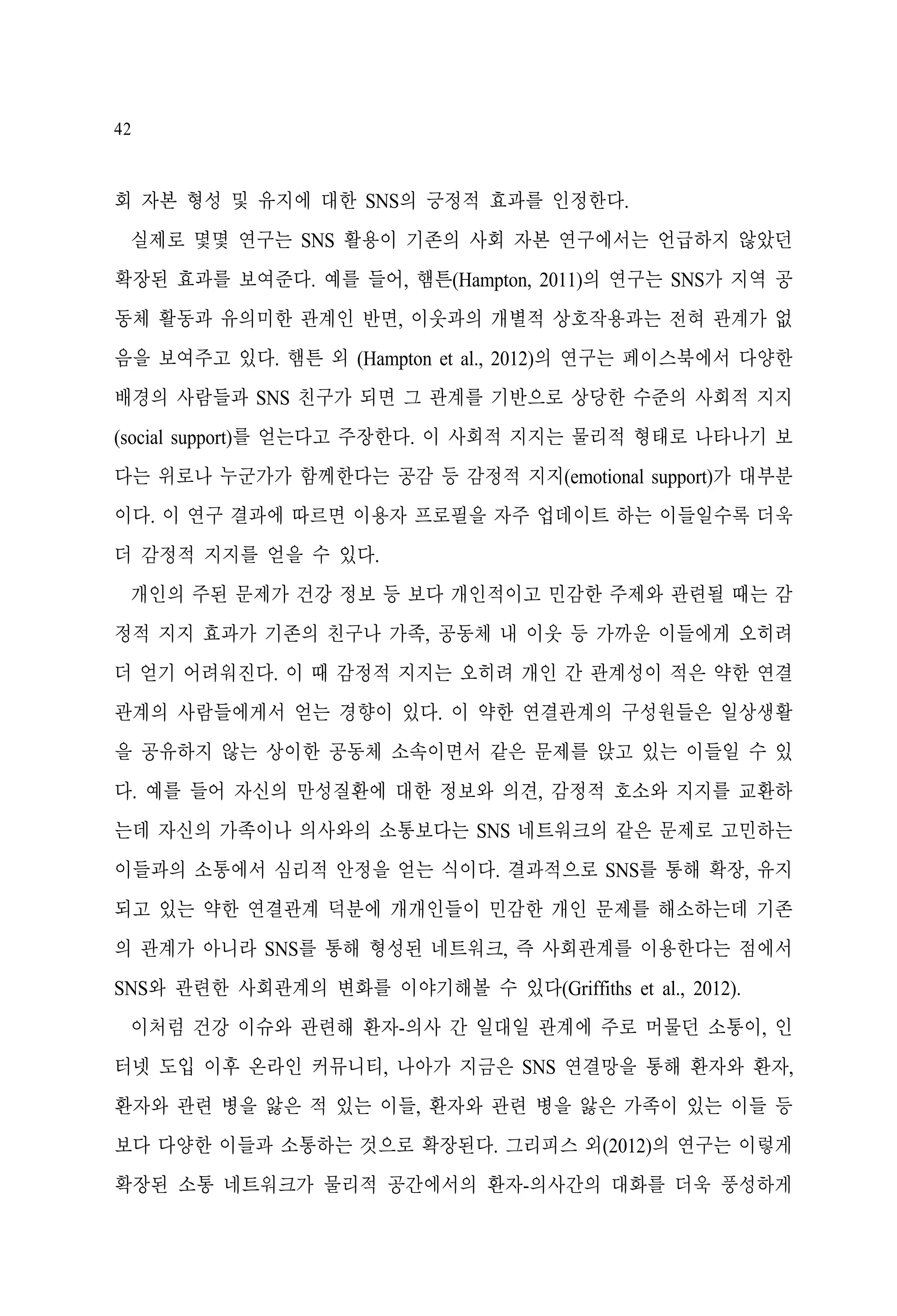 42

회 자본 형성 및 유지에 대한 SNS의 긍정적 효과를 인정한다.
실제로 몇몇 연구는 SNS 활용이 기존의 사회 자본 연구에서는 언급하지 않았던
확장된 효과를 보여준다. 예를 들어, 햄튼(Hampton, 2011)의 연구는 SNS가 지역 공
동체 활동과 유의미한 관계인 반면, 이웃과의 개별적 상호작용과는 전혀 관계가 없
음을 보여주고 있다. 햄튼 외 (Hampton et al., 2012)의 연구는 페이스북에서 다양한
배경의 사람들과 SNS 친구가 되면 그 관계를 기반으로 상당한 수준의 사회적 지지
(social support)를 얻는다고 주장한다. 이 사회적 지지는 물리적 형태로 나타나기 보
다는 위로나 누군가가 함께한다는 공감 등 감정적 지지(emotional support)가 대부분
이다. 이 연구 결과에 따르면 이용자 프로필을 자주 업데이트 하는 이들일수록 더욱
더 감정적 지지를 얻을 수 있다.
개인의 주된 문제가 건강 정보 등 보다 개인적이고 민감한 주제와 관련될 때는 감
정적 지지 효과가 기존의 친구나 가족, 공동체 내 이웃 등 가까운 이들에게 오히려
더 얻기 어려워진다. 이 때 감정적 지지는 오히려 개인 간 관계성이 적은 약한 연결
관계의 사람들에게서 얻는 경향이 있다. 이 약한 연결관계의 구성원들은 일상생활
을 공유하지 않는 상이한 공동체 소속이면서 같은 문제를 앉고 있는 이들일 수 있
다. 예를 들어 자신의 만성질환에 대한 정보와 의견, 감정적 호소와 지지를 교환하
는데 자신의 가족이나 의사와의 소통보다는 SNS 네트워크의 같은 문제로 고민하는
이들과의 소통에서 심리적 안정을 얻는 식이다. 결과적으로 SNS를 통해 확장, 유지
되고 있는 약한 연결관계 덕분에 개개인들이 민감한 개인 문제를 해소하는데 기존
의 관계가 아니라 SNS를 통해 형성된 네트워크, 즉 사회관계를 이용한다는 점에서
SNS와 관련한 사회관계의 변화를 이야기해볼 수 있다(Griffiths et al., 2012).
이처럼 건강 이슈와 관련해 환자-의사 간 일대일 관계에 주로 머물던 소통이, 인
터넷 도입 이후 온라인 커뮤니티, 나아가 지금은 SNS 연결망을 통해 환자와 환자,
환자와 관련 병을 앓은 적 있는 이들, 환자와 관련 병을 앓은 가족이 있는 이들 등
보다 다양한 이들과 소통하는 것으로 확장된다. 그리피스 외(2012)의 연구는 이렇게
확장된 소통 네트워크가 물리적 공간에서의 환자-의사간의 대화를 더욱 풍성하게

 