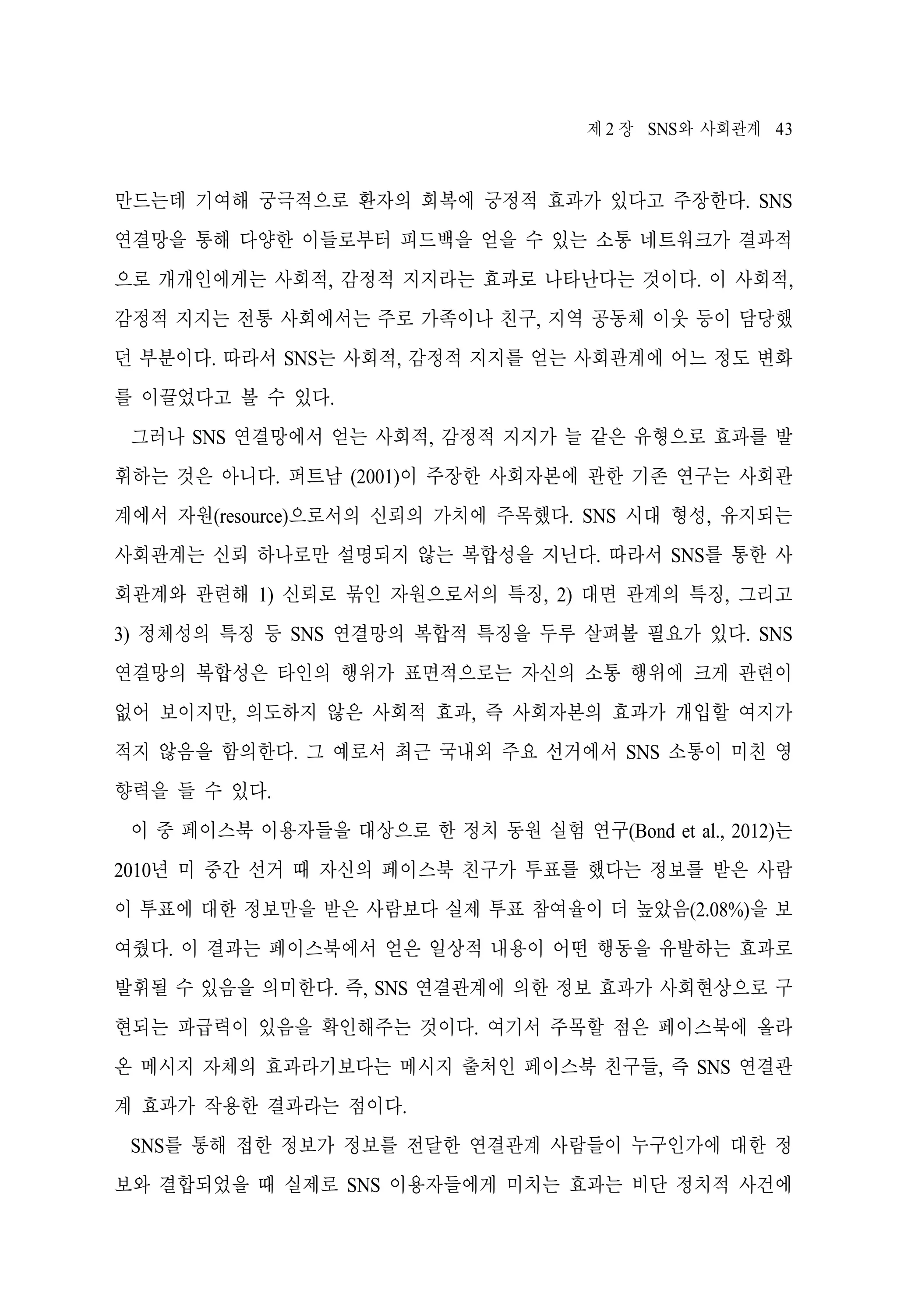 제 2 장 SNS와 사회관계 43

만드는데 기여해 궁극적으로 환자의 회복에 긍정적 효과가 있다고 주장한다. SNS
연결망을 통해 다양한 이들로부터 피드백을 얻을 수 있는 소통 네트워크가 결과적
으로 개개인에게는 사회적, 감정적 지지라는 효과로 나타난다는 것이다. 이 사회적,
감정적 지지는 전통 사회에서는 주로 가족이나 친구, 지역 공동체 이웃 등이 담당했
던 부분이다. 따라서 SNS는 사회적, 감정적 지지를 얻는 사회관계에 어느 정도 변화
를 이끌었다고 볼 수 있다.
그러나 SNS 연결망에서 얻는 사회적, 감정적 지지가 늘 같은 유형으로 효과를 발
휘하는 것은 아니다. 퍼트남 (2001)이 주장한 사회자본에 관한 기존 연구는 사회관
계에서 자원(resource)으로서의 신뢰의 가치에 주목했다. SNS 시대 형성, 유지되는
사회관계는 신뢰 하나로만 설명되지 않는 복합성을 지닌다. 따라서 SNS를 통한 사
회관계와 관련해 1) 신뢰로 묶인 자원으로서의 특징, 2) 대면 관계의 특징, 그리고
3) 정체성의 특징 등 SNS 연결망의 복합적 특징을 두루 살펴볼 필요가 있다. SNS
연결망의 복합성은 타인의 행위가 표면적으로는 자신의 소통 행위에 크게 관련이
없어 보이지만, 의도하지 않은 사회적 효과, 즉 사회자본의 효과가 개입할 여지가
적지 않음을 함의한다. 그 예로서 최근 국내외 주요 선거에서 SNS 소통이 미친 영
향력을 들 수 있다.
이 중 페이스북 이용자들을 대상으로 한 정치 동원 실험 연구(Bond et al., 2012)는
2010년 미 중간 선거 때 자신의 페이스북 친구가 투표를 했다는 정보를 받은 사람
이 투표에 대한 정보만을 받은 사람보다 실제 투표 참여율이 더 높았음(2.08%)을 보
여줬다. 이 결과는 페이스북에서 얻은 일상적 내용이 어떤 행동을 유발하는 효과로
발휘될 수 있음을 의미한다. 즉, SNS 연결관계에 의한 정보 효과가 사회현상으로 구
현되는 파급력이 있음을 확인해주는 것이다. 여기서 주목할 점은 페이스북에 올라
온 메시지 자체의 효과라기보다는 메시지 출처인 페이스북 친구들, 즉 SNS 연결관
계 효과가 작용한 결과라는 점이다.
SNS를 통해 접한 정보가 정보를 전달한 연결관계 사람들이 누구인가에 대한 정
보와 결합되었을 때 실제로 SNS 이용자들에게 미치는 효과는 비단 정치적 사건에

 