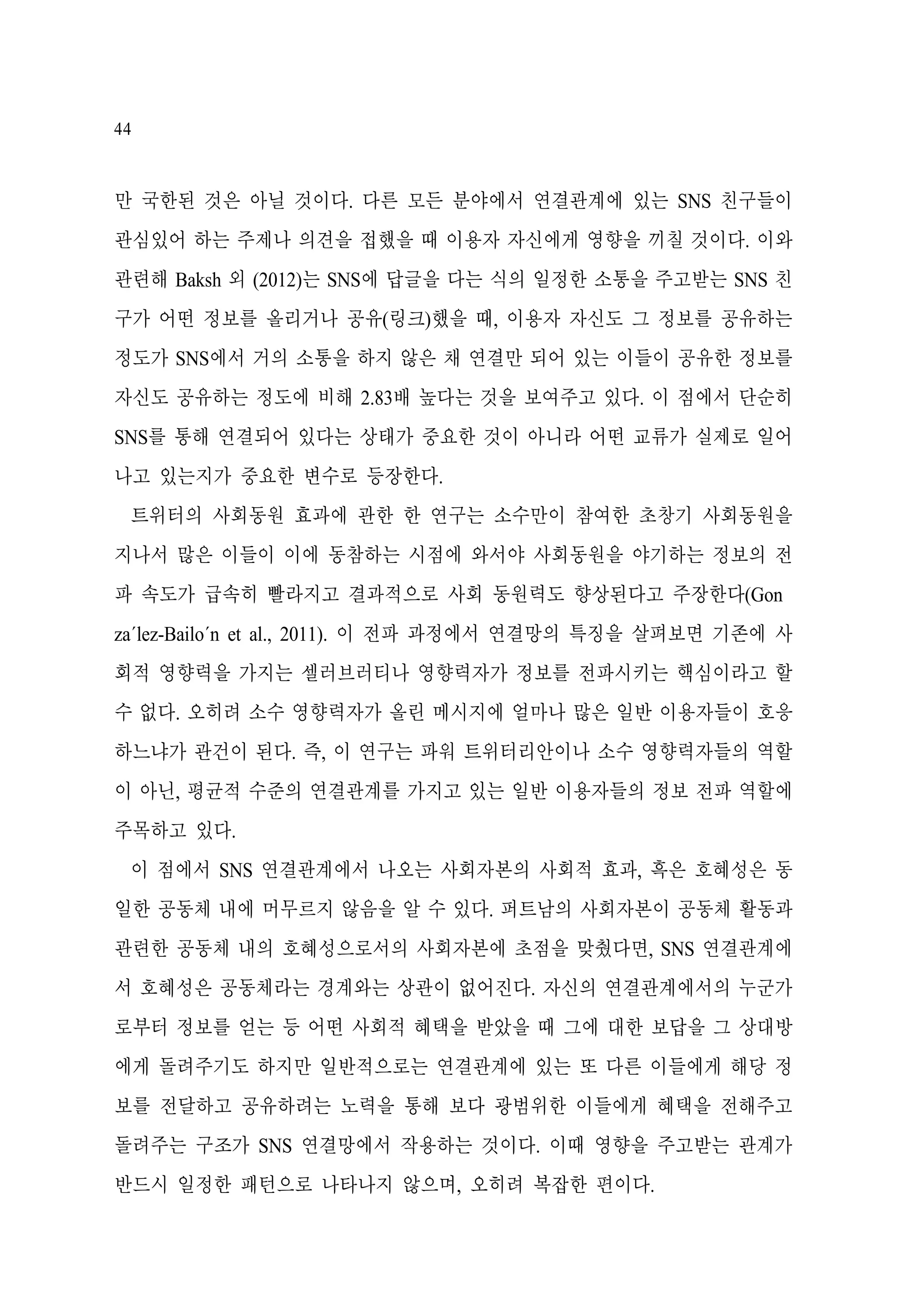 44

만 국한된 것은 아닐 것이다. 다른 모든 분야에서 연결관계에 있는 SNS 친구들이
관심있어 하는 주제나 의견을 접했을 때 이용자 자신에게 영향을 끼칠 것이다. 이와
관련해 Baksh 외 (2012)는 SNS에 답글을 다는 식의 일정한 소통을 주고받는 SNS 친
구가 어떤 정보를 올리거나 공유(링크)했을 때, 이용자 자신도 그 정보를 공유하는
정도가 SNS에서 거의 소통을 하지 않은 채 연결만 되어 있는 이들이 공유한 정보를
자신도 공유하는 정도에 비해 2.83배 높다는 것을 보여주고 있다. 이 점에서 단순히
SNS를 통해 연결되어 있다는 상태가 중요한 것이 아니라 어떤 교류가 실제로 일어
나고 있는지가 중요한 변수로 등장한다.
트위터의 사회동원 효과에 관한 한 연구는 소수만이 참여한 초창기 사회동원을
지나서 많은 이들이 이에 동참하는 시점에 와서야 사회동원을 야기하는 정보의 전
파 속도가 급속히 빨라지고 결과적으로 사회 동원력도 향상된다고 주장한다(Gon
za´lez-Bailo´n et al., 2011). 이 전파 과정에서 연결망의 특징을 살펴보면 기존에 사
회적 영향력을 가지는 셀러브러티나 영향력자가 정보를 전파시키는 핵심이라고 할
수 없다. 오히려 소수 영향력자가 올린 메시지에 얼마나 많은 일반 이용자들이 호응
하느냐가 관건이 된다. 즉, 이 연구는 파워 트위터리안이나 소수 영향력자들의 역할
이 아닌, 평균적 수준의 연결관계를 가지고 있는 일반 이용자들의 정보 전파 역할에
주목하고 있다.
이 점에서 SNS 연결관계에서 나오는 사회자본의 사회적 효과, 흑은 호혜성은 동
일한 공동체 내에 머무르지 않음을 알 수 있다. 퍼트남의 사회자본이 공동체 활동과
관련한 공동체 내의 호혜성으로서의 사회자본에 초점을 맞췄다면, SNS 연결관계에
서 호혜성은 공동체라는 경계와는 상관이 없어진다. 자신의 연결관계에서의 누군가
로부터 정보를 얻는 등 어떤 사회적 혜택을 받았을 때 그에 대한 보답을 그 상대방
에게 돌려주기도 하지만 일반적으로는 연결관계에 있는 또 다른 이들에게 해당 정
보를 전달하고 공유하려는 노력을 통해 보다 광범위한 이들에게 혜택을 전해주고
돌려주는 구조가 SNS 연결망에서 작용하는 것이다. 이때 영향을 주고받는 관계가
반드시 일정한 패턴으로 나타나지 않으며, 오히려 복잡한 편이다.

 