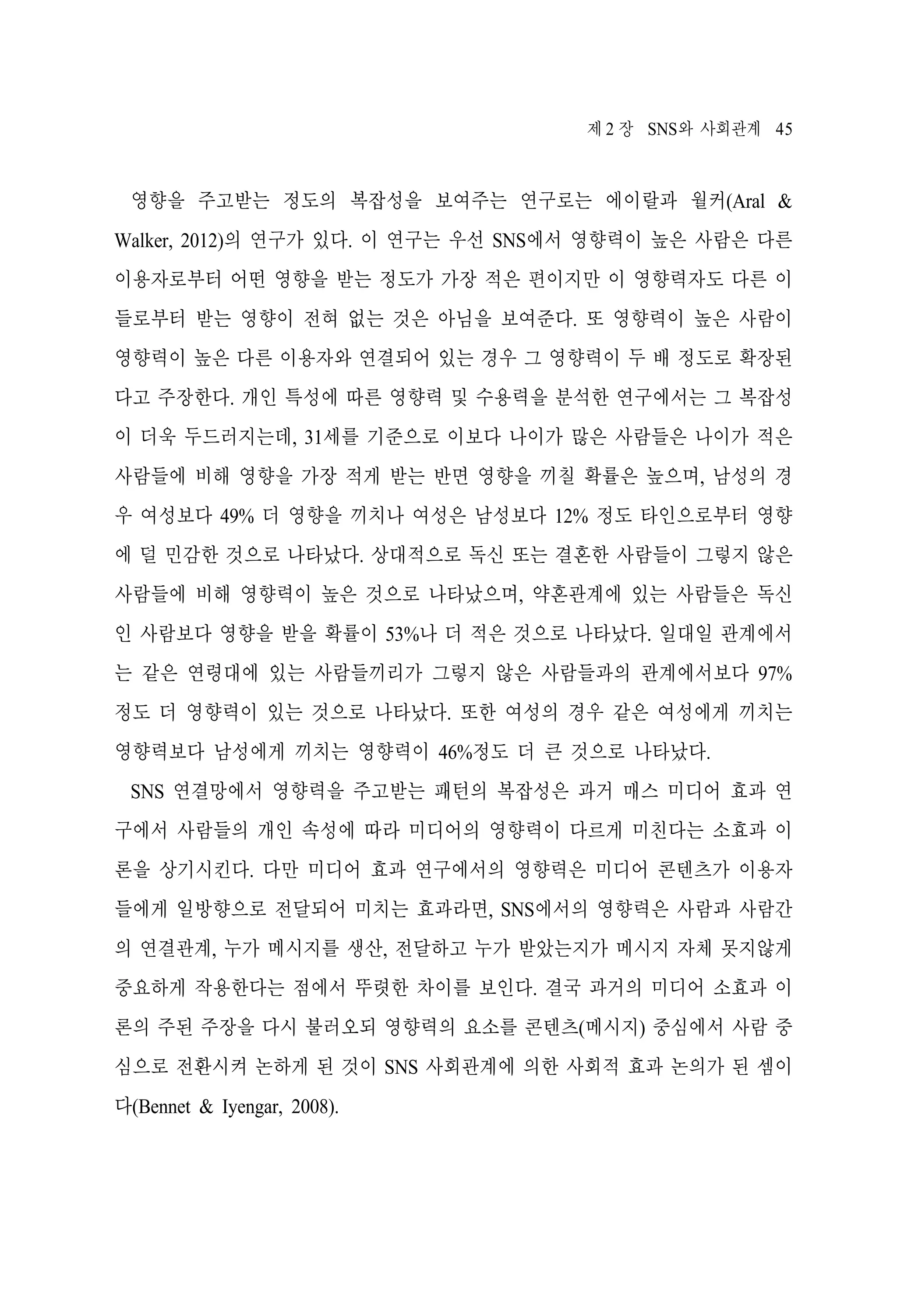 제 2 장 SNS와 사회관계 45

영향을 주고받는 정도의 복잡성을 보여주는 연구로는 에이랄과 월커(Aral &
Walker, 2012)의 연구가 있다. 이 연구는 우선 SNS에서 영향력이 높은 사람은 다른
이용자로부터 어떤 영향을 받는 정도가 가장 적은 편이지만 이 영향력자도 다른 이
들로부터 받는 영향이 전혀 없는 것은 아님을 보여준다. 또 영향력이 높은 사람이
영향력이 높은 다른 이용자와 연결되어 있는 경우 그 영향력이 두 배 정도로 확장된
다고 주장한다. 개인 특성에 따른 영향력 및 수용력을 분석한 연구에서는 그 복잡성
이 더욱 두드러지는데, 31세를 기준으로 이보다 나이가 많은 사람들은 나이가 적은
사람들에 비해 영향을 가장 적게 받는 반면 영향을 끼칠 확률은 높으며, 남성의 경
우 여성보다 49% 더 영향을 끼치나 여성은 남성보다 12% 정도 타인으로부터 영향
에 덜 민감한 것으로 나타났다. 상대적으로 독신 또는 결혼한 사람들이 그렇지 않은
사람들에 비해 영향력이 높은 것으로 나타났으며, 약혼관계에 있는 사람들은 독신
인 사람보다 영향을 받을 확률이 53%나 더 적은 것으로 나타났다. 일대일 관계에서
는 같은 연령대에 있는 사람들끼리가 그렇지 않은 사람들과의 관계에서보다 97%
정도 더 영향력이 있는 것으로 나타났다. 또한 여성의 경우 같은 여성에게 끼치는
영향력보다 남성에게 끼치는 영향력이 46%정도 더 큰 것으로 나타났다.
SNS 연결망에서 영향력을 주고받는 패턴의 복잡성은 과거 매스 미디어 효과 연
구에서 사람들의 개인 속성에 따라 미디어의 영향력이 다르게 미친다는 소효과 이
론을 상기시킨다. 다만 미디어 효과 연구에서의 영향력은 미디어 콘텐츠가 이용자
들에게 일방향으로 전달되어 미치는 효과라면, SNS에서의 영향력은 사람과 사람간
의 연결관계, 누가 메시지를 생산, 전달하고 누가 받았는지가 메시지 자체 못지않게
중요하게 작용한다는 점에서 뚜렷한 차이를 보인다. 결국 과거의 미디어 소효과 이
론의 주된 주장을 다시 불러오되 영향력의 요소를 콘텐츠(메시지) 중심에서 사람 중
심으로 전환시켜 논하게 된 것이 SNS 사회관계에 의한 사회적 효과 논의가 된 셈이
다(Bennet & Iyengar, 2008).

 