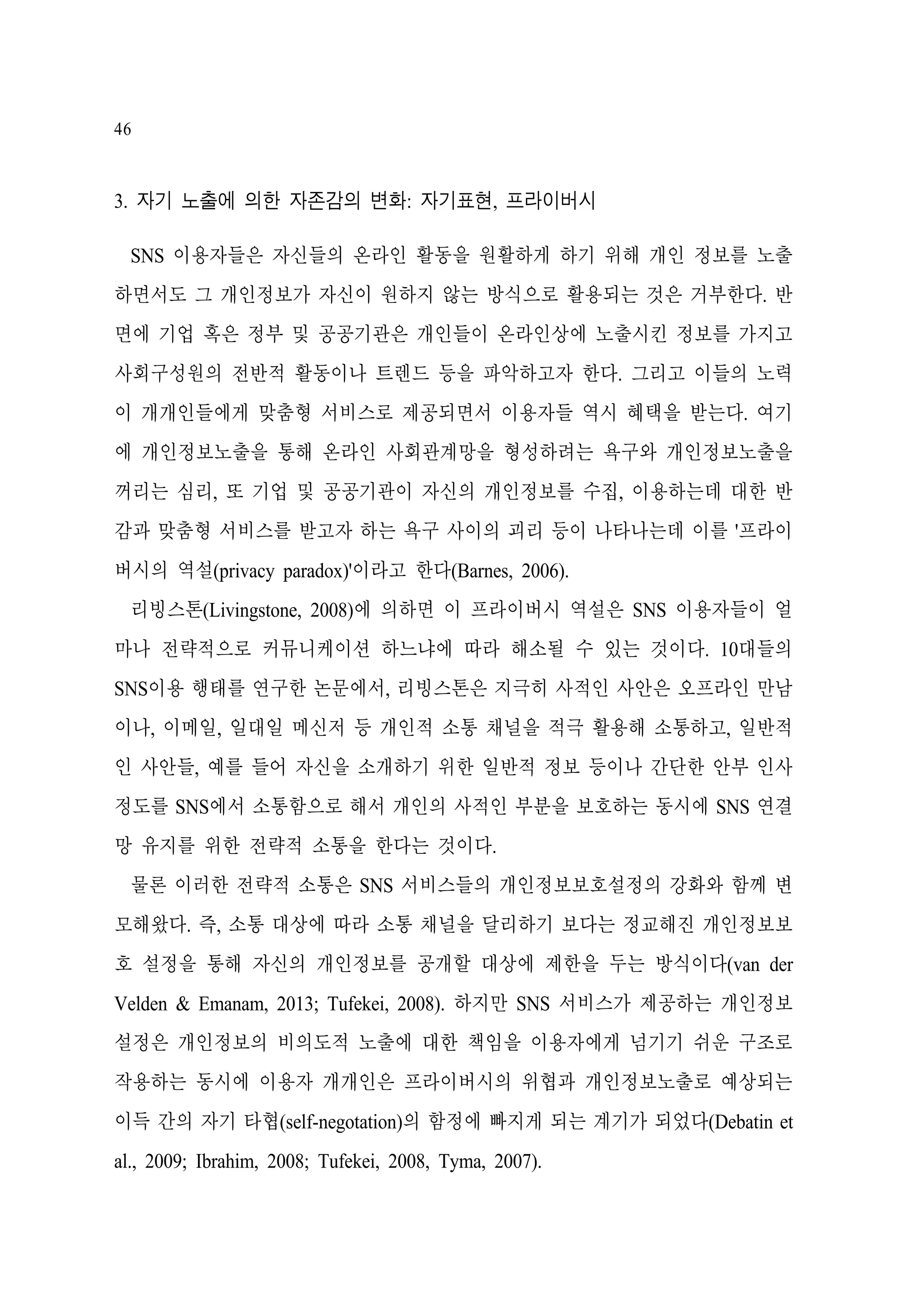 46

3. 자기 노출에 의한 자존감의 변화: 자기표현, 프라이버시
SNS 이용자들은 자신들의 온라인 활동을 원활하게 하기 위해 개인 정보를 노출
하면서도 그 개인정보가 자신이 원하지 않는 방식으로 활용되는 것은 거부한다. 반
면에 기업 혹은 정부 및 공공기관은 개인들이 온라인상에 노출시킨 정보를 가지고
사회구성원의 전반적 활동이나 트렌드 등을 파악하고자 한다. 그리고 이들의 노력
이 개개인들에게 맞춤형 서비스로 제공되면서 이용자들 역시 혜택을 받는다. 여기
에 개인정보노출을 통해 온라인 사회관계망을 형성하려는 욕구와 개인정보노출을
꺼리는 심리, 또 기업 및 공공기관이 자신의 개인정보를 수집, 이용하는데 대한 반
감과 맞춤형 서비스를 받고자 하는 욕구 사이의 괴리 등이 나타나는데 이를 '프라이
버시의 역설(privacy paradox)'이라고 한다(Barnes, 2006).
리빙스톤(Livingstone, 2008)에 의하면 이 프라이버시 역설은 SNS 이용자들이 얼
마나 전략적으로 커뮤니케이션 하느냐에 따라 해소될 수 있는 것이다. 10대들의
SNS이용 행태를 연구한 논문에서, 리빙스톤은 지극히 사적인 사안은 오프라인 만남
이나, 이메일, 일대일 메신저 등 개인적 소통 채널을 적극 활용해 소통하고, 일반적
인 사안들, 예를 들어 자신을 소개하기 위한 일반적 정보 등이나 간단한 안부 인사
정도를 SNS에서 소통함으로 해서 개인의 사적인 부분을 보호하는 동시에 SNS 연결
망 유지를 위한 전략적 소통을 한다는 것이다.
물론 이러한 전략적 소통은 SNS 서비스들의 개인정보보호설정의 강화와 함께 변
모해왔다. 즉, 소통 대상에 따라 소통 채널을 달리하기 보다는 정교해진 개인정보보
호 설정을 통해 자신의 개인정보를 공개할 대상에 제한을 두는 방식이다(van der
Velden & Emanam, 2013; Tufekei, 2008). 하지만 SNS 서비스가 제공하는 개인정보
설정은 개인정보의 비의도적 노출에 대한 책임을 이용자에게 넘기기 쉬운 구조로
작용하는 동시에 이용자 개개인은 프라이버시의 위협과 개인정보노출로 예상되는
이득 간의 자기 타협(self-negotation)의 함정에 빠지게 되는 계기가 되었다(Debatin et
al., 2009; Ibrahim, 2008; Tufekei, 2008, Tyma, 2007).

 
