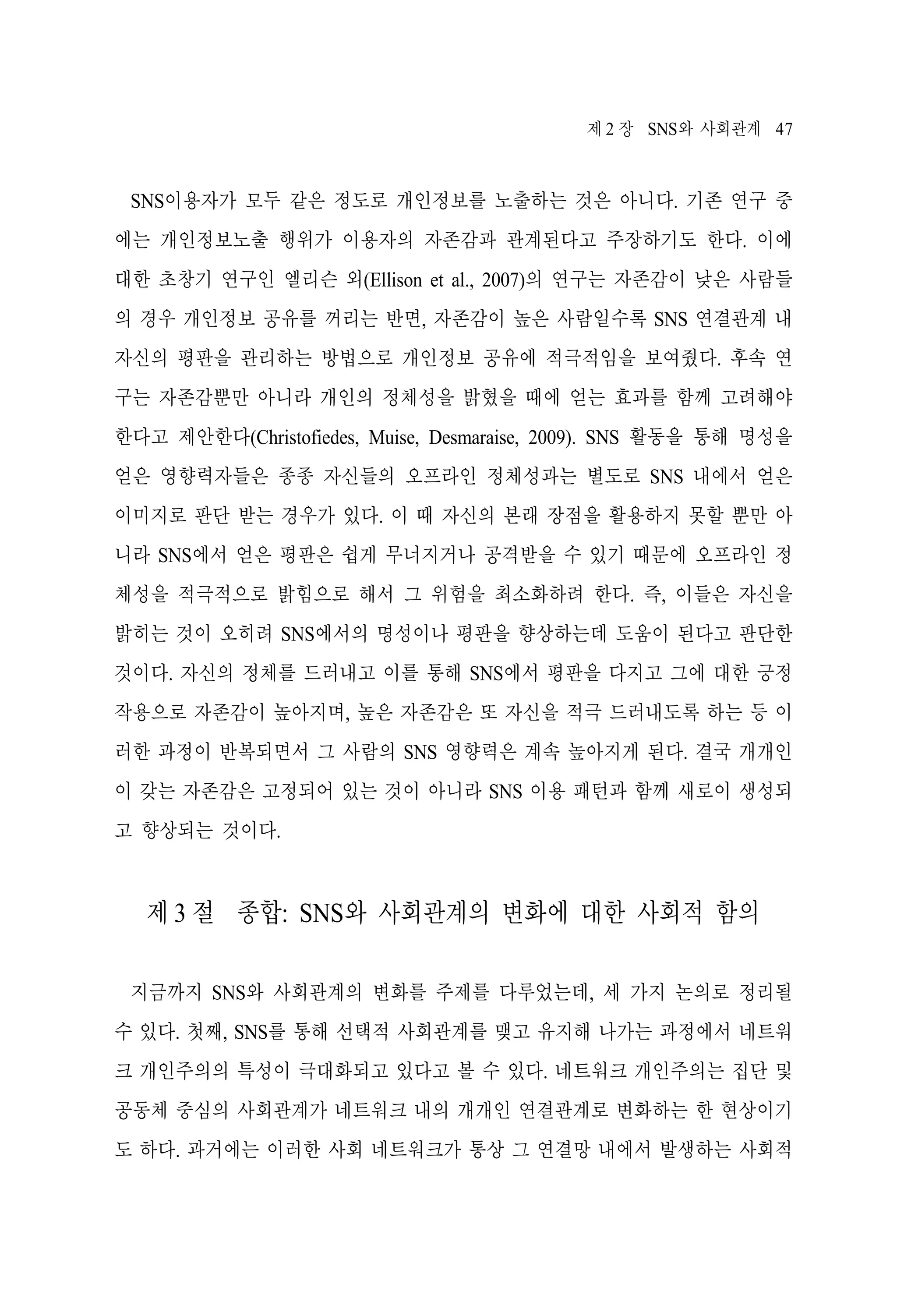 제 2 장 SNS와 사회관계 47

SNS이용자가 모두 같은 정도로 개인정보를 노출하는 것은 아니다. 기존 연구 중
에는 개인정보노출 행위가 이용자의 자존감과 관계된다고 주장하기도 한다. 이에
대한 초창기 연구인 엘리슨 외(Ellison et al., 2007)의 연구는 자존감이 낮은 사람들
의 경우 개인정보 공유를 꺼리는 반면, 자존감이 높은 사람일수록 SNS 연결관계 내
자신의 평판을 관리하는 방법으로 개인정보 공유에 적극적임을 보여줬다. 후속 연
구는 자존감뿐만 아니라 개인의 정체성을 밝혔을 때에 얻는 효과를 함께 고려해야
한다고 제안한다(Christofiedes, Muise, Desmaraise, 2009). SNS 활동을 통해 명성을
얻은 영향력자들은 종종 자신들의 오프라인 정체성과는 별도로 SNS 내에서 얻은
이미지로 판단 받는 경우가 있다. 이 때 자신의 본래 장점을 활용하지 못할 뿐만 아
니라 SNS에서 얻은 평판은 쉽게 무너지거나 공격받을 수 있기 때문에 오프라인 정
체성을 적극적으로 밝힘으로 해서 그 위험을 최소화하려 한다. 즉, 이들은 자신을
밝히는 것이 오히려 SNS에서의 명성이나 평판을 향상하는데 도움이 된다고 판단한
것이다. 자신의 정체를 드러내고 이를 통해 SNS에서 평판을 다지고 그에 대한 긍정
작용으로 자존감이 높아지며, 높은 자존감은 또 자신을 적극 드러내도록 하는 등 이
러한 과정이 반복되면서 그 사람의 SNS 영향력은 계속 높아지게 된다. 결국 개개인
이 갖는 자존감은 고정되어 있는 것이 아니라 SNS 이용 패턴과 함께 새로이 생성되
고 향상되는 것이다.

제 3 절 종합: SNS와 사회관계의 변화에 대한 사회적 함의
지금까지 SNS와 사회관계의 변화를 주제를 다루었는데, 세 가지 논의로 정리될
수 있다. 첫째, SNS를 통해 선택적 사회관계를 맺고 유지해 나가는 과정에서 네트워
크 개인주의의 특성이 극대화되고 있다고 볼 수 있다. 네트워크 개인주의는 집단 및
공동체 중심의 사회관계가 네트워크 내의 개개인 연결관계로 변화하는 한 현상이기
도 하다. 과거에는 이러한 사회 네트워크가 통상 그 연결망 내에서 발생하는 사회적

 