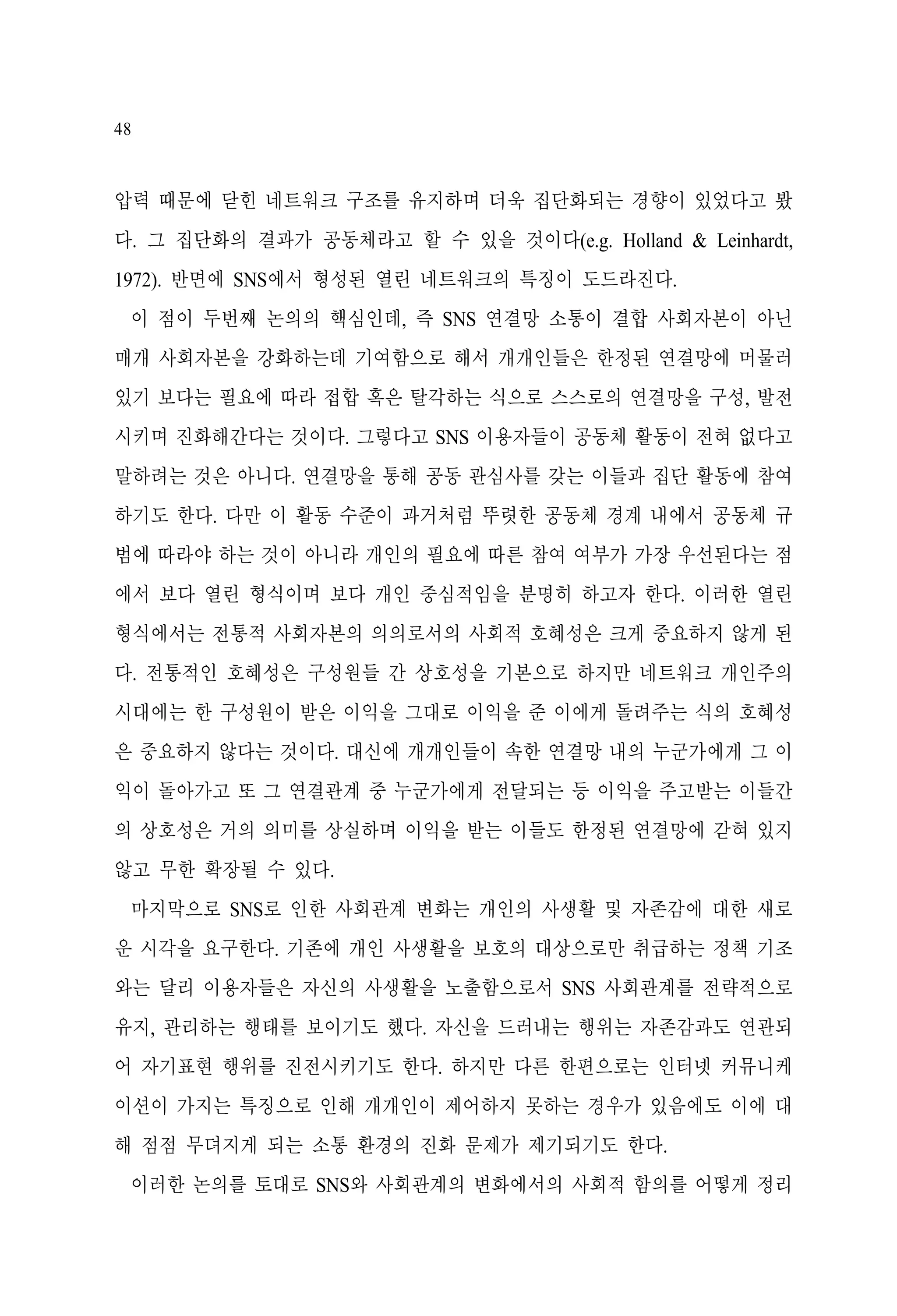 48

압력 때문에 닫힌 네트워크 구조를 유지하며 더욱 집단화되는 경향이 있었다고 봤
다. 그 집단화의 결과가 공동체라고 할 수 있을 것이다(e.g. Holland & Leinhardt,
1972). 반면에 SNS에서 형성된 열린 네트워크의 특징이 도드라진다.
이 점이 두번째 논의의 핵심인데, 즉 SNS 연결망 소통이 결합 사회자본이 아닌
매개 사회자본을 강화하는데 기여함으로 해서 개개인들은 한정된 연결망에 머물러
있기 보다는 필요에 따라 접합 혹은 탈각하는 식으로 스스로의 연결망을 구성, 발전
시키며 진화해간다는 것이다. 그렇다고 SNS 이용자들이 공동체 활동이 전혀 없다고
말하려는 것은 아니다. 연결망을 통해 공동 관심사를 갖는 이들과 집단 활동에 참여
하기도 한다. 다만 이 활동 수준이 과거처럼 뚜렷한 공동체 경계 내에서 공동체 규
범에 따라야 하는 것이 아니라 개인의 필요에 따른 참여 여부가 가장 우선된다는 점
에서 보다 열린 형식이며 보다 개인 중심적임을 분명히 하고자 한다. 이러한 열린
형식에서는 전통적 사회자본의 의의로서의 사회적 호혜성은 크게 중요하지 않게 된
다. 전통적인 호혜성은 구성원들 간 상호성을 기본으로 하지만 네트워크 개인주의
시대에는 한 구성원이 받은 이익을 그대로 이익을 준 이에게 돌려주는 식의 호혜성
은 중요하지 않다는 것이다. 대신에 개개인들이 속한 연결망 내의 누군가에게 그 이
익이 돌아가고 또 그 연결관계 중 누군가에게 전달되는 등 이익을 주고받는 이들간
의 상호성은 거의 의미를 상실하며 이익을 받는 이들도 한정된 연결망에 갇혀 있지
않고 무한 확장될 수 있다.
마지막으로 SNS로 인한 사회관계 변화는 개인의 사생활 및 자존감에 대한 새로
운 시각을 요구한다. 기존에 개인 사생활을 보호의 대상으로만 취급하는 정책 기조
와는 달리 이용자들은 자신의 사생활을 노출함으로서 SNS 사회관계를 전략적으로
유지, 관리하는 행태를 보이기도 했다. 자신을 드러내는 행위는 자존감과도 연관되
어 자기표현 행위를 진전시키기도 한다. 하지만 다른 한편으로는 인터넷 커뮤니케
이션이 가지는 특징으로 인해 개개인이 제어하지 못하는 경우가 있음에도 이에 대
해 점점 무뎌지게 되는 소통 환경의 진화 문제가 제기되기도 한다.
이러한 논의를 토대로 SNS와 사회관계의 변화에서의 사회적 함의를 어떻게 정리

 