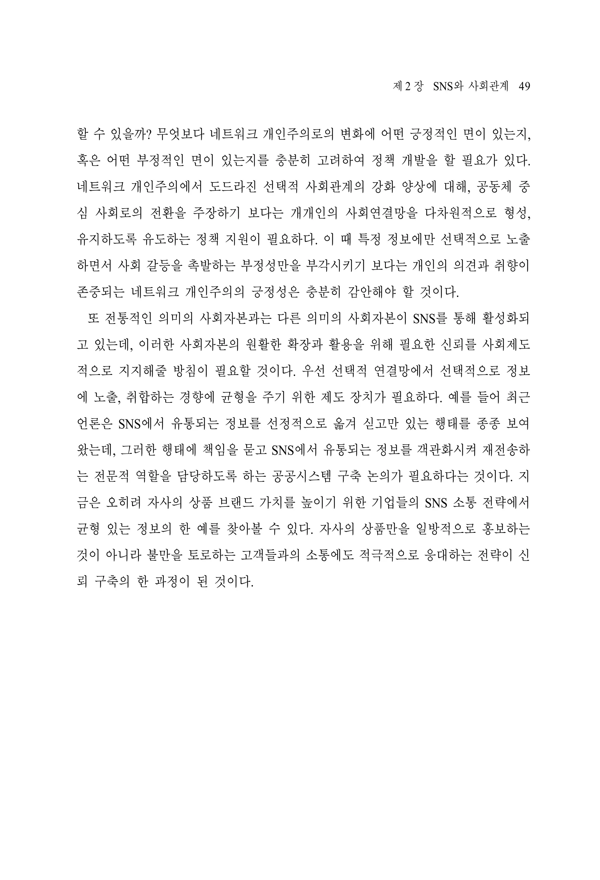 제 2 장 SNS와 사회관계 49

할 수 있을까? 무엇보다 네트워크 개인주의로의 변화에 어떤 긍정적인 면이 있는지,
혹은 어떤 부정적인 면이 있는지를 충분히 고려하여 정책 개발을 할 필요가 있다.
네트워크 개인주의에서 도드라진 선택적 사회관계의 강화 양상에 대해, 공동체 중
심 사회로의 전환을 주장하기 보다는 개개인의 사회연결망을 다차원적으로 형성,
유지하도록 유도하는 정책 지원이 필요하다. 이 때 특정 정보에만 선택적으로 노출
하면서 사회 갈등을 촉발하는 부정성만을 부각시키기 보다는 개인의 의견과 취향이
존중되는 네트워크 개인주의의 긍정성은 충분히 감안해야 할 것이다.
또 전통적인 의미의 사회자본과는 다른 의미의 사회자본이 SNS를 통해 활성화되
고 있는데, 이러한 사회자본의 원활한 확장과 활용을 위해 필요한 신뢰를 사회제도
적으로 지지해줄 방침이 필요할 것이다. 우선 선택적 연결망에서 선택적으로 정보
에 노출, 취합하는 경향에 균형을 주기 위한 제도 장치가 필요하다. 예를 들어 최근
언론은 SNS에서 유통되는 정보를 선정적으로 옮겨 싣고만 있는 행태를 종종 보여
왔는데, 그러한 행태에 책임을 묻고 SNS에서 유통되는 정보를 객관화시켜 재전송하
는 전문적 역할을 담당하도록 하는 공공시스템 구축 논의가 필요하다는 것이다. 지
금은 오히려 자사의 상품 브랜드 가치를 높이기 위한 기업들의 SNS 소통 전략에서
균형 있는 정보의 한 예를 찾아볼 수 있다. 자사의 상품만을 일방적으로 홍보하는
것이 아니라 불만을 토로하는 고객들과의 소통에도 적극적으로 응대하는 전략이 신
뢰 구축의 한 과정이 된 것이다.

 