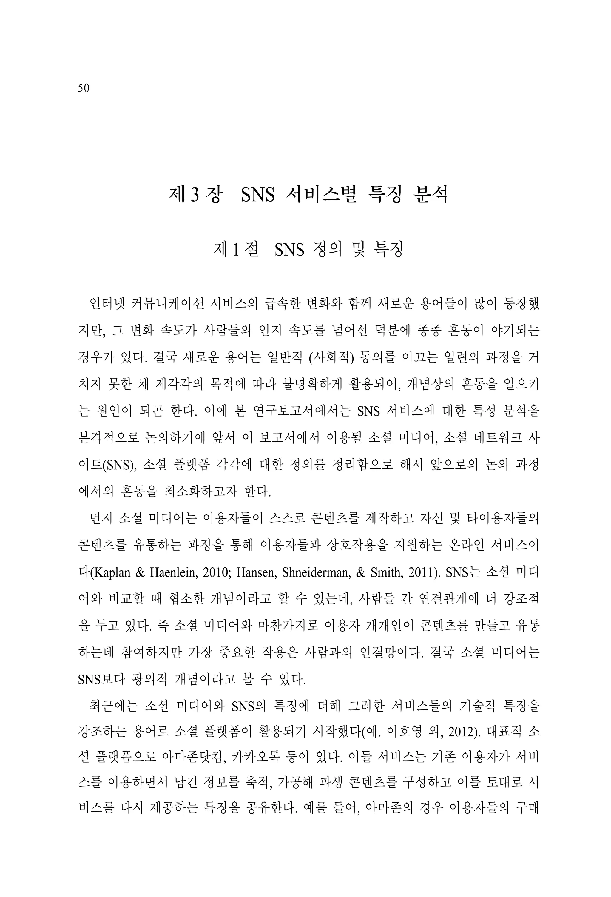 50

제 3 장 SNS 서비스별 특징 분석
제 1 절 SNS 정의 및 특징
인터넷 커뮤니케이션 서비스의 급속한 변화와 함께 새로운 용어들이 많이 등장했
지만, 그 변화 속도가 사람들의 인지 속도를 넘어선 덕분에 종종 혼동이 야기되는
경우가 있다. 결국 새로운 용어는 일반적 (사회적) 동의를 이끄는 일련의 과정을 거
치지 못한 채 제각각의 목적에 따라 불명확하게 활용되어, 개념상의 혼동을 일으키
는 원인이 되곤 한다. 이에 본 연구보고서에서는 SNS 서비스에 대한 특성 분석을
본격적으로 논의하기에 앞서 이 보고서에서 이용될 소셜 미디어, 소셜 네트워크 사
이트(SNS), 소셜 플랫폼 각각에 대한 정의를 정리함으로 해서 앞으로의 논의 과정
에서의 혼동을 최소화하고자 한다.
먼저 소셜 미디어는 이용자들이 스스로 콘텐츠를 제작하고 자신 및 타이용자들의
콘텐츠를 유통하는 과정을 통해 이용자들과 상호작용을 지원하는 온라인 서비스이
다(Kaplan & Haenlein, 2010; Hansen, Shneiderman, & Smith, 2011). SNS는 소셜 미디
어와 비교할 때 협소한 개념이라고 할 수 있는데, 사람들 간 연결관계에 더 강조점
을 두고 있다. 즉 소셜 미디어와 마찬가지로 이용자 개개인이 콘텐츠를 만들고 유통
하는데 참여하지만 가장 중요한 작용은 사람과의 연결망이다. 결국 소셜 미디어는
SNS보다 광의적 개념이라고 볼 수 있다.
최근에는 소셜 미디어와 SNS의 특징에 더해 그러한 서비스들의 기술적 특징을
강조하는 용어로 소셜 플랫폼이 활용되기 시작했다(예. 이호영 외, 2012). 대표적 소
셜 플랫폼으로 아마존닷컴, 카카오톡 등이 있다. 이들 서비스는 기존 이용자가 서비
스를 이용하면서 남긴 정보를 축적, 가공해 파생 콘텐츠를 구성하고 이를 토대로 서
비스를 다시 제공하는 특징을 공유한다. 예를 들어, 아마존의 경우 이용자들의 구매

 